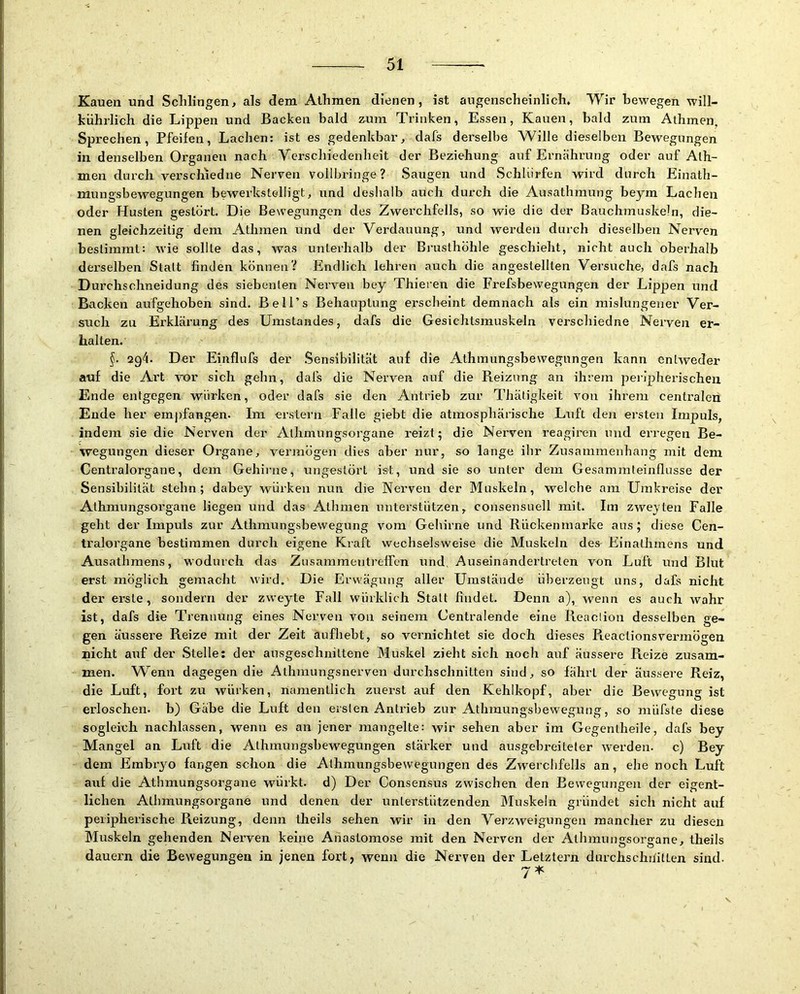 Kauen und Schlingen, als dem Alhmen dienen, ist augenscheinlich. Wir bewegen will- kiihrlich die Lippen und Backen bald zum Trinken, Essen, Kauen, bald zum Alhmen, Sprechen, Pfeifen, Lachen: ist es gedenkbar, dafs derselbe Wille dieselben Bewegungen in denselben Organen nach Verschiedenheit der Beziehung auf Ernährung oder auf Alh- men durch verschied ne Nerven vollbringe? Saugen und Schlürfen wird durch Einath- mungsbewegungen bewerkstelligt, und deshalb auch durch die Ausathmung beym Lachen oder Husten gestört. Die Bewegungen des Zwerchfells, so wie die der Bauchmuskeln, die- nen gleichzeitig dem Athmen und der Verdauung, und werden durch dieselben Nerven bestimmt: wie sollte das, was unterhalb der Brusthöhle geschieht, nicht auch oberhalb derselben Statt finden können? Endlich lehren auch die angestellten Versuche, dafs nach Durchschneidung des siebenten Nerven bey Thieren die Frefsbewegungen der Lippen und Backen aufgehoben sind. Bell’s Behauptung erscheint demnach als ein mislungener Ver- such zu Erklärung des Umstandes, dafs die Gesichtsmuskeln verschiedne Nerven er- halten. §. 294. Der Einflufs der .Sensibilität auf die Athmungsbewegungen kann entweder auf die Art vor sich gehn, dafs die Nerven auf die Reizung an ihrem peripherischen Ende entgegen würken, oder dafs sie den Antrieb zur Thätigkeit von ihrem centralen Ende her emjifangen. Im erstem Falle giebt die atmosphärische Luft den ersten Impuls, indem sie die Nerven der Alhmungsorgane reizt; die Nerven reagiren und erregen Be- wegungen dieser Organe, vermögen dies aber nur, so lange ihr Zusammenhang mit dem Centralorgane, dem Gehirne, ungestört ist, und sie so unter dem Gesammteinflusse der Sensibilität stehn; dabey würken nun die Nerven der Muskeln, welche am Umkreise der Athmungsorgane liegen und das Athmen unterstützen, consensuell mit. Im zwejten Falle geht der Impuls zur Athmungsbewegung vom Gehirne und Rückenmarke aus; diese Cen- tralorgane bestimmen durch eigene Kraft wechselsweise die Muskeln des Einathmens und Ausathmens, wodurch das Zusammentreffen iind, Auseinandertrelen von Luft itnd Blut erst möglich gemacht vürd. Die Erwägung aller Umstände überzeugt uns, dafs nicht der erste, sondern der zweyte Fall würklich .Statt findet. Denn a), wenn es auch wahr ist, dafs die Trennung eines Nerven von seinem Centralende eine Reaciion desselben ge- gen äussere Reize mit der Zeit aufhebt, so vernichtet sie doch dieses Reactionsvermögen nicht auf der Stelle: der ausgeschnittene Mu.skel zieht sich noch auf äussere Reize zusam- men. Wenn dagegen die Athmungsnerven durchschnitten sind, so fährt der äussere Reiz, die Luft, fort zu würken, namentlich zuerst auf den Kehlkopf, aber die Bewegung ist erloschen, b) Gäbe die Luft den ersten Antrieb zur Athmungsbewegung, so müfste diese sogleich nachlassen, wenn es an jener mangelte: wir sehen aber im Gegentheile, dafs bey Mangel an Luft die Athmungsbewegungen stärker und ausgebreiteter werden, c) Bey dem Embryo fangen schon die Athmungsbewegungen des Zwerchfells an, ehe noch Luft auf die Athmungsorgane würkt. d) Der Consensus zwischen den Bewegungen der eigent- lichen. Alhmungsorgane und denen der unterstützenden Muskeln gründet sich nicht auf peripherische Reizung, denn theils sehen wir in den VerzAveigungen mancher zu diesen Muskeln gehenden Nerven keine Anastomose mit den Nerven der Atlnnungsorgane, theils dauern die Bewegungen in jenen fort, wenn die Nerven der Letztem durchsclnfitten sind. 7^