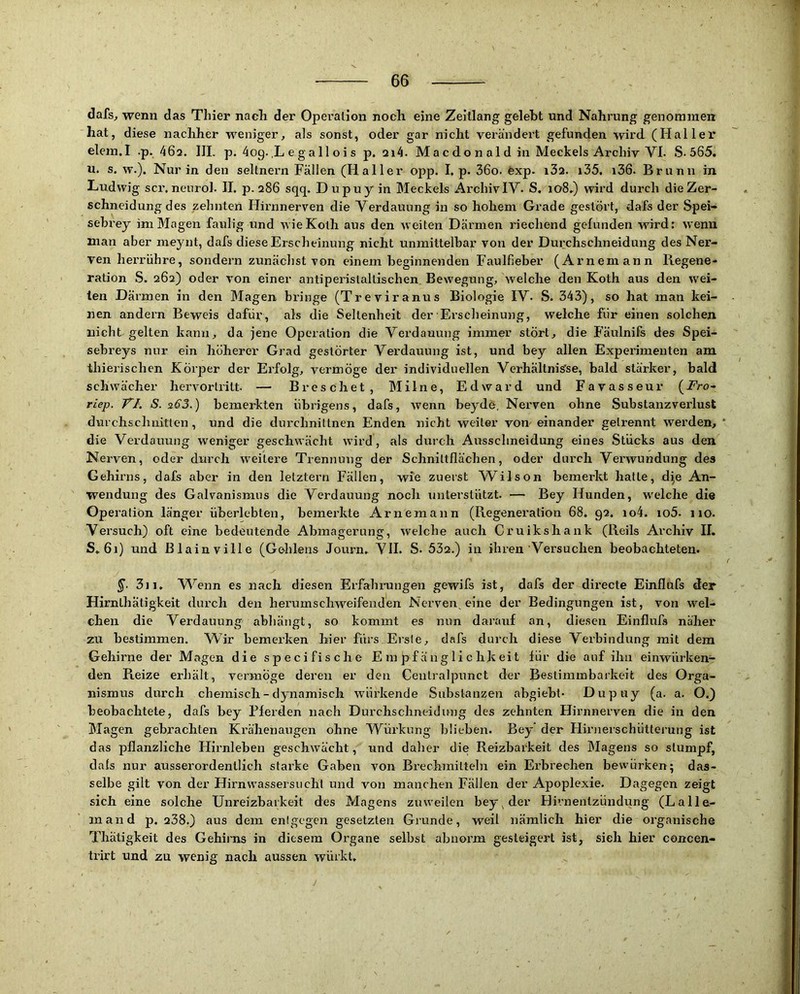 dafs, wenn das Thier nach der Opei’alion noch eine Zeitlang gelebt und Nahrung genommen hat, diese nachher weniger, als sonst, oder gar nicht verändert gefunden wird (Haller elein.I .p, 46a. IlL p. 4og.,L e gall oi s p. ai4. Ma c do n al d in Meckels Archiv VI- S-565. u. s. w.). Nur in den seltnem Fällen (Haller opp. I, p. 36o. exp. i32. i35. i36- Brunn in Ludwig scr. nenrol. II. p. 286 sqq. Dupuy in Meckels Archiv IV. S. 108,) wird durch die Zer- schneidung des zehnten Hirnnerven die Verdauung in so hohem Grade gestört, dafs der Spei- sebrey im Magen faulig und w ieKoth aus den weiten Därmen riechend gefunden wird; wenn man aber meynt, dafs diese Erscheinung nicht unmittelbar von der Durchschneidung des Ner- ven herriihre, sondern zunächst von einem beginnenden Faulfieber (Arneniann Regene- ration S. 262) oder von einer antiperislallischen. Bewegung, welche den Koth aus den wei- ten Därmen in den Magen bringe (Treviranus Biologie IV- S. 343), so hat man kei- nen andern Beweis dafür, als die Seltenheit der Erscheinung, welche für einen solchen nicht gelten kann, da jene Operation die Verdauung immer stört, die Fäulnifs des Spei- sebreys nur ein höherer Grad gestörter Verdauung ist, und bey allen Experimenten am thierischen Körper der Erfolg, vermöge der individuellen VerhältniS'se, bald stärker, bald schwächer hervortritt. — Breschet, Milne, Edward und Favasseur (i^ro- riep. VI. S. sß3.) bemerkten übrigens, dafs, wenn beydö, Nerven ohne Substanzverlust durchschnitten, und die durchniltnen Enden nicht weiter von-einander getrennt werden, * die Verdauung weniger geschwächt wird, als durch Ausschneidung eines Stücks aus den Nerven, oder durch weitere Trennung der Schnittflächen, oder durch Verwundung des Gehirns, dafs aber in den letztem Fällen, wie zuerst Wilson bemerkt hatte, d^e An- wendung des Galvanismus die Verdauung noch unterstützt- — Bey Hunden, welche die Operation länger überlebten, bemerkte Arnemann (Regeneration 68. 92. io4. io5- 110. Versuch) oft eine bedeutende Abmagerung, welche auch Cruikshank (Reils Archiv II. S, 61) und Blain ville (Gehlens Journ. VII. S- 53a.) in ihren Versuchen beobachteten. §■ 3ii, V^enn es nach diesen Erfahmngen gewifs ist, dafs der directe Einflufs der Hirnthätigkeit durch den herumschweifeuden Nerven eine der Bedingungen ist, von wel- chen die Verdauung abhängt, so kommt es nun darauf an, diesen Einflufs näher zu bestimmen. Wir bemerken hier fürs Erste, dafs durch diese Verbindung mit dem Gehirne der Magen die specifische Empfänglichkeit für die auf ihn einwürken- den Reize erhält, vermöge deren er den Centralpunct der Bestiminbaikeit des Orga- nismus durch chemisch - dynamisch würkende Substanzen abgiebt- Dupuy (a- a. O.) beobachtete, dafs bey Pferden nach Durchschneidung des zehnten Hirnnerven die in den Magen gebrachten Krähenaugen ohne Würkung blieben. Bey der Hirnerschütterung ist das pflanzliche Hirnleben geschwächt, und daher die Reizbarkeit des Magens so stumpf, dals nur ausserordentlich starke Gaben von Brechmitteln ein Erbrechen bewürben; das- selbe gilt von der Hirnwassersuchl und von manchen Fällen der Apoplexie. Dagegen zeigt sich eine solche Unreizbarkeit des Magens zuweilen bey ^ der Hivnenlzündung (LaIle- rn and p. 238.) aus dem entgegen gesetzten Grunde, weil nämlich hier die organische Thätigkeit des Gehirns in diesem Organe selbst abnorm gesteigert ist, sieh hier concen- trirt und zu wenig nach aussen würkt.