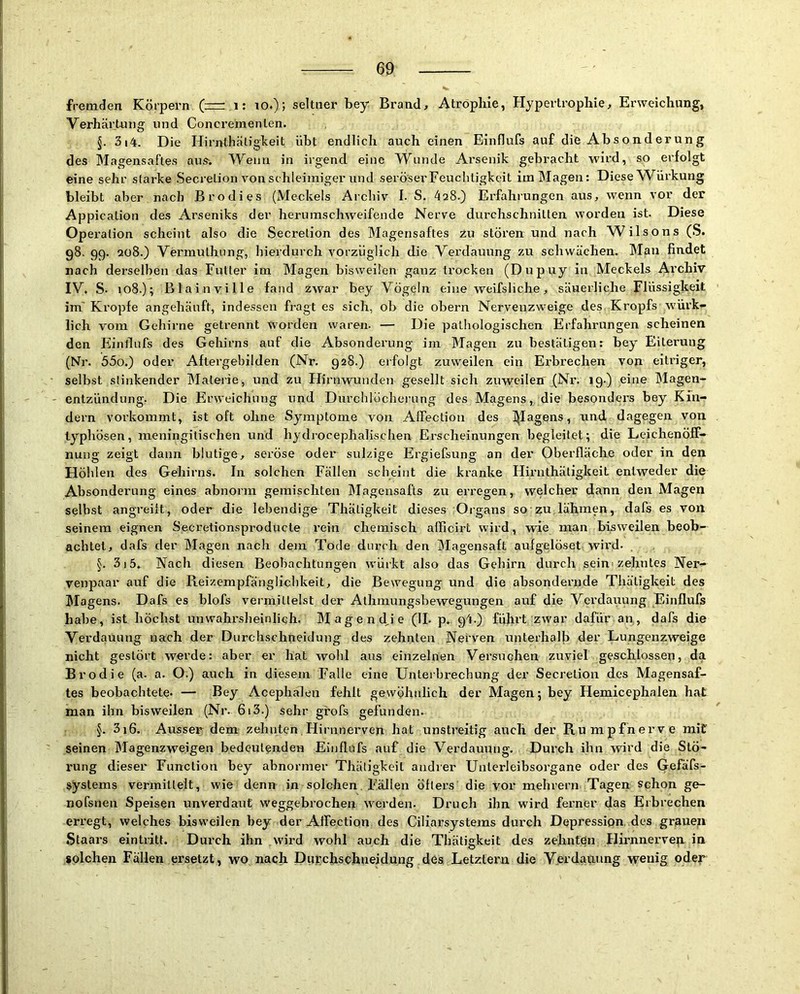 fremden Körpern (= i: lO.); seltner bey Brand, Atrophie, Hypertrophie, Erweichung, Verhärtung und Concrementen. 5. 3i4. Die Hirnthäligheit übt endlich auch einen Einflufs auf die Absonderung des Magensaftes aus-. Wenn in irgend eine Wunde Arsenik gebracht wird, so erfolgt eine sehr starke Secrelion von schleimiger und seröser Feuchtigkeit im Magen: Diese W^ürkung bleibt aber nach Brodies (Meckels Archiv I. S. 428.) Erfahrungen aus, wenn vor der Appicalion des Arseniks der herumschweifende Nerve durchschnitten worden ist. Diese Operation scheint also die Secretion des Magensaftes zu stören und nach Wilsons (S. 98. 99. qü8.) Vermuthung, hierdurch vorzüglich die Verdauung zu schwächen. Man findet nach derselben das Futter im Magen bisweilen ganz trocken (Dupuy in Meckels Archiv IV. S- 108.); Blainville fand zwar bey Vögeln eine weifsliche, säuerliche Flüssigkeit im' Kropfe angehänft, indessen fragt es sich, ob die obern Nervenzweige des Kropfs würk- lich vom Gehirne getrennt worden waren. — Die pathologischen Erfahrungen scheinen den Einflufs des Gehirns auf die Absonderung im Magen zu bestätigen: bey Eiterung (Nr. 55o.) oder Aftergebilden (Nr. 928.) erfolgt zuweilen ein Erbrechen von eitriger, • selbst stinkender Materie, und zu Hirnwunden gesellt sich zuweilen (Nr. 19.) eine Magen- - entzündung. Die Erweichung und Durchlöcherung des Magens, die besonders bey Kin- dern vorkommt, ist oft ohne Symptome von AlFection des l^Iagens, und dagegen von typhösen, meningitischen und hydrocephalischen Erscheinungen begleitet; die Leichenöff- nung zeigt dann blutige, seröse oder sulzige Ergiefsung an der Oberfläche oder in den Höhlen des Gehirns. In solchen Fällen scheint die kranke Hirnthätigkeit entweder die Absonderung eines abnorm gemischten Magensafts zu erregen, welcher dann den Magen selbst angreiit, oder die lebendige Thätigkeit dieses Organs so zu lähmen, dafs es von seinem eignen Secretionsproducte rein chemisch afficirt wird, wie man bisweilen beob- achtet, dafs der Magen nach dem Tode durch den Magensaft aufgelöset wird- , §. 3i5. Nach diesen Beobachtungen würkt also das Gehirn durch seim zehntes Ner- venpaar auf die Reizempfähglicbkeit, die Bewegung und die absondernde Thätigkeit des Magens. Dafs es blofs vermittelst der Athmungsbewegungen auf die Verdauung Einflufs habe, ist höchst unwahrslieinlich. Magend,ie (II. p. g4.) führt zwar dafür an, dafs die Verdauung nach der Durchschneidung des zehnten Nerven unterhalb der Lungenzweige nicht gestört werde: aber er hat wohl aus einzelnen Versuchen zuviel geschlossen, da Brodie (a. a. O.) auch in diesem Falle eine Unterbrechung der Secretion des Magensaf- tes beobachtete. — Bey Acephälen fehlt gewöhnlich der Magen; bey Hemicephalen hat man ihn bisweilen (Nr. 613.) sehr grofs gefunden. §. 3i6. Ausser dem zehnten,Hirnnerven hat unstreitig auch der Rumpfherve mit seinen Magenzweigen bedeutenden Einflufs auf die Verdauung. Durch ihn wird die Stö- rung dieser Function bey abnormer Thätigkeit andrer Uuterleibsorgane oder des Gefäfs- systems vermittelt, wie denn in solchen Fällen öfters die vor mehrern Tagen schon ge- nofsnen Speisen unverdaut weggebrochen werden. Druch ihn wird ferner das Erbrechen erregt, welches bisweilen bey der Aflfection des Ciliarsystems durch Depression, des gr.aueu Staai’s eintritt. Durch ihn wird wohl auch die Thätigkeit des zehnten Hiimnerven in $olchen Fällen ersetzt, wo nach Diirchschneidung des Letztem die Verdauung wenig oder