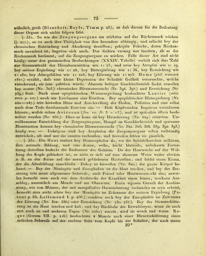 wöhnlicli grofs (Blanc hott, Bayle, Timm p. q5.) , so dafs daraus für die Bedeutung dieser Organe sich nichts folgern läfst. §. 331. So wie die Z e u g u n g s o r gan e am stärksten auf das Rückenmark würken (§. 277.), so ist auch ihre Tliätigkeit TOn ihm besonders abhängig, nnd erlischt bey der chronischen Entzündung und Abzehrung desselben; geköpfte Frösche, deren Rücken- mark unverletzt ist, begatten sich noch. Das Gehirn vermag nur insofern, als es das Rückenmark bestimmt, auf die Zeugungsorgane zu würken. Fälle dieser Art sind nicht häufig: unter den gesammelten Beobachtungen (XXXIY. Tabelle) verhält sich ihre “Zahl zur Gesammtzahl der llirnabnormifäten wie i: 73, und zwar bey Atrophie wie 1: 19, bey seröser Ergiefsung wie 1; 26, bey Blutergiefsung wie 1: 36, bey Erweichung wie i5i', bey Alteigebilden wie 1: qi6, bey Eiterung wie 1: 275. Home {jphil. transact. ei’zählt, dafs eine kleine Depression des Schädels Geilheit verursachte, welche verschwand, als jene gehoben wurde. Abnorm heiliger Geschlechtstrieb findet zuweilen bey acuter (Nr. 5o3.) chronischer Hirnwassersucht (Nr. 3g4. 398.) und Erweichung (Nr. j5q.) Statt. Nach einer apoplektischen Wasserergiefsung beobachtete Lancisi {suhlt, mort. p. soy.) noch am Leichname eine Erection. Bey apopleklischer Blutergiefsung (Nr. i42 —147.) tritt bisweilen Hitze und Anschwellung der Hoden, Pollution und eine selbst nach dem Tode fortdauernde Erec ion ein. — Dafs Koplwunden Impotenz veranlassen können, wufste schon Avicenna {fen. 20. fr. 3. c. /5.), und ist spätenhin öfters beob- achtet worden (Nr. 6fi4.). Eben so kann sie bey Hirneilerung (Nr. 429.) eintrelen. Un- vollkommne Entwicklung der Zeugungsorgane, Mangel an Geschlechtstrieb und sparsame Menstruation kommt bey chronischer Hirnwassersucht (Nr. 342. 3''t6. 388. 38g. 3g2. 3g5.) häufig vor. — Uebrigens sind bey Acephalen die Zeugungsorgane selten vollständig entwickelt, oft sind nur die äussern vorhanden, und bisweilen fehlen sie gänzlich. f. 332. Die Haut verliert bey Hemicephalen da, w'o die Schädelknochen aulhören, ihre normale Bildung, und eine dünne, rothe, leicht blutende, unbehaarte Fortse- tzung dei’selben bedeckt die Rudimente des Gehirns. Da der Haarwmchs auf der Wöl- bung des Kopfs gehindert ist, so zieht er sich auf eine abnorme Weise w^eiter alwvärts z. B. an der Stirne auf die normal gebliebenen Hautstellen, und bildet einen Kranz, der die Aflerbildung einschliefst. ' Dabey ist bisweilen (Nr. 620.) der ganze Körper be- haart. — Bey der Ideningilis und Encephalitis ist die Haut trocken, und bey der Bes- serung tritt meist allgemeiner Schweifs, auch Frfesel oder Hautw^assersucht ein; zuwei- len bemerkt man auch vor dem Ausbruche der Krankheit einen feinen, trocknen Aus- schlag, namentlich am Munde und am Oberarme. Einen eigenen Geruch der Ausdün- stung, wie von Mäusen, der mit mangelhafter Harnausleerung verbunden zu seyn scheint, bemerkt man nicht allein bey der Meningitis im Zeiträume der serösen Ergiefsung (Pa- rent p. 65. Lallemand I. p. 236.), sondern auch bey der Encephalitis im Zeiträume . der Eiterung (Nr. 522. 556.) oder Erweichung (Nr. 'j5o. y52.). Bey der Hirnerschütte- nmg ist die Haut trocken und kalt, und bey Rückkehr des Bewufstseyns, wenn sie auch erst nach 10 und mehrern Tagen (Nr. io5o.) eintritt, wird sie Aveich und warm. Ro- q\ie (Gerson VII. p. 116) beobachtete 4 Monate nach einer Hirnerschütterung einen örtlichen Schweifs auf der rechten Seite vom Kopfe bis zur Schulter, der nach einem 10*
