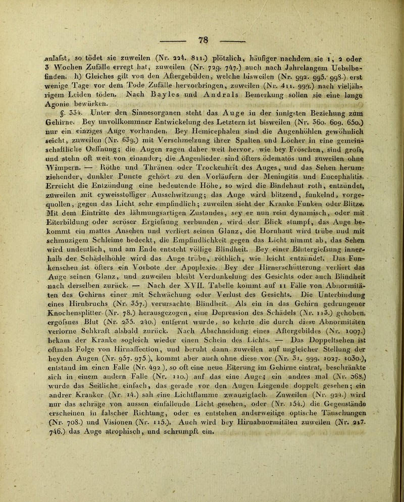 ^nlafst, so tödet sie zuweilen (Nr. aaii. 811.) plötzlich, häufiger nachdem sie 1, 2 oder 3 Wochen Zufälle erregt hat, zuweilen (Nr. 729. 7''l7.) auch nach Jahrelangem Uebelbc' finden, h) Gleiches gilt von den Aftergebilden, welche bisweilen (Nr. 992. 995.'998-) erst wenige Tage vor dem Tode Zufälle hervorbringen, zuweilen (Nr. 411. 999.) nach vieljäh- i-igem Leiden töden. Nach Bayles und Andrals Bemerkung sollen sie eine lange Asonie bewürken. o ^ 334. Unter den Sinnesorganen steht das Auge in der innigsten Beziehung zdm Gehirne. Bey unvollkommner Entwickelung des Letztem ist bisweilen (Nr. 36o. 609. 65o.) nur ein einziges Auge vorhanden. Bey Hemicephalen sind die Augenhöhlen gewöhnlich seicht, znw^eilen (Nr. 63g.3 mit Verschmelzung ihrer Spalten und Löcher in eine gemein- schaftliche Oeifnung; die Augen ragen daher weit hervor, wie bey Fröschen, sind grofs, nnd stehn oft weit von einander; die Augenlieder sind öfters ödematös und zuweilen ohne Wimpern. — Bölhe und Thränen oder Trockenheit des Auges, und das Sehen herum- ziehender, dunkler Puncle gehört zu den Vorläufern der Meningitis und Encephalitis. Erreicht die Entzündung eine bedeutende Höhe, so wird die Bindehaut rolh, entzündet, zvlwoilen mit eyweisstoffiger Ausschwitzung; das Auge wird blitzend, funkelnd, vorge- quollen, gegen das Licht sehr empfindlich; zuweilen sieht der Kranke Funken oder Blitze. Mit dem Eintritte des lähmungsarligen Zustandes, sey er nun rein dynamisch, oder mit Eiterbildung oder seröser Ergiefsung verbunden, wird der Blick stumpf, das Auge be- kommt ein mattes Ansehen und verliert seinen Glanz, die Flornhaut wird trübe und mit schmuzigem Schleime bedeckt, die Empfindlichkeit gegen das Licht nimmt ab, das Sehen wird undeutlich, und am Ende entsteht völlige Blindheit. Bey einer Blutergiefsung inner- halb der .Schädelhöhle wird das Auge trübe, rölhlich, wie leicht entzündet. Das Fun- kensehen ist öfters ein Vorbote der Apoplexie. Bey der Flirnerschütterung verliert das Auge seinen Glanz, und zuw'^^eilen bleibt Verdunkelung des Gesichts oder auch Blindheit nach derselben zurück. — Nach der XVII. Tabelle koinmt auf 11 Fälle von Abnormitä- ten des Gehirns einer mit Schwächung oder Verlust des Gesichts. Die Unterbindung eines Hirnbruchs (Nr. 35y.) verursachte Blindheit. Als ein in das Gehirn gedrungener Knochensplitter (Nr. 78.3 heransgezogen, eine Depression des Schädels (Nr. 113.) gehoben, ergofsnes Blut (Nr. 2,35. 24o.) entfernt wurde, so kehrte die durch diese Abnormitäten verlorne Sehkraft alsbald zurück. Nach Abschneidung eines Aftergebildes (Nr. 1007.) bekam der Kranke sogleich wieder einen Schein des Lichts. — Das Doppeitsehen ist oftmals Folge von HirnalTection, und beruht dann zuweilen auf ungleicher Stellung der beyden Augen (Nr. gSj. 976 ), kommt aber auch ohne diese vor (Nr. 3i„ 999. 1027. io3o.}, entstand im einen Falle (Nr. 492 ), so oft eine neue Eiterung im Gehirne eintrat, beschränkte sich in einem andern Falle (Nr. 110.) auf das eine Auge^ ein andres mal (Nr. 068.) wurde das Seitliche einfach, das gerade vor den Augen Liegende doppelt gesehen; ein andrer Kranker (Nr. i4.) sah eine Lichtllamme zwanzigfach. Zuw'eilen (Nr. 92^.) wird nur das schräge von aussen einfallende Licht gesehen , oder (Nr. i54.) die Gegenstände erscheinen in falscher Richtung, oder es entstehen anderweitige optische Täuschungen (Nr. 708.) und Visionen (Nr. ii5.). Auch wird bey Fliruabnormitälea zuweilen (Nr. ,ur7. 746.) das Auge atrophisch, und schrumpft ein.