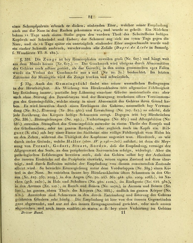 eines Schnupfpulvers erhrach er dicken, stinkenden Eiter, welcher seiner Empmidung nach aus der Nase in den Rachen gekommen war, und wurde so geheilt. Ein Mädchen bekam ii Tage nach einem StoTse gegen den vordem Theil des Scheitelbeins heftiges Kopfweh mit Schwindel und Fieber; der Schmerz zog sich am i/ten Tage gegen die Nase, und als i4 Tage später ein unerträglich stinkender Eiter ausgeschnaubt wurde und ein starker Schweifs ausbrach, verschwanden alle Zufälle [T)upre de Lisle in Sammlg. f. Wundärzte VI- S. 182.). 1 §. 338. Die Zunge ist bey Hemicephalen zuweilen grofs (Nr. 607.) und hängt weit aus dem Munde heraus (Nr. 617.). — Der Geschmack wird übrigens durch Abnormiläten des Gehirns noch seltner gestöi't, als der Geruch; in den unten gesammelten 1912 Fällen wurde ein Verlust des Geschmacks nur 2 mal (Nr. 21. 3i.) beobachtet. Im letzten Zeiträume der Meningitis wird die Zunge trocken und schwärzlich. 5- 33g. Auch das Gemeingefühl findet eine seiner wesentlichen Bedingungen in der Hirnthäligkeit. Als Würkung von Hirnki'aiikheiten tritt allgemeine Fühllosigkeit bey Betäubung immer, partielle bey Lähmung einzelner Glieder meistenlheils ein: aber auch ohne Störung des Bewufstseyns und der Bewegung erscheinen öfters Verstimmun- gen des Gemeingefühls, welche einzig in einer Abnormität des Gehirns ihren Grund ha- ben. Es wird bisweilen duich einen Erethismus des Gehirns, namentlich bey Verwun- dung (Nr. 87.), Eiterung (Nr. 56i. 9^0.) und Erweichung (Nr. 707. 817.) so erhöht, dafs )ede Berührung des Köipers heftige Schmerzen erregt. Dagegen tritt bey Hirnbrücheii (Nr. 356.), Blutergiefsungen (Nr. 197.), ^Verhärtungen (Nr. 867.) und Aftergebilden (Nr. 886.) zuweifen .Stumpfheit des Gemeingefühis entweder in einem Theile des Rumpfs und der Gliedmaafsen, oder im ganzen Rumpfe, oder zugleich auch im Kopfe ein. Bil- guer (S. 162.) sah bey einer Fissur im Siebbeine eine völlige Fühllosigkeit vom Halse bis zu den Zehen, während die Thäligkeit der Kopfsinne ungestört war. Hierdurch, so wie durch andre Gründe, welche Haller {elem. IV. p spff — 3o5.) anführt, ist denn die Mey- nung von Perault, Godart, Stuart, Borden, dafs die Empfindung, vermöge der Allgegenwart der .Seele, an den peripherischen Nervenenden erfolge, widerlegt. Aber die pathologischen Erfahrungen beweisen auch, dafs das Gehirn selbst bey der Aufnahme der äusseim Eindrücke auf die Peiipherie eiiiwürkt, seinen eignen Zustand auf diese über- trägt, und durch Reflexion mittelst der Emjifindung von diesem consensuellen Zustande afficirt wird. So bewürkte Eiterergiefsung unter dem Vorderlappen (Nr. 589.) einen Kü- tzel in der Nase. So entstehen ferner bey Hirnkrankheiten öfters .Schmerzen in den Oh- ren (Nx\ 427. ']5j. 1019.), ,in den Augen (Nr. 70. 243. 662. 944. 980. 1009. io63.-), im Na- cken (975. Jo3ü), in Flals und .Schultern (Nr. 940. iioa.), im Rückgrate (Nr. 654. 95i.), in den Aermen (Nr. iio.), in Bauch und Beinen (Nr. 1074.), in Aermen und Beinen (Nr. 890.), im ganzen obern Theile des Körpers (Nr. 888.), endlich im ganzen Körper (Nr. 436.). Ausserdem sind Schmerzen in den durch Entzündung und Eiterung des Gehirns gelähmten Gliedern sehr häufig. Die Empfindung ist hier von den äussern Gegenständen ganz abgewendet, und nur auf den innern Erregungszustand gerichtet, oder nach aussen abgestorben und nach innen exaltirt: so waren z. B. bey einer Verhärtung im Gehirne D ritter Band, 11