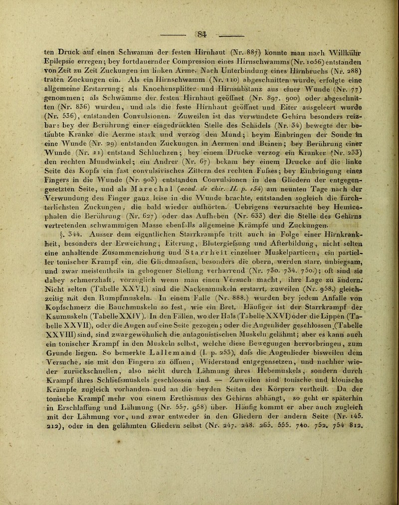 ten Druck auf einen Schwamm der festen Hirnhaut (Nr. 887) konnte man nach Willkühr Epilepsie erregen; bey fortdauernder Compression eines Hirnschwamms (Nr. io56)entstanden von Zeit zu Zeit Zuckungen im linken Arme. Nach Unterbindung eines Hirnhruchs (Nr. 288) traten Zuckungen ein. Als ein Hirnschwamm (Nr. 110) abgeschnitten wurde, erfolgte eine allgemeine Erstarrung; als Knochensplitter und Hirnsubstanz aus einer Wunde (Nr. 77) genommen; als Schwamme der festen Hirnhaut geölfnet (Nr. 897. goo) oder abgeschnit- ten (Nr. 836) wurden, und als die feste Hirnhaut geöffnet und Elter ausgeleert wurde (Nr. 536), entstanden Convulsionen. Zuweilen ist das verwundete Gehirn besonders reiz- bar: bey der Berührung einer eingedrückten Stelle des Schädels (Nr. 34) bewegte der be- täubte Kranke die Aevme stark und verzog den Mund; beym Einbringen der Sonde in eine Wunde (Nr. 29) entstanden Zuckungen in Aermen und Beinen; bey Berührung einer Wunde (Nr. 11) entstand .Schluchzen; bey einem Drucke verzog ein Kranker (Nr. 233) den rechten Mundwinkel; ein Andrer (Nr. 67) bekam bey einem Drucke auf die linke Seite des Kopfs ein fast convulsivisches Zittern des rechten Fufses; bey Einbringung eines Fingers in die Wunde (Nr. go3) entstanden Convulsionen in den Gliedern der entgegen- gesetzten Seite, und als Marechal (^acad. de chir. II. p. ^54) am neunten Tage nach der Verwundung den Finger ganz leise in-die W’unde brachte, entstanden sogleich die fürch- terlichsten Zuckungen ^ die bald wieder aufliörten. Uebidgens verursachte bey Hemice- phalen die Berührung (Nr. 627) oder das Aufheben (Nr. 633) der die Stelle des Gehirns vertretenden schwammigen Masse ebenfJls allgemeine Krämpfe und Zuckungen. 344. Ausser dem eigentlichen Slairkrampfe tritt auch in Folge einer Hirnkrank- heit, besondei’s der E-rweichung, Eiterung, Blulergiefsung und Afterbildung, nicht seilen eine anhaltende Zusammenziehung und Starrheit einzelner Muskeliiartieen, ein partiel- ler tonischer Krampf ein^ die Gliedmaarsen, besonders die obern, werden starr, unbiegsam, und zwar meislentheils in gebogener Stellung verhan-end (Nr. jZo. 75o.); oft sind sie dabey schmerzhaft, vorzüglich wenn man einen Versuch macht, ihre I>age zu ändern. Nicht selten (Tabelle XXVI.) sind die Nackenmuskeln erstarrt, zuweilen (Nr. g58.) gleich- zeitig mit den Rumpfmuskeln. In einem Falle (Nr. 888.) wurden be^r jedem Anfalle von Kopfschmerz die Bauchmuskeln so fest, wie ein Bret. Häufiger ist der Starrkrampf der Kaumuskeln (TabelleXXIV). In den Fällen, wo der Hals (TabelleXX VI) oder dieLippen (Ta- belle XXVII), oder die Augen auf eine Seile gezogen ; oder die Augenlider geschlossen (Tabelle XXVIII) sind, sind zwar gewöhnlich die antagonistischen Muskeln gelähmt; aber es kann auch ein tonischer Krampf in den Muskeln selbst, welche diese Bewegungen hervoibringen, zum Grunde liegen. So bemerkte Lallemand (I. p. 253), dafs die Augenlieder bisweilen dem Versuche, sie mit den Fingern zn öffnen, Widerstand entgegensetzen, und nachher wie- der zurückschnellen, also nicht durch Lähmung ihres Hebemuskels, sondern durch Krampf ihres Schliefsmuskels geschlossen sind. — Zuweilen sind tonische und klonische Krämple zugleich vorhandemuud au die beydcn Seiten des Körpers vertheül. Da der tonische Krampf mehr von einem Erethismus des Gehirns abhängt, so geht er späterhin in Erschlaffung und Lähmung (Nx'. 557, g58) übei’. Häufig kommt er aber auch zugleich mit der Lähmung vor, und zwar entweder in den Gliedern der andein Seite (Nr. i45. 212), oder in den gelähnxtexi Gliedern selbst (Nr. 247. 248. 2.65, 555. 740. 752, 754 8x2,