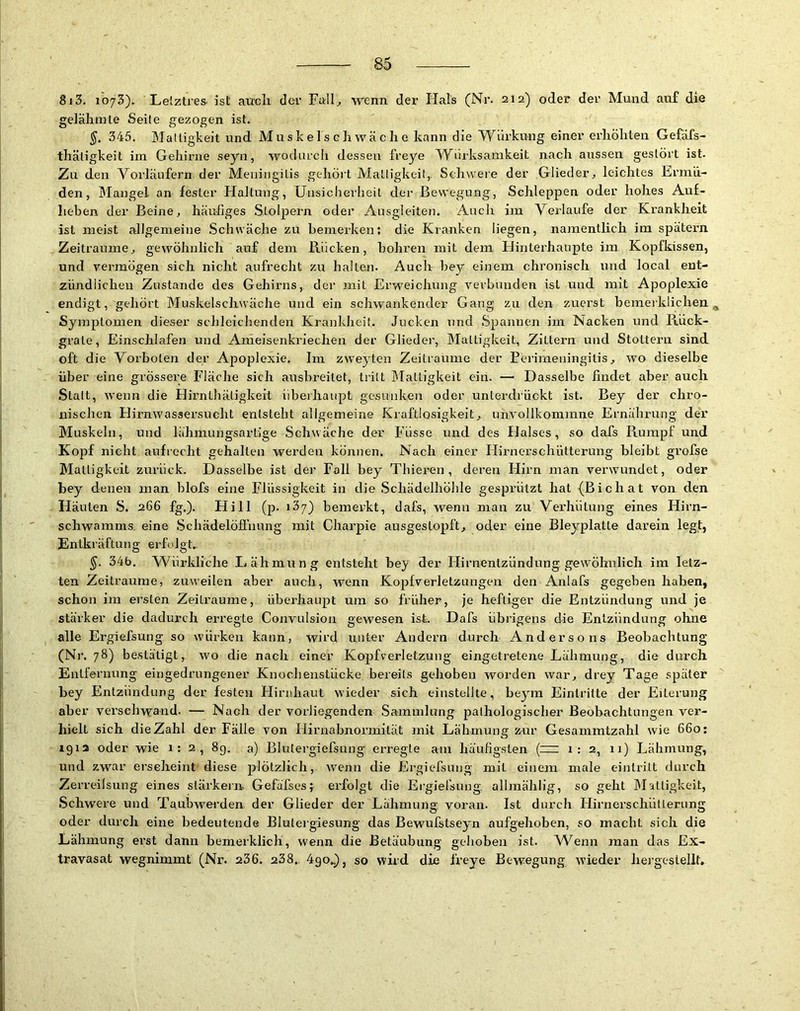 8j3. loyS). Lelztres. ist auch der Falh wenn der Hals (Nr. 212) oder der Mund auf die gelähmte Seile gezogen ist. 345. Mattigkeit und Muskelschwäche kann die Würkung einer erhöhten GefäTs- thätigkeit im Gehirne seyn, wodurch dessen freye Würksamkeit nach aussen gestört ist. Zu den Vorläufern der Meningitis gehört Mattigkeit,. Schweie der Glieder^ leichtes Ermü- den, Mangel an fester Haltung, [Jnsiclierheit der Bewegung, Schleppen oder hohes Auf- lieben der Beine, häufiges Stolpern oder Ausgleiten. Auch iin Verlaufe der Krankheit ist meist allgemeine Schwäche zu bemerkent die Kranken liegen, namentlich im spätem Zeiträume, gewöhnlich auf dem Rücken, bohren mit dem tlinterhaupte im Kopfkissen, und vermögen sich nicht aufrecht zu halten. Auch bey einem chronisch und local ent- zündlichen Zustande des Gehirns, der mit Eiweichung verbunden ist und mit Apoplexie endigt, gehört Muskelschwäche und ein schwankender Gang zu den zuerst bemerklichen ^ Symptomen dieser schleichenden Krankheit. Jucken und Spannen im Nacken und Riick- grate, Einschlafen und Arneisenkriechen der Glieder, Mattigkeit, Zittern und Stottern sind oft die Vorboten der Apoplexie. Im zweyten Zeiträume der Bei’irneningitis, wo dieselbe über eine grössere Fläche sich ausbreitet, tritt Mattigkeit eiii. —' Dasselbe findet aber auch Statt, wenn die Hirnthätigkeit überhaupt gesunken oder unterdrückt ist. Bey der chro- nisclien Elirnwassersucht entsteht allgemeine Kraftlosigkeit, tinvollkommne Ernährung der Muskeln, und lähmungsartige Schwäche der Flisse und des Halses, so dafs Rumpf und Kopf nicht aufrecht gehalten werden können. Nach einer Hirnerschütterung bleibt grofse Mattigkeit zurück. Dasselbe ist der Fall bey Thieren , deren Hirn man verwundet, oder bey denen man blofs eine Flüssigkeit in die Schädelhöhle gesprützt hat (Bichat von den Häuten S. 266 fg.). Hill (p. läy) bemerkt, dafs, wenn man zu Verhütung eines Hirn- schwamms. eine Schädelöffiiung mit Charpie ausgestopft, oder eine Bleyplatte darein legt, Entkräftung erfolgt,. 34b. Würklicbe Lähmung entsteht bey der Hirnentzündung gewöhTilich im letz- ten Zeiträume, zuweilen aber auch, wenn Kopfverletzungen den Anlafs gegeben haben, schon im ersten Zeiträume, überhaupt um so früher, je heftiger die Entzündung und je stärker die dadurch erregte Convulsion gewesen ist. Dafs übrigens die Entzündung ohne alle Ergiefsung so würken kann, wird unter Andern durch Andersons Beobachtung (Nr. 78) bestätigt, wo die nach einer Kopfverletzung eingetretene Lähmung, die durch Entfernung eingedrungener Knochenstücke bereits gehoben worden war, drey Tage später bey Entzündung der festen Hirnhaut wieder sich einstellte, beym Eintritte der Eiterung aber verschwand. — Nach der vorliegenden Sammlung pathologischer Beobachtungen ver- hielt sich die Zahl der Fälle von Hirnabnormität mit Lähmung zur Gesammtzahl wie 660: 191a oder wie 1:2, 89. a) Blutergiefsung erregte am häufigsten (=: 1:2, 11) Lähmung, und zwar erseheint diese plötzlich, wenn die Ergiefsung mit einem male eintrilt durch Zerreilsung eines stärkern. Gefäfses;^ erfolgt die Ergiefsung. allmählig, so geht IRatligkeit, Schwere und Taubwerden der Glieder der Lähmung voran. Ist durch Hirnerschüllernng oder durch eine bedeutende Blulergiesung das Bewufstseyn aufgehoben, so macht sich die Lähmung erst dann benierklich, wenn die Betäubung gehoben ist. AVenn man das Ex- travasat wegnimmt (Nr. 236. 238, 490,), so wird die freye Bewegung wieder heigeslellt.
