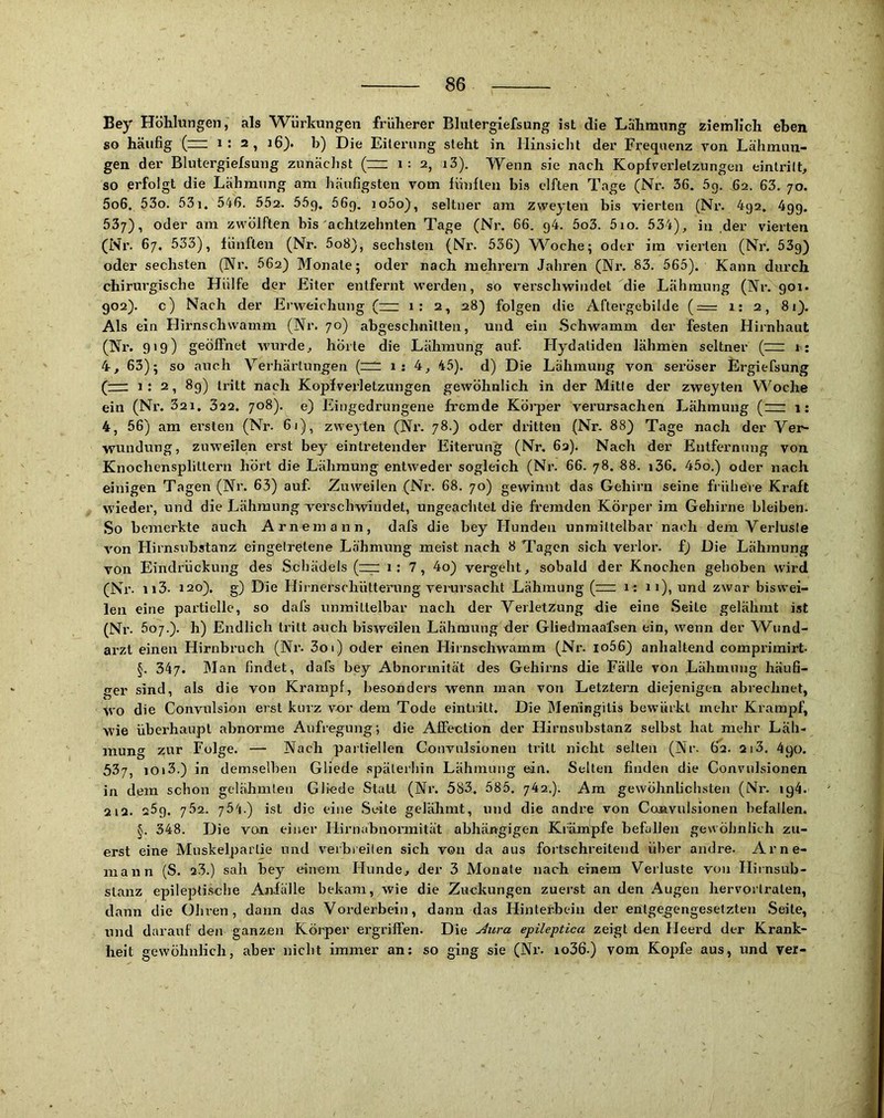 Bey Höhlungen, als Würkungen früherer Blutergiefsung ist die Lähmnng ziemlich eben so häufig (“ 2, i6). b) Die Eiterung steht in Hinsicht der Frequenz von Lähmun- gen der Blutergiefsung zunädist (~ i: 2, i3). Wenn sie nach Kopfverletzungen eintrilL so erfolgt die Lähmnng am häufigsten vom fünften bis elften Tage (Nr. 36. 5g. 62. 63, 70. 5o6. 53o. 53i. 546. 552, 55g. 56g. io5o}, seltner am zweyten bis vierten (Nr. 4g2. 4gg. 537), oder am zwölften bis achtzehnten Tage (Nr. 66, g4. 5o3. 5io. 534)^ in der vierten (Nr. 67. 533), fünften (Nr. 5o8), sechsten (Nr. 536) W^oche; oder im vierten (Nr. 53g) oder sechsten (Nr. 562) Monate; oder nach mehrern Jahren (Nr. 83. 565). Kann durch chirurgische Hülfe der Eiter entfernt werden, so vei’schwindet die Lähmung (Nr. 901. 902). c) Nach der Erweichung (— 1; 2, 28) folgen die Aftergebilde (= 1: 2, 8i). Als ein Hirnschwamm (Nr. 70) abgeschnitten, und ein Schwamm der festen Hiinhaiit (Nr. 919) geöffnet wurde^ hörte die Lähmung auf. Elydaliden lähmen seltner (nz; 1: 4-, 63); so auch Verhärtungen (n^: 1 : 4, 45). d) Die Lähmung von sei’öser Ergiefsung (=r 1; 2, 89) tritt nach Kopfverletzungen gewöhnlich in der Mille der zweyten Woche ein (Nr. 32i. Ö22. 708). e) Eingedrungene fremde Körper verursachen Lähmung (zz: 1: 4, 56) am ei’slen (Nr. 61), zweyten (Nr. 78.) oder dritten (Nr. 88) Tage nach der Ver- wundung, zuweilen erst bey eintretender Eitei'ung (Nr. 62). Nach der Entfernung von Knochensplittern hört die Lähmung entweder sogleich (Nr. 66. 78. 88. i36. 45o.) oder nach einigen Tagen (Nr. 63) auf. Zuweilen (Nr. 68. 70) gewinnt das Gehirn seine friiheie Kraft wieder, und die Lähmung verschwindet, ungeaclitet die fremden Körper im Gehirne bleiben. So bemerkte auch Arnemann, dafs die bey Hunden unmittelbar nach dem Verluste von Hirnsubstanz eingelretene Lähmung meist nach 8 Tagen sich verlor, f) Die Lähmung von Eindrückung des Schädels (z;r 1: 7, 4o) vergeht, sobald der Knochen gehoben wird (Nr. 113. 120). g) Die Hirnerschütterung verarsacht Lähmung (rzz i : ii), und zwar biswei- len eine partielle, so dafs unmittelbar nach der Verletzung die eine Seite gelähmt ist (Nr. 507.). h) Endlich tritt aiich bisweilen Lähmung der Gliedmaafsen ein, wenn der W^und- arzt einen Hirnbruch (Ni‘. 3oi) oder einen Hirnschwamm (Nr. io56) anhaltend comprimirt- §. 347. Man findet, dafs bey Abnormität des Gehirns die Fälle von Lähmnng häufi- ger sind, als die von Krampf, besonders wenn man von Letztem diejenigen abrechnet, wo die Convulsion erst kurz vor dem Tode eintritt. Die IMeriingitis bewürkt mehr Krampf, wie überhaupt abnorme Aufregung; die Alfection der Hirnsubstanz selbst hat mehr Läh- mung zur Folge. — Nach paitiellen Convulsionen ti’itt nicht selten (Nr. 62. 213. 490. 537, ioi3.) in demselben Gliede .späterhin Lähmung ein. Selten finden die Convulsionen in dem schon gelähmten Gliede Statt (Nr. 583. 585. 742.). Am gewöhnlichsten (Nr. ig4. 212. 259. 752. 754.) ist die eine .Seite gelähmt, und die andre von Convulsionen befallen. 5. 348. Die von einer Hirnäbnormität abhängigen Kiämpfe befallen gewöhnlich zu- erst eine Mnskelparlie und verbreiten sich von da aus fortschreitend über andre. Arne- raann (S. 23.) sah hey einem Hunde, der 3 Monate nach einem Verluste von Ilirnsub- stanz epilepti.sohe Anfälle bekam, wie die Zuckungen zuerst an den Augen hervortralen, dann die Olu’en, dann das Vorderbein, dann das Hinterbein der entgegengesetzten Seite, nnd darauf den ganzen Körper ergriffen. Die j4ura epileptica zeigt den Heerd der Krank- heit gewöhnlich, aber nicht immer an; so ging sie (Nr. io36.) vom Kopfe aus, und ver-