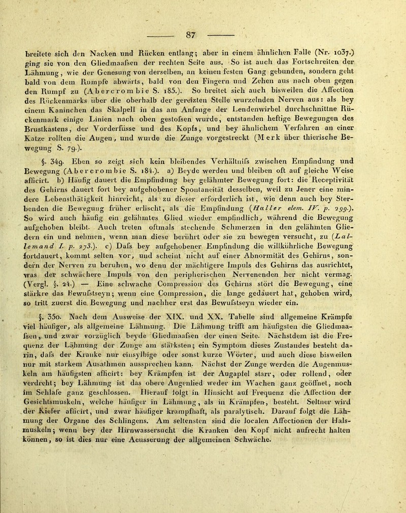 breitete sich den Nacken und Rücken entlang; aber in einem ähnlichen Falle (Nr. 1037.) ging sie von den Gliedinaafsen der i’echten Seite aus. So ist auch das Forlschreilen der Lähmung, wie der Genesung von derselben, an keinen festen Gang gebunden, sondern geht bald von dem Rumjjfe abwärts, bald von den Fingern und Zehen aus nach oben gegen den Rumpf zu (A b e r c r o m b i e S. i85.). So breitet sich auch bisweilen die Affection des Rückenmarks über die oberhalb der gereizten Stelle wurzelnden Nerven aus: als bey einem Kaninchen das Skalpell in das am Anfänge der Lendenwirbel durchschnittne Rü- ckenmark einige Linien nach oben geslofsen wurde, entstanden heftige Bewegungen des Brustkastens, der Vorderfüsse und des Kopfs, und bey ähnlichem Verfahren an einer Katze rollten die Augen, und wurde die Zunge vorgestreckt (Merk über thierische Be- wegung S. 79.)- §. 34g- Eben so zeigt sich kein bleibendes Verhältuifs zwischen Empfindung und Bewegung (Abercrombie S. i84.). a) Beyde werden und bleiben oft auf gleiche Weise afficirt. b) Häufig dauert die Empfindung bey gelähmter Bewegung fort: die Receptivilät des Gehirns dauert fort bey aufgehobener .Spontaneität desselben, weil zu Jener eine min- dere Lebenslhätigkeil liinreicht, als zu dieser erforderlich ist, wie denn auch bey Ster- benden die Bewegung früher erlischt, als die Empfindung {^Haller elem. IV. p. 'ipp-). So wird auch häufig ein gelähmtes Glied wieder empfindlich, während die Bewegung aufgehoben bleibt. Auch treten oftmals stechende Schmerzen in den gelähmten Glie- dern ein und nehmen, wenn man diese berührt oder sie zu bewegen versucht, zu {Lal- tem and I. p. sy3.). c) Dafs bey aufgehobener Empfindung die willkührliche Bewegung fortdauert, kommt selten vor, und scheint nicht auf einer Abnormität des Gehirns, son- dern der Nerven zu beruhen, wo denn der mächtigere Impuls des Gehirns das ausrichtet, was der schwächei-e Impuls von den peripherischen Nervenenden her nicht vermag. (Vergl. §. 24.) — Eine schwache Corapression des Gehirns stört die Bewegung, eine stärkte das Hewufstseyn; wenn eine Compression, die lange gedäuei’t hat, gehoben wird, so tritt zuerst die Bewegung und nachher erst das Bewufstseyn wieder ein. §. 35o. Nach dem Ausweise der XIX. und XX. Tabelle sind allgemeine Krämpfe viel häufiger, als allgemeine Lähmung. Die Lähmung trifft am häufigsten die Gliedmaa- fsen, und zw'ar vorzüglich beyde Gliedinaafsen der einen Seite. Nächstdem ist die Fre- quenz der Lähmung der Zunge am släTksten; ein Symptom dieses Zustandes besteht da- rin, dafs der Kranke nur einsylltige oder sonst kurze Wörter, und auch diese bisweilen nur mit starkem Ausaihmen aussprechen kann. Nächst der Zunge werden die Augenmus- keln am häufigsten afficirt: bey Krämpfen ist der Augapfel starr, oder rollend, oder verdreht; bey Lähmung ist das obere Augenlied weder im Wachen ganz geöffnet, noch im Schlafe ganz geschlossen. Hierauf folgt in Hinsicht auf Fi=equenz die Affection der Gesichtsmuskeln, welche häufiger in Lähmung, als in Krämpfen-, besteht. Seltner wird der Kiefer afficirt, und zwar häufiger krampfhaft, als paralytisch. Darauf folgt die Läh- mung der Organe des Sehlingens. Am seltensten sind die localen Affectionen der Hals- muskeln; wenn bey der Hirnwassersucht die Kranken den Kopf nicht aufrecht halten können, so ist dies nur eine Aeusserung der allgemeinen Schwäche.