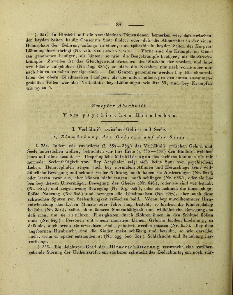 35ü_ In Hinsicht auf die verschiednen Dimensionen bemerken wir, jJ^afs zwischen den beyden Seilen häufig Consensus Slalt findet, oder dafs die Abnormität in der einen Hemisphäre des Gehirns, anfangs in einer, und späterhin in beyden Seiten des Körpers Lähmung hervorbringt (Nr. 2i5. 8o4. 924. u- s. w.). — Vorne sind die Krämpfe im Gan- zen genommen häufiger, als hinten, so wie die Beugekrämpfe häufiger, als die Streck- kx'ämpfe. Zuweilen ist das Gleichgewicht zwischen den Muskeln der vordem und hin- tern Fläche aufgehoben (Nr. 4og. 885.), so dafs die Kranken nur nach vorne oder nur nach hinten zu fallen geneigt sind. — Im Ganzen genommen wei-den bey Hirnabnormi- täten die obern Gliedmaafsen häufiger, als die untern afficirt; in den unten zusammen- gestellten Fällen war das Verhältnifs bey Lähmungen wie 67: 53, und bey Krämpfen wie 19 zu 5. Ztveytej' Ahs cJinitL Vom psychischen .Hirnl-ebenT I. Verhältnifs zwischen Gehirn und Seele. 1, Einwürkung des Gehirns a uf die Seele. §. 352. Indem wir zuvörderst (§. 35a — ^Sg.) das Verhältnifs zwischen Gehirn und Seele untersuchen wollen, betrachten wir fürs Erste (§. 352—383.) den Einflufs, welchen jenes auf diese ausiibt. — Ur.sprüngliche Mi s bil dung en des Gehirns kommen nie mit normaler Seelenthätigkeit vor. Bey Acephalen zeigt sich keine Spur von psychischem Leben. Hemicephalen zeigen auch bey noi’malem Athmen und Herzschlage keine will- kührliche Bewegung und nehmen weder Nahrung, noch haben sie Ausleerungen (Nr. 627.), oder leeren zwar aus, aber können nicht saugen, noch schlingen (Nr. 638.), oder sie ha- ben bey diesem Unvermögen Bewegung der Glieder (Nr. 646.), oder sie sind wie betäubt (Nr. 35i.), und zeigen wenig Bewegung (Nr. 6jg. 628.), oder sie nehmen die ihnen einge- flöfste Nahrung (Nr. 645.) und bewegen die Gliedmaafsen (Nr. Göy.), aber auch diese schwachen Spuren von Seelenthätigkeit erlöschen bald. AVenn bey uuvollkommner Hirn- entwickelung das Lehen Monate oder Jahre lang besteht, so bleiben die Kinder dabey betäubt (Nr. 35i.), selbst ohne äussere Sinnenthätigkeit und willkührliche Bewegung, so dafs man, um sie zu nähren, Flüssigkeiten durch Böhren ihnen in den Schlund flöfsen mufs (Nr. 64g.). Personen mit einem monströs kleinen Gehirne bleiben blödsinnig, so dafs sie, auch wenn sie erwachsen sind, gefüttert werden müssen (Nr. 653.). Bey dem angebornen Hirnbruche sind die Kinder meist schläfrig und betäubt, so wde derselbe, auch, wenn er später entstanden ist (Nr. 299. 3oo- 3oi.), Schlafsucht und Betäubung .her- rorbringt. §. 353. Ein leichtrer Grad der Hirnerschütterung verursadit eine vorüber- geheiide Störung der Urlheilskraft; ein stärkerer schwächt das Gedächtuifs; ein noch stär-