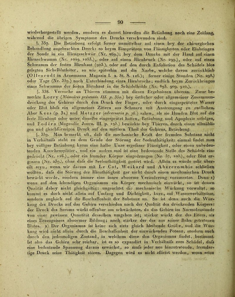 wiederhergeslellt werden, sondern es dauert bisweilen die Betäubung noch eine Zeitlang, während die übrigen Symptome des Drucks verschwunden sind, 357. Die Betäubung erfolgt ferner unmittelbar auf einen bey der chirurgischen Behandlung angebrachten Druck: so beym Einsprützen von Flüssigkeiten oder Einbringen der Sonde in ein Mirngeschwür (Nr. 469.3; k^y dem Drucke mit der Hand auf einen Hi rnschwamm (Nr. 1049. io53,), oder auf einen Hirnbrudi (Nr. 299.), oder auf einen Schwamm der festen Hirnhaut (goS ), oder auf den durch Exfoliation des Schädels blos gelegten Sichellilulleiter, so wie späterhin auf die Narbe, welche davon zuriickblieb (Ollen rodt in Arnemanns Magazin I. 2. St. S- iiG.); ferner einige Stunden (Nr. 298,) oder Tage (Nr. Säg.) nach Unterbindung eines Hirnbrnchs ; endlich beym Zurückbringen eines .Schwamms der festen Hirnhaut in die .Schädelhohle (Nr. 8g3. 90g. 910.). 338. Versuche an Thieren stimmen mit diesen Ergelmissen überein. Zwar be- merkte Lorry (^Memoires presentes JII. p. 35o.) bey örtlicher oder allgemeiner Zusammen- drückung des Gehirns durch den Druck der Finger, oder durch eingesprütztes Wassel’ oder Blut blofs ein allgemeines Zittern aus Schmerz mit Anstrengung zu entfliehem Aber Kees (p. 3i.) und Metzger {aduersaria p. j6.) sahen, als sie Hunden Blut auf die feste. Flirnbaut oder unter dieselbe eingesprülzt halten, Betäubung und Apoplexie erfolgen, und Fodera (Magendie Joiirn. III. p. igä.) bewürkle bey Thieren, durch einen allmähli- gen und gleichförmigen Druck auf den milllern Theil des Gehirns, Betäubung. §. 35g. ]\Ian Temerkt oft, dafs die mechanische Kraft der fremden .Substanz nicht in Verhältnifs steht zu dem Grade der .Störung der Seeleuthätigkeit: einmal findet man bey völliger Betäubung kaum eine halbe Unze ergofsner Flüssigkeit, oder einen unbedeu- tenden Knochensplitter, und ein andres mal ist eine bedeutende .Stelle des Schädels ein- gedrückt (Nr. 126.), oder ein fremder Körper erngedrungen (Nr. 5j. io5.), oder Blut er- gossen (Nr. 23o.), oline dafs die Seelenthäligkeit gestört wird. Allein es würde sehr über- eilt seyn, w’enn wdr daraus mit Le Cat, Weikard und Abercrorabie schliefsen wollten, dafs die .Störung der Hirntbätigkeit gar nicht durch einen mechanischen Druck bewürkt weide, sondern immer eine innre abnorme Veränderung voraussetze. Denn-1) wenn auf den lebendigen Organismus ein Körper mechanisch einwürkt, so ist dessen Qualität dabey nicht gleichgültig; ungeachtet die mechanische Würkung vorwaltet, so kommt es doch nicht allein auf Umfang und Dichtigkeit, kurz, auf Wasserverhällnisse, sondern zugleich auf die ßeschaffenlieit der Substanz an. So ist denn auch die VVür- kung des Drucks auf das Gehirn verschieden nach der Qualität des di’ückenden Körper.?: der Druck des Serums würkt offenbar am schwächsten, da das Gehirn im Normalzustände von einer gewissen Quantität desselben umgeben ist; stärker würkt der des Eiters, als eines Erzeugnisses abnormer Bildung; noch, stärker der des ans seiner Balm getretenen Blutes. 2) Der Organismus ist keine sieh stets gleich bleibende Gröfie, und die Mhii- kung wird nicht allein durch die Beschaffenheit der einwürkenden Potenz, sondern auch durch den jedesmaligen Zustand, in welchem diese den Organismus findet, bestimmt. Ist also das Gehirn sehr reizbar, ist es so expandirt in Verhältnifs zum .Schädel, dafs eine bedeutende Spannung daraus erwächst, so mufs jeder neu hinzutrelende, fremdar- tige Druck seine Thätigkeit stören. Dagegen wird es nicht afficii’t werden, wenn seine