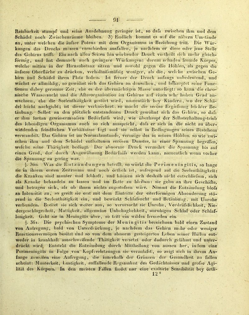 91- Reizliarkeit stumpf und seine Ansdelinung geringer ist, so dafs zwischen ihm und dem Schädel noch Zwischenräume bleiben. 3) Endlich kommt cs auf die nähern Umstände an, unter welchen die äufsre Potenz mit dem Organismus in Beziehung tn’lt. Die Wür- kungcn des Drucks müssen vei’schieden ausfallen, je nachdem er diese oder jene Stelle des Gehirns trilFt. Ein nach allen Seilen hinwürkender Druck verlheilt sich mehr gleich- förmig, und hat demnach auch geringere Würkungen: darum schaden fremde Körper, welche mitten in der Hirnsubslanz sitzen und sowmhl gegen die Höhlen, als gegen die äufsere Oberfläche zu drücken, verhältnifsraärsig weniger, als die, welche zwischen Ge- hirn hnd Schädel ihren Platz haben. Ist ferner der Druck anfangs nnbedeulend, und wächst er allinählig, 50 gewöhnt sicli das Geliirn an dense!be]i, und b^iauplet seine Func- tionen dahey geraume Zeit, ehe es der übermäcliligen Masse unterliegt; so kann die chro- nische Wassersucht und die Afterorganisätion im Gehirne auf einen sehr hohen Grad an- wachsen, ehe die Seelenthätigkeit gestört Avird, namentlich bey Kindern , avo der Schä- del leicht nachgitbl; ist dieser verknöchert, so maclit die seröse Ergiefsimg leichler Be- täubung. Selbst an den plötzlich entstandenen Druck geAAmhnt sich das Gehirn, so dafs er ihm fortan geAvissermaafsen Bedrirfnifs Avird, wie i'dnerbanpt der Selbsterhaltungstrieb des lebendigen Organismus auch so sich ausspricbt, dafs er sich in die nicht zu über- Avirtdenden feindlichen Verhältnisse fügt und sie selbst in Bedingimgeti seines Bestehens veiAvandelt. Das Gehirn ist ini Noi'malzastande, A^ennoge des iii seinen Höhlen, so Avie zwi- schen ihm und dem Schädel enthaltenen serösen Dunstes, in einer Spannung begrilTen^ Arelche seine Tliäligkeit bedingt. Der ahnonne Druck vermeint die Spannung bis auf einen Grad, der durch Angewöhnung Bedürfuifs werden kann, namenllich Avenn Amrher die Spannung zu gei'ing Avar. §. 3öo. Was die lll ii t z ü n d u n g e n helrifl't, so Avürkt die Perimeningitis, solange sie in ihrem erslen Zeilruuine und nocli örtlich ist, aufregend auf die Seelenihäligkeit: die Kranken sind inunler niid leldialt, und köni.eu sich deshalb nicht enlschliefsen , sich als Kranke behandeln zu lassen und im Belte zu bleiben: sie gehn an ihre Geschäfte, und betragen sich, als ob ihnen nichts zugeslofsen Aväre. Nimmt die Entzündung blofs an Intensität zu, so greift sie eist mit dem Eintrilte der eiterförinigen Absonderung stö- rend in die Seelenthäligkeit ein, und bew'iirkt Schlafsucht und Betäubung, mit Uiirnhe verbunden. Breilet sie sich Weiler ans, so verursacht sie Unruhe, erdrüfslichkeit, Nie- dergeschlagenheil, iMalligkeit, allgemeiue Unbehaglichkeit, unruhigen Schlaf oder Schlaf- losigkeit. Geht sie in IMeiniigitis über, so trilt ein Avildes Irreieden ein- §. 36i. Die psyelnsclien Symptome der Meningitis hezeiclmen bald einen Zustand von Aufregung, liald von Unterdiiickimg, je nachdem das Gehirn mehr oder weniger ReaclionsA'ermögen besitzt und so von dem abnorm gesteigerleii Lehen seiner Hüllen ent- weder in krankhaft~ansscliwtifende Tliäligkeit versetzt oder dadurch gelähmt und unter- drückt wird Enlsleht die Eiilzündung durch Mitlheilung Amn aussen her, indem eine Perimeningilis in Folge von Kopfverlelznngcn sie A'eranlafst, so zeigt sich in ihrem An- fänge zuweilen eine Aufregung, die innerhalb der Gränzeii der Gesundheit zu fallen scheint: Munlerkelt, f-ustigkeil, anflallende Regsamkeit des Gedächtnisses und grofse Agi- lität des Körpers. In den meisten Fällen findet nur eine exaUirle Sensibilität hey örtli- 12#