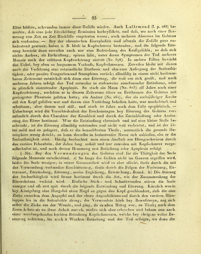 Eiter bildete, scliwaiiden immer diese Zufälle wieder. Auch Lallemand (T. p. 468) be- merkte, dals eine jede Eitel kildiüiig Ileiuission hei-beyfühi te^ und dals, wo nach einer ßes- seruna: von Zeit zu Zelt Riiekrälle einffctreten waren, auch mehrere Abscesse im Gehirne sich vorfanden. — Bey der chroniselien Encephalitis sind oftmals die Zulä'lle ganz im- bedeulend gewesen^ hahen z. B. blofs in Koplschmerz bestanden, und die folgende Eite- rung bewürkt denn zuweilen auch nur eine Bedrückung des Kraflgeliihls, so dafs sich nichts Andres, als Entkräftung, spüren läfst, unter deren Symptomen der Tod mehrere Mojjate nach der erlillnen Kopfverletzung eintritt (Nr. 5g4). In andern Fällen bewürkt das Uebel, bey eben so langsamem Verlaufe, Kopfschmeizen. Zuweilen bleibt mit diesen nach der Verletzung eine entzündliche Dialhesis und abnorme Aufregung der Seelenlhä- tigkeit, oder passive Congestion und Stumpfsinn zuiück; allmählig in einem niclit bestimm- baren Zeiträume eiitwickelt-sich dann eine Eiterung, die weit um sich greift, und nach mehrern Jahren erfolgt der Tod entweder in stufenweise zunehmender Betäubung-, oder in plötzlich eintretender Apoplexie, So starb ein ITann (Nr. 8o3) elf Jahre nach einer Kopfverletzung, nachdem er in diesem Zeiti’aurae öfters an Erethismus des Gehirns mit gesteigerter Phantasie gelitten hatte; ein Andrer (Nr. 46't), der als seclisjähriger Knabe auf den Kopf gefallen war und davon eine Vertiefung behalten hatte, war niuskelstark und arbeitsam, aber dumm und still, und slarh 4o Jahre nach dem Falle apoplektisch. — üebeihaupt wu'rd die Verschiedenheit der Erscheinungen bey Eiterung des Gehirns vor- nehmlich durch den Cliaiakter der Krankheit und durch die Znrückhaltung oder Auslee- rung des Eiters bestimmt. NVar die Entzündung chronisch und auf eine kleine Stelle he- schriinkl, ist die Eiterung allmählig entstanden und nicht weit verbi’eilet, und ist der Ei- ter mild und so gelagert, dafs er die benachbarten Theiie, namentlich die gesunde He- misphäre Avenig drückt,, so kann derselbe in bedeutender Masse sich anhäiilen, ehe er die Secleiithätigkeil stört. Fläufig beobachtet mau einen Aushufs aus Hirngoschwüi’en durch das cariöse Felsenl)ein, der Jahre lang anhält und nur zuweilen mit Kopfschmerz verge- sellschallet ist, und nach dessen Hemmung erst Betäubung oder Apoplexie erfolgt. §. 367. Bey den Verwundungen des Gehirns sind für die Thäligkeit der Seele folgende .IMomente entscheidend, a) So lange das Gehirn nielit im Ganzen ergrilFcu wird, leidet die Seele weniger; in seiner Gesamintlieit wii d es aber afticirl, theils durch die mit der Verwundung veri)undne ErschüUeiung, theiis duixh die Folgen der Verletzung, Ex- travasat, Enizliiidung, Eitei’ung, seröse Ergiefsnrig, Erweicluuig, Brand, b) Die Störung der Seclentliätigkcit wird ferner bestimmt durch die Art, wie der Zusammenhang der Hirnsubslanz veilelzt wird. Einfache Stich - und Sclmittwimden stören die Seele weniger und oft ei’sl spät durch die Ibigeiide Entzündung und l'ülerung. Kürzlich wurde hey Königsberg eine Hengahel einer Magd so gegen den Kopf geschleudert, dafs die eine Zinke z^vischen dem Augapfel imd der obern Augenllöll!en^vand durch den vordem Hirn- la^jpen bis in die Seitenliöhle drang; die Verwundete blieb bey Bewmfslseyn, zog sich seihst die Zinke aus der Wunde, und ging, da es r^ben Mittag war, zu Ti.sch; nach dem Essen kehrte sie zu ihrer Arbeit zurück, inufsle sich aber erbrechen und bekam nun nach einer vornhergehendeii leichten Betäubung Kopfschmerzen, welche bey iibrigens voller Be- * sinnung anliicllen, bis nach 4 Wochen Betäubung und der 'Tod erfolgte, wo denn die