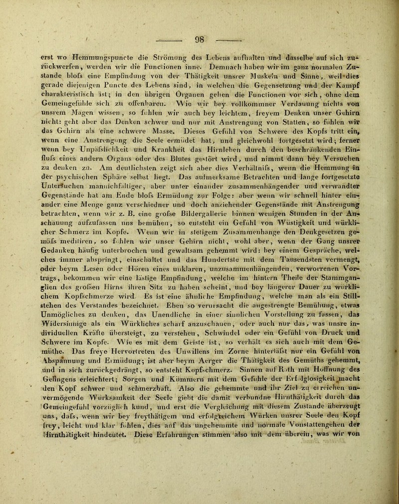 erst wo Hemirmngspnnrte die Slröimmg des Lebens aiifiialten und dasselbe auf sich zu-*> riickwerfen, werden wir die Funclionen inne. Demiiacli haben wir im ganz normalen Zu- stande blofs eine Empfindung von der Thäligkeit unsier Muskeln und Sinne, weiLdies gerade diejenigen Puncte des Lefiens sind, in welclien die Gegenselzung und der Kampf charaklerislisch ist; in den übrigen Organen gelien die Funclionen vor sich, ohne dem Gemeingeliilile sicli zu oiienbaren. Wie nur bey vollkommner Verdauung niclils von unsrem Magen wissen , so fühlen wir auch bey leichtem, freyem Denken unser Gehirn nicht: geht aber das Denken schwer und nur mit Anstrengung von Statten, so fühlen wir das Gehirn als eine schwere Masse. Dieses Gefühl von Schwere des Kopfs tritt ein, wenn eine /Vnstrengung die Seele ei’müdet hat, und gleichwohl fortgesetzt wird; ferner wenn bey Unpäfslichkeit und Krankheit das Hirnleben durch den beschränkenden Ein- flufs eines aiidei'n Organs oder des Blutes gestört wird, und nimmt dann bey Versuchen zu denken zu. Am deutlichsten zeigt sich aber dies Verhältnifs, wenn die Hemmung-in der psychischen Sphäre seihst liegt. Das aulmeiksame Betrachten und lange fortgesetzte üpteräuchen mannichfaltiger, aber unter einander zusammenhängender und verwandter Gegenstände hat am Ende blofs Ermüdung zur Folge: aber wenn wir schnell hinter ein-, ander eine Menge ganz verschiedner und doch anziehender Gegenstände mit Anstrengung betrachten, wenn wir z. B. eine grofse ßildergallerie hinnen wenigen Stunden in der An- schauung aufzufassen uns bemühen, so entsteht ein Gefühl von Wiistigkeit und würkli- cher Schmerz im Kopfe. W'enn wir in stetigem Zusammenhänge den Denkgesetzen ge- mäfs mediliren, so Ehlen wir unser Gehirn nicht, wohl aber, wenn der Gang unsrer Gedankeu häufig unterbrochen und gewaltsam gehemmt wird: bey einem Gespräche, wel- ches immer ahspiingt, einschaltet und das Hundertste mit dem d’ausendsten vermengt, oder heym Lesen oder Horen eines unklaren, unznsammenhängenden, verworrenen Vor- trags, bekommen wir eine lästige Empfindung, welche im hintern Theile dev .Stammgan- glien des grofseii Hirns ihren Sitz zu haben scheint, und bey längerer Dauer zu wiirkli- chem Kopfschmei’ze wird. Es ist eine ähnliche Empfindung, welche man als ein Still- stehen des Verstandes bezeichnet. Eben so vernisacht die angestrengte Bemühung, etwas Unmögliches zu denken, das Unendliche in einer sinnlichen Vorstellung zu fassen, das Widersinnige als ein Würkliches scharf anziischauen, oder auch nur das, was unsre in- dividuellen Kräfte ül)ersteigt, zu veistehen, Schwindel oder ein Gefühl von Druck und vSchwere im Kopfe. W'ie es mit dem Geiste ist, so veihält es sich auch mit dem Ge- müthe. Das freye Hervortreten des Unwillens im Zorne hinlerläfst nur ein Gefühl von Abspannung und Eimüdung; ist aber heym Aei-ger die Thätigkeit des Gemülhs gehemmt, und in sich zurnckgedrängt, so entsteht Kopfschmerz. Sinnen anf Rath mit Hoffnung des Gelingens erleichtert; Sorgen und Kümmern mit dem Gefühle der l',if.ilglosigkeit_,macht den Kopf schwer und schmerzhaft. Also die gehemmte und ihr Ziel zu ei reichen un- vermögende Würksamkeit der Seele gieht die daitiit verlnindne HiiJilhäligkeit durch das Gemeiiigefühl vorzüglich kund, und erst die Vergleichung mit diesem Zustande überzeugt uns, dafs, wenn wir bey freyühätigem und erfolgreichem Würken unsrer Seele den Kopf (rey, leicht und klar ftdilen, dies auf das ungehemmte und normale Vonslallengehen deP Hirnlhätigkeit hindeutet. Diese Erlähritngen stimmen also mit dem überein, was wir von