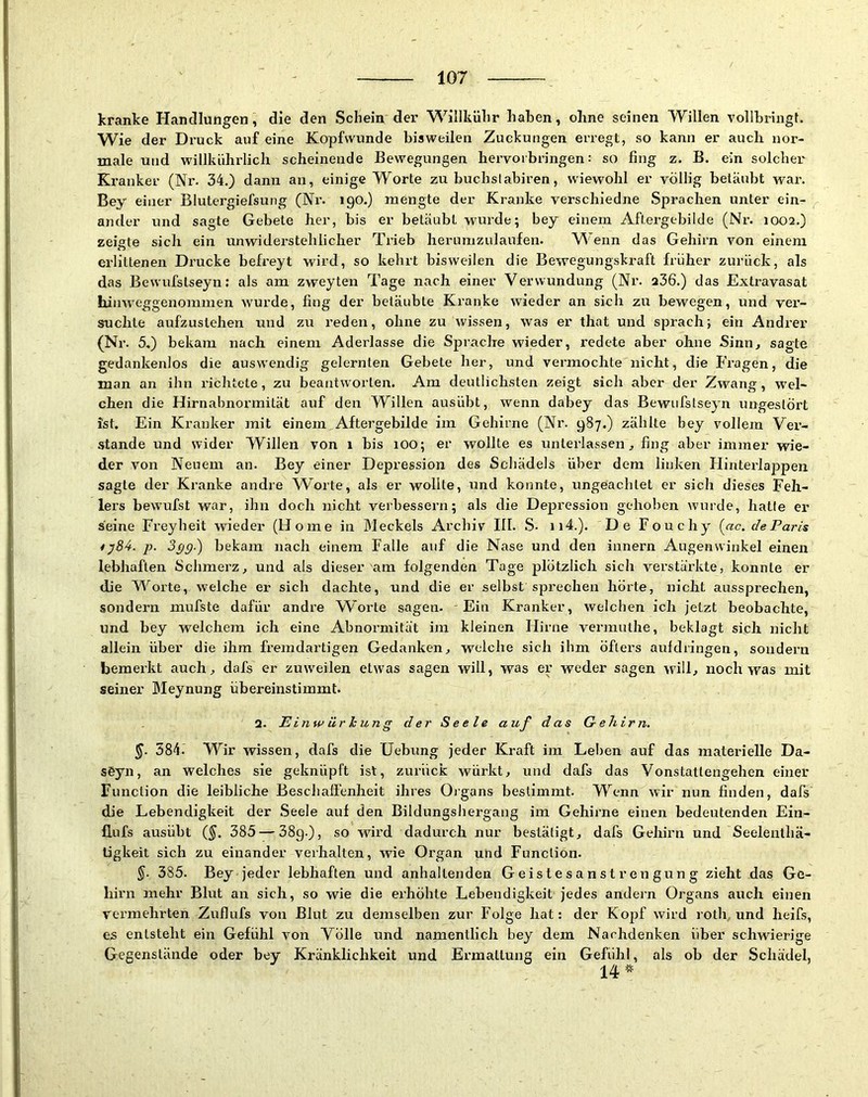 kranke Handlungen, die den Schein der Willkühr haben, ohne seinen Willen vollbringt. Wie der Druck auf eine Kopfwunde bisweilen Zuckungen erregt, so kann er auch nor- male und willkührlich scheinende Bewegungen hervoi bringen: so fing z. B. ein solcher Kranker (Nr. 34.) dann an, einige Worte zu buchslabiren, wiewohl er völlig betäubt war. Bey einer Blutergiefsung (Nr. 190.) mengte der Kranke verschiedne Sprachen unter ein- ander und sagte Gebete her, bis er betäubt wurde; bey einem Aftergebilde (Nr. 1002.) zeigte sich ein unwiderstehlicher Trieb herumzulaufen. Wenn das Gehirn von einem erlittenen Drucke befreyt wird, so kehrt bisweilen die Bewegungskraft früher zurück, als das Bewufslseyn; als am zweyten Tage nach einer Verwundung (Nr. 236.) das Extravasat himveggenommen wurde, fing der betäubte Kranke wieder an sich zu bewegen, und ver- suchte aufzuslehen und zu reden, ohne zu wissen, was er that und sprach; ein Andrer (Nr. 5,) bekam nach einem Aderlässe die Sprache wieder, redete aber ohne Sinn, sagte gedankenlos die auswendig gelernten Gebete her, und vermochte nicht, die Fragen, die man an ihn richtete, zu beantworten. Am deutlichsten zeigt sich aber der Zwang, wel- chen die Hirnabnormität auf den Willen ausübt, wenn dabey das Bewufslseyn ungestört ist. Ein Kranker mit einem Aftergebilde im Gehirne (Nr. 987.) zählte bey vollem Ver- stände und wider Willen von 1 bis lOO; er wollte es unterlassen, fing aber immer wie- der von Neuem an. Bey einer Depression des Schädels über dem linken Hinterlappen sagte der Kranke andre Worte, als er wollte, und konnte, ungeachtet er sich dieses Feh- lers bewufst war, ihn doch nicht veibessern; als die Depression gehoben wurde, hatte er seine Freyheit wieder (Home in Meckels Archiv III. S. ii4.). De Fouchy (^ac. de Paris ty84. p. 3pg.) bekam nach einem Falle auf die Nase und den innern Augenwinkel einen lebhaften Schmerz, und als dieser am folgenden Tage plötzlich sich verstärkte, konnte er die Worte, welche er sich dachte, und die er selbst sprechen hörte, nicht aussprechen, sondern mufste dafür andre Worte sagen. Ein Kranker, welchen ich jetzt beobachte, und bey welchem ich eine Abnormität im kleinen Hirne vermuthe, beklagt sich nicht allein über die ihm fremdartigen Gedanken, welche sich ihm öfters auldringen, sondern bemerkt auch, dafs er zuw'eilen etw’as sagen will, was er weder sagen will, noch was mit seiner IMeynung übereinstimmt. 2. Einw ür kung der Seele auf das Gehirn. §. 584.’ W^ir Avissen, dafs die Hebung jeder Kraft im Leben auf das materielle Da- söyn, an welches sie geknüpft ist, zurück würkt, und dafs das Vonstattengehen einer Function die leibliche Beschaffenheit ihres Oigans bestimmt. Wenn wir nun finden, dafs die Lebendigkeit der Seele auf den Bildungshergang im Gehirne einen bedeutenden Ein- flufs ausübt (§. 385 — 389.), so wird dadurch nur bestätigt, dafs Gehirn und Seelenlhä- ügkeit sich zu einander verhalten, wie Organ und Function. §■ 385. Bey jeder lebhaften und anhaltenden G eis le s a n s t r en gun g zieht das Ge- hirn mehr Blut an sich, so wie die erhöhte Lebendigkeit jedes andern Organs auch einen vermehrten Zufiufs von Blut zu demselben zur Folge hat: der Kopf wird roth und heifs, es entsteht ein Gefühl von Völle und namentlich bey dem Nachdenken über schwierige Gegenstände oder bey Kränklichkeit und Ermattung ein Gefühl, als ob der Schädel,