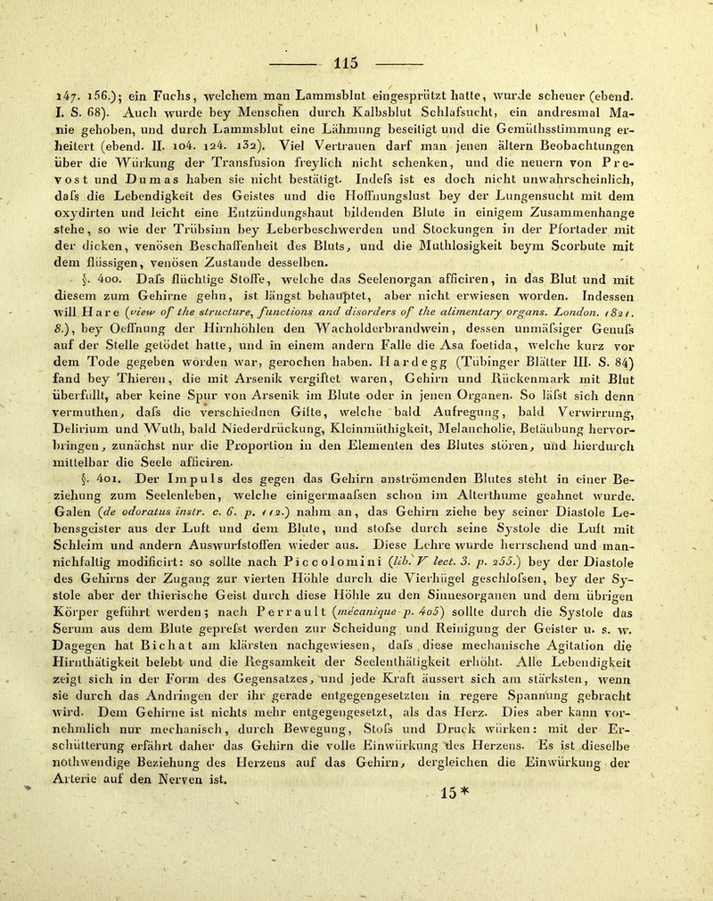I 115 i47> i56.); ein Fuchs, welchem man Lammsblnt emgesprützt hatte, wurde scheuer (ehend. I. S. 68). Auch wurde bey Menschen durch Kalbsblut Schlafsucht, ein andresmal Ma- nie gehoben, und durch Lammsblut eine Lähmung beseitigt und die Gemiithsslimmung er- heitert (ebend. II. io4. i24. iSa). Viel Vertrauen darf man jenen altern Beobachtungen über die Würkung der Transfusion freylich nicht schenken, und die neuern von Pre- V o s t und Dumas haben sie nicht bestätigt. Indefs ist es doch nicht unwahrscheinlich, dafs die Lebendigkeit des Geistes und die Hofl’nungslust bey der Lungensucht mit dem oxydirten und leicht eine Entzündungshaut bildenden Blute in einigem Zusammenhänge stehe, so wie der Trübsinn bey Leberbeschwerden und Stockungen in der Pfortader mit der dicken, venösen Beschaffenheit des Bluts^ und die Muthlosigkeit beym Scorbute mit dem flüssigen, venösen Zustande desselben. §. 4oo. Dafs flüchtige Sloife, welche das Seelenorgan afficiren, in das Blut und mit diesem zum Gehirne gehn, ist längst behauptet, aber nicht erwiesen worden. Indessen will Hare (i'iew of the structure^ functions and disorders of the alimentary Organs. London. /Sa/. S.), bey OelFnung der Hirnhöhlen den Wacholderbrandwein, dessen unmäfsiger Genufs auf der Stelle gelödet hatte, und in einem andern Falle die Asa foetida, welche kurz vor dem Tode gegeben worden w'ar, gerochen haben. Hardegg (Tübinger Blätter III. S. 84) fand bey Thieren, die mit Arsenik vergiftet waren, Gehirn und Bückenmark mit Blut überfüllt, aber keine Spur von Arsenik im Blute oder in jenen Organen. So läfst sich denn vermuthen, dafs die verschiednen Gifte, welche bald Aufregung, bald Verwirrung, Delirium und W^ulh, bald Niederdrückung, Kleinraülhigkeit, Melancholie, Betäubung hervor- bringen, zunächst nur die Proportion in den Elementen des Blutes stören, und hierdurch mittelbar die Seele afficiren. §. 4oi. Der Impuls des gegen das Gehirn anströmenden Blutes steht in einer Be- ziehung zum Seelenleben, welche einigei'maafsen schon im Alterthume geahnet w'urde. Galen {de odoratus instr. c. d. p. //s.) nahm an, das Gehirn ziehe bey seiner Diastole Le- bensgeister aus der Luft und dem Blute, und stofse durch seine Systole die Luft mit Schleim und andern Auswurfstoffen wieder aus. Diese Lehre wurde herrschend und man- nichfaltig modificirt: so sollte nach Piccolomini (llb. V lect. 3. p. s53.') bey der Diastole des Gehirns der Zugang zur vierten Höhle durch die Vierhügel geschiofsen, bey der Sy- stole aber der thierische Geist durch diese Höhle zu den Sinnesorganen und dem übrigen Körper geführt w'erden; nach Perrault {inecanique p. 4o3') sollte durch die Systole das Serum aus dem Blute geprefst werden zur Scheidung und Reinigung der Geister u. s. w. Dagegen hat Bichat am klärsten nachgewiesen, dafs , dißse mecbanische Agitation di^ Hirnthätigkeit belebt und die Regsamkeit der Seelenthätigkeit erhöht. Alle Lebendigkeit zeigt sich in der Form des Gegensatzes, und jede Kraft äussert sich am stärksten, wenn sie durch das Andringen der ihr gerade entgegengesetzten in regere Spannung gebracht wird. Dem Gehirne ist nichts mehr entgegengesetzt, als das Plerz. Dies aber kann vor- nehmlich nur mechanisch, durch Bewegung, Stofs und Druck würken; mit der Er- schütterung erfährt daher das Gehirn die volle Einwürkung des Herzens. Es ist dieselbe iiothwendige Beziehung des Herzens auf das Gehirn, dergleichen die Einwürkung der Arterie auf den Nerven ist. '4» 15^