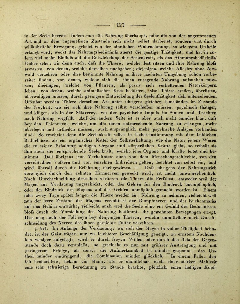 in der Seele hervor. Indem nun die Nahrung überhaupt, oder die von der angemesaeneil Art und in dem angemefsnen Zustande sich nicht selbst darbielet, sondern erst durch willkührliche Bewegung, geleitet von der sinnlichen Wahrnehmung, so wie vom Urlheilo erlangt wird, weckt das Nahrungsbedürfnifs zuerst die geistige Thäligkeit, und hat in so- fern viel mehr Einflufs auf die Entwickelung der Seelenkraft, als das Athmungsbedürfnifs.' Daher sehen wir denn auch, dafs die Thiere, welche fest sitzen und ihi'e Nahrung blofs erwarten, von denen, welche derselben nachgehen; diejenigen, welche Allerley ohne Aus- wahl verzehren oder ihre bestimmte Nahrung in ihrer nächsten Umgebung schon vorbe- reitet finden, von denen, welche sich die ihnen zusagende Nahrung aufsuchen müs- sen; diejenigen, welche von Pflanzen, als passiv sich verhakenden Naturkdrpem leben, von denen, welche animalischer Kost bedürfen, * also Thiere ereilen, überlisten, überwältigen müssen, durch geringere Entwickelung der Seelenlhätigkeit sich unterscheiden. Offenbar werden Thiei’e derselben Art unter übrigens gleichen Umständen im Zustande der Eieyheit, wo sie sich ihre Nahrung selbst verschaffen müssen, psychisch thätiger, und klüger, als in der Sklaverey, wo der psychische Impuls im Sinnen und Trachten nach Nahrung wegfällt. Auf der andern Seite ist es aber auch nicht minder klar, dafs bey den Thierarien, welche, um die ihnen entsprechende Nahrung zu erlangen, melir überlegen und urlheilen müssen, auch ursprünglich mehr psychische Anlagen vorhanden sind. So erscheint denn die Seelenkraft selbst in Uebereinstiinmung mit dem leiblichen Bedürfnisse, als ein organisches Mittel der Selbsterhaltung: wie die Natur jedem Wesen die ^u seiner Erhaltung nöfbigen Organe und körperlichen Kräfte giebt, so ertheilt sie ihm auch die entsprechende Seelenkraft, welche jene Organe und Kräfte leitet und be- stimmt. Dafs übrigens jene Verhältnisse auch von dem Meiischengeschlechte, von den verschiednen \ ölkern und von einzelnen Individuen gelten, leuchtet von selbst ein, und wird überall durch die Erfahrung nachgewiesen. — Dafs übrigens der Nahrungstrieb vorzüglich durch den zehnten Hirnnerven geweckt wird, ist nicht unwahrscheinlich. Nach Durchschneidung desselben verlieren die Thiere die Frefslust, entweder w^eil dejj Magen zur Verdauung ungeschickt, oder das Gehirn für den Eindruck unempfänglich, oder der Eindruck des Magens auf das Gehirn unmöglich gemacht worden ist. Einem oder zwey Tage später fangen die Thiere wieder an, Nahrung zu nehmen, vielleicht weil nun der leere Zustand des Magens vermittelst der Rurapfnerven und des Rückenmarks auf das Gehirn einwürkt; vielleicht auch weil die Seele ohne ein Gefühl des Bedürfnisses, blofs durch die Vorstellung der Nahrung bestimmt, die gewohnten Bewegungen erregt. Dies mag auch der Fall seyn bey denjenigen Thieren, welche unmittelbar nach Durch- schneidung des Nerven das ihnen gereichte Futter verzehren. 4i4. Im Anfänge der Verdauung, wo sich der Magen in voller Thäligkeit befin- det, ist der Geist träger, nur zu leichterer Beschäftigung geneigt , zu ernstem Nachden- ken weniger aufgelegt; wird er durch freyen Willen oder durch den Beiz dev Gegen- stände doch dazu veranlafst, so geschieht es nur mit gröfsrer Anstrengung und mit geringerem Erfolge, als sonst: die Aufmerksamkeit ist minder gespannt, das Ur- iheil minder eindringend, die Corabinalion minder glücklich. In einem Falle, den ich beobachtete, bekam ein Mann, als er unmittelbar nach einer starken Mahlzeit eine sehr schwierige Berechnung zu Stande brachte, plötzlich einen heftigen Kopf-