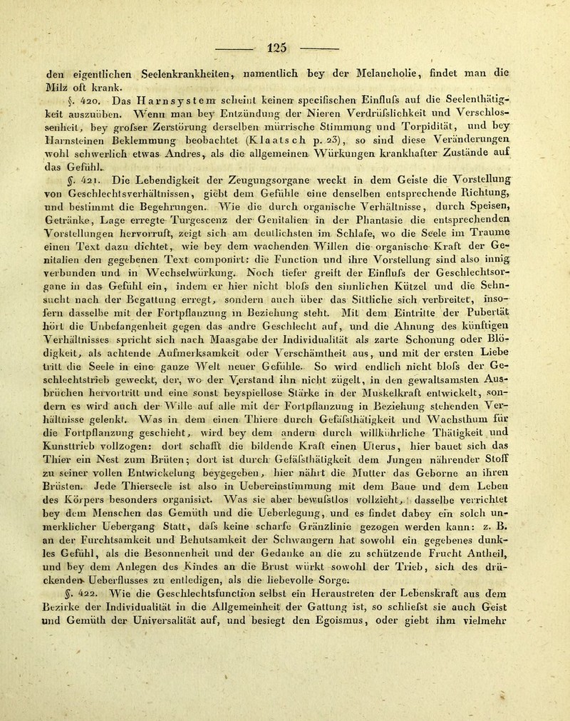 den eigentlichen Seelenkrankheiten, namentlich bey der Melancholie, findet man die Milz oft krank. §. 420. Das Harnsystem scheint keineir specifischen Einflufs auf die Seelenthätig- keit auszuLiben. VS^enn man bey Entzündung der Nieien Verdrüfslichkeit und Verschlos- senheit^ bey grofser Zerstörung derselben mürrische Stimmung und Torpidität, und bey Harnsteinen Beklemmung beobachtet (Klaatsch p. 23), so sind diese Veränderungen ■vvohl schwerlich etwas Andres, als die allgemeinerr Würkuugen krankhafter Zustände auf das Gefühh 421. Die Lebendigkeit der Zeugungsorgane weckt in dem Geiste die Vorstellung von Geschlechlsverhältnissen, giebt dem Gefühle eine denselben entsprechende Richtung, und bestimmt die Begehrungen. Wie die durch organische Verhältnisse, durch Speisen, Getränke, Lage erregte Turgescenz der Genitalien in der Phantasie die entsprechenden Vorstellungen hervorruft, zeigt sich am deutlichsten im Schlafe, wo die Seele im Traume einen Text dazu dichtet, wie bey dem wachenden Willen die organische Kraft der Ge- nitalien den gegebenen Text componirt: die Function und ihre Vorstellung sind also innig verbunden und in Wechselwürkung. Noch tiefer greift der Einflufs der Geschlechtsor- gane in daa Gefühl ein, indem er hier nicht blofs den sinnlichen Kützel und die Sehn- sucht nach der Begattung erregt^ sondern auch über das .Sittliche sich verbreitet, inso- fern dasselbe mit der Fortpflanzung in Beziehung steht. Mit dem Eintritte der Pubertät hört die Unbefangenheit gegen das andre Geschlecht auf, und die Ahnung des künftigen Verhältnisses spricht sich nach Maasgabe der Individualität als zai’te Schonung oder Blö- digkeit, als achtende Aufmerksamkeit oder Verschämtheit aus, und mit der ersten Liebe tritt die Seele in eine- ganze Welt neuer Gefühle. So wird endlich nicht blofs der Ge- schlechtstrreb geweckt, der, wo der ihn nicht zügelt, in den gewaltsamsten Aus- brüchen hervortritt und eine sonst beyspiellose .Stärke in der Muskelkraft entwickelt, son- dern es wird auch der Wille auf alle mit der Fortpflanzung in Beziehung stehenden Vex’- hällnisse gelenkt. Was in dem einen Thiere durch Gefäfslhätigkeit und Wachslhum für die Fortpflanzung geschieht, wird bey dem andern durch willkührliche Thätigkeit xmd Kunsttrieb vollzogen: doi't schafft die bildende Kraft einen Uterus, hier bauet sich das Thier ein Nest zum Brüten; dort ist durch Gefäfsthäligkeit dem Jungen nährender Stoff zu seiner vollen Entwickelung beygegeben, hiei nährt die IMutter das Geboime an ihren Brüsten. Jede Thierseele ist also in Uebereinstimraung mit dem Baue und dem Leben des Körpers besonders organisirt. Was sie aber bevvufsllos vollzieht, dasselbe verrichtet bey dem Menschen das Gemüth und die Ueberlegung, und es findet dabey ein solch un- merklicher Uebergang Statt, dafs keine schai’fe Gränzlinie gezogen werden kann: z. B. an der Furchtsamkeit und Behutsamkeit der Schwängern hat sowohl ein gegebenes dunk- les Gefühl, als die Besonnenheit und der Gedanke an die zu schützende Frucht Antheil, und bey dem Anlegen des Kindes an die Brust vvürkt sowohl der Trieb, sich des drü- ckendeiy Ueberflusses zu entledigen, als die liebevolle Sorge; 422. Wie die Geschlechtsfunction selbst ein Hei’austi’eten der Lebenskraft aus dem Bezirke der Individualität in die Allgemeinheit der Gattung ist, so schliefst sie auch Geist und Gemüth der Universalität auf, und besiegt den Egoisxnus, oder giebt ihm vielmehr