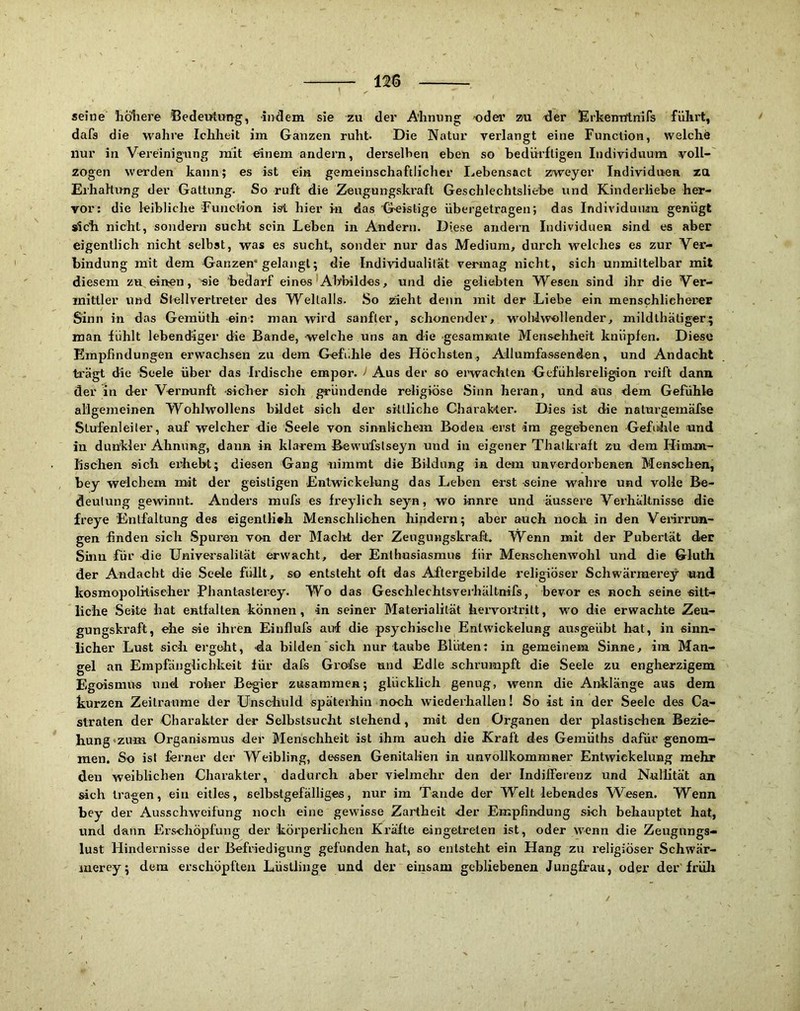 seine liöliere Bedeutung, indem sie zu der Ahnung oder zu der lErkenirtnifs fühi’t, dafs die wahre Ichheit im Ganzen ruht- Die Natur verlangt eine Function, welche nur in Vereinigung anit einem andern, derselben eben so bedürftigen Individviura voll- zogen werden kann; es ist ein gemeinschaftlicher Lebensact zweyer Individuen zu Erhaltung der Gattung. So ruft die Zeugungskraft Geschlechtsliebe und Kinderliebe her- vor: die leibliche Function ist hier in das Geistige übergetragen; das Individuum genügt »ich nicht, sondern sucht sein Leben in Andern. Diese andern Individuen sind es aber eigentlich nicht selbst, was es sucht, sonder nur das Medium, durch welches es zur Ver- bindung mit dem Ganzen* gelangt; die Individualität vermag nicht, sich unmittelbar mit diesem zu, einen, sie hedarf eines'Abbildes, und die geliebten Wesen sind ihr die Ver- mittler und Stellvertreter des Weltalls. So zieht denn mit der Liebe ein menschlicherer Sinn in das Gemüth ein; man wird sanfter, schonender, wohlwollender, mildlhäliger; man fühlt lebendiger die Bande, welche uns an die gesammte Menschheit knüpfen. Diese Empfindungen erwachsen zu dem Gefiihle des Höchsten., Allumfassenden, und Andacht trägt die Seele über das Irdische empor. i Aus der so erwachten Gefühkreligion reift dann der in der Vernunft sicher sich gründende religiöse .Sinn heran, und aus dem Gefühle allgemeinen Wohlwollens bildet sich der sittliche Charak-ter. Dies ist die naturgeinäfse Stufenleiter, auf welcher die Seele von sinnlichem Boden -erst im gegebenen Gefühle und in dunkler Ahnung, daun in klarem Bewufstseyn und in eigener Thalkraft zu dem Himm- lischen sich erhebt; diesen Gang -nimmt die Bildung in dem unverdorbenen Menschen, bey welchem mit der geistigen Entwickelung das Leben erst seine wahre und volle Be- deutung gewinnt. Anders raufs es freylich seyn, wo i-nnre und äussere Verhältnisse die freye Entfaltung des eigentlich Menschlichen hindern; aber auch noch in den Veiirrun- gen finden sich Spuren von der Maelit der Zeugungskraft. Wenn mit der Pubertät der Sinn für die Universalität (a’wacht, der Enthusiasmus für Menschenwohl und die Gluth der Andacht die Seele füllt, so entsteht oft das AFtergebilde religiöser Schwärmerey und kosmopolitiseher Phantasterey. Wo das Geschlechtsverhältnifs, bevor es noch seine «itt- liche Seite hat entfalten können, 4n seiner Materialität hervortritt, wo die erwachte Zeu- gungskraft, ehe sie ihren Einflufs auf die psychisclie Entwickelung ausgeübt hat, in sinn- licher Lust sich ergdit, da bilden sich nur taube Blüten: in gemeinem Sinne, im Man- gel an Empfänglichkeit für dals Grofse und Edle schrumpft die Seele zu engherzigem Egoismus und. roher Begier zusammen; glücklich genug, wenn die Anklänge aus dem kurzen Zeiträume der Unschuld späterhin noch wiederhallen! So ist in der Seele des Ca- straten der Charakter der Selbstsucht stehend, mit den Organen der plastischen Bezie- hung »zum Organismus der Menschheit ist ihm auch die Kraft des Gemüths dafür genom- men. So ist ferner der Weibling, dessen Genitalien in uavollkommner Entwickelung mehr den weiblichen Charakter, dadurch aber vielmehr den der Indifferenz und Nullität an sich tragen, ein eitles, selbstgefälliges, nur im Tande der Welt lebendes Wesen. Wenn bey der Ausschweifung noch eine gewisse Zartheit der Empfindung sich behauptet hat, und dann Erschöpfung der 'körperlicheii Kräfte eingetrelen ist, oder wenn die Zeugungs- lust Hindernisse der Befriedigung gefunden hat, so entsteht ein Hang zu religiöser Schwär- mer ey; dem erschöpften Lüstlinge und der einsam gebliebenen Jungfrau, oder der'früli