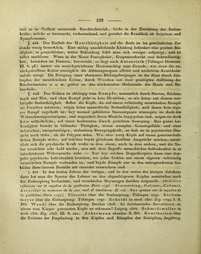 und so in Geilheit ausartende Geschleclitslriel), bleibt in der ZeiTÜttun^ der Seelen- kräfte, welche er rerursacht, vorherrschend, und gestaltet die Krankheit als Satyriasis und Nymphomanie. 4a4. Der Einflufs der H autth ati gkeit auf die Seele ist im gewöhnlichen Zu^ stände wenig bemerklich. Eine raäfsig anschliefsende Kleidung befördert eine gewisse Rü- stigkeit; in gemächlicher, weiter Bekleidung fühlt man sich weniger aufgeregt, und ist selbst muthloser. Wenn in der Manie Panlophobie, Gespensterfurcht und Schreckhaftig- keit, besonders im Finstern, hervortrilt, so liegt nach Autenrieth (Tübinger Dissertat. III. S. 96.) immer ein zurückgetriebener Hautausschlag zum Grunde, wie denn die zu- rückgeti'iebene Krätze vorzüglich die Athmungsorgane afficirt und nächtliche Krankheits- anfälle ei’regt. Die Erregung eines abnormen Bildungsherganges in der Haut durch Eiii- impfen der unterdrückten Krätze, durch W^aschen mit einer gesättigten Auflösung des Brechweinsteins u. s. w. gehört zu den würksamslen Heilmitteln der Manie und Me- lancholie. 425. Das Gehirn ist ahhängig vom Rumpfe, namentlich durch Nerven, Rücken- mark und Blut, und ohne Rumpf giebt es kein Hirnleben, so wie keine mit diesem ver- knüpfte Seelenthäligkeit. Selbst die Köpfe, die auf einem vollständig entwickelten Rumpfe als Parasiten aufsitzen, zeigen keine menschliche Seelenthätigkeit, weil ihnen kein eige- ner Rumpf zugelheilt ist: bey normal gebildeten Sinnesorganen ermangeln sie doch des Wahrnehmungsvermögens, und ungeachtet ihnen Muskeln beygegeben sind, zeigen sie doch keine willkührliche, auf einen bestimmten Zweck gerichtete Bewegung. Ihre ganze Le- bendigkeit besteht in bildender Thätigkeit, einem stumpfen Gemeingefühle und einer schwachen, iimegelmafsigen, seelenlosen Bewegungskraft, so dafs sie in psychischer Hin- sicht noch tiefer, als die Polypen stehn. Wo aber zwey Köpfe auf einem gemeinschaft- lichen Rumpfe stehn, auf welchen beyde gleichsam dieselben Ansprüche machen, entwi- ckelt sich die psychische Kraft weder in dem einen, noch in dem andern, und die Na- tur vernichtet sehr bald wieder, was mit dem Begriffe menschlicher Individualität in so entschiedenen Widerspi'uche steht. ^— Nur bey solchen Doppelkörpern kann eine dop- pelte psychische Individualität Bestehen, wo jedes Gehirn mit einem eigenen vollständig entwickelten Rumpfe verbunden ist, und'beyde Rümpfe nur in den untergeordneten Ge- bilden ihres äussern Bereichs mit einander verwachsen sind. §. 426. In den letzten Jahren des vorigen, und in den ersten des jetzigen Jahrhun- derts hat man die Spuren des Lebens an den abgeschlagenen Köpfen unmittelbar nach der Enthauptung beobachtet, und verschiediie IMeynungen darüber aufgestellt. {Sedillot reflexions sur le supplice de la guillotine. Paris Sommer ring ^ Oelsner, C ab anis^ L e o e il l er in memoires de la soc. med. d’ emulation. II. pol. Sue opinion sur le supplice de la guillotine. Paris ^J9y.) Clossius über die Enthauptung. Tübingen 1797. Eschen- mayer über die Enthauptung. Tübingen 1797. Eckoldt in med. chir. Ztg. 1799. 385. Wen dt über die Enthauptung. Breslau i8o3. Ist fortdauerndes Bewufstseyn an einem vom Körper getrennten Kopfe zu erkennen? Leipzig i8o4. Schmidtmüller in med. chir. Ztg. i8o3. III. S. 221. Ackermann ebendas. S. 36b Gr ui t h uis e m über die Existenz der Empfindung in tlen Köpfen und Rümpfen der Geköpften, Augsburg.