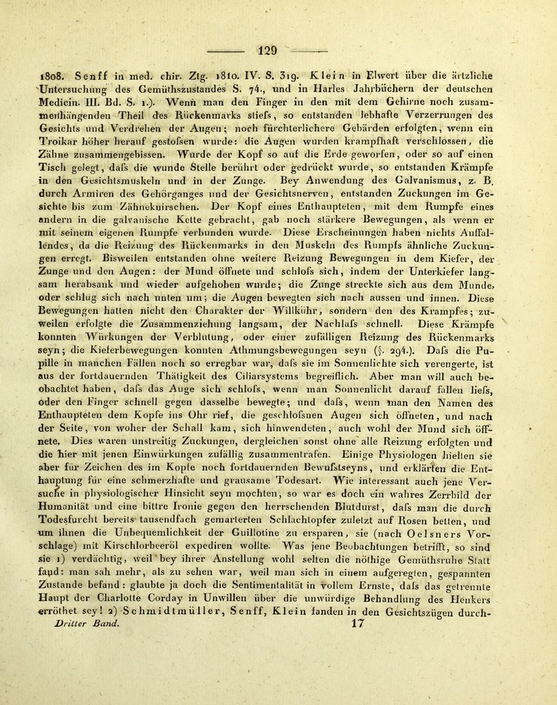 i8o8. Senff ia mecl. chir. Zig. i8lo. IV. S. 3ig. Klein in Eiwert über die ärtzliclie Untex'suchung des Gemülhszustandes S. 74., nnd in Harles Jahrbüchern der deutschen Medicin. IIL Bd. S. i.). VV^enh man den Finger in den mit dem Gehirne noch zusam- tnerlhängenden Theil des Riickenmax’ks stiefs, so entstanden lebhafte Verzerrungen des Gesichts und Verdrehen der Augen; noch fürchterlichere Gebärden erfolgten, wenn ein Troikar höher herauf gestofsen wurde: die Augen wurden krampfhaft verschlossen, die Zähne zusammengebissen. Wurde der Kopf so auf die Erde geworfen, oder so auf einen Tisch gelegt, dafs die wunde Stelle berührt oder gedrückt wurde, so entstanden Krämpfe in den Gesichlsrauskeln und in der Zunge. Bey Anwendung des Galvanismus, z. B. durch Armiren des Gehörganges und der Gesichtsnerven, entstanden Zuckungen im Ge- sichte bis zum Zähneknirschen. Der Kopf eines Enthaupteten, mit dem Rumpfe eines andern in die galvanische Kette gebracht, gab noch stärkere Bewegungen, als wenn er mit seinem eigenen Rumpfe verbunden wurde. Diese Erscheinungen haben nichts Auffal- lendes, da die Reizung des Rückenmarks in den Muskeln des Rumpfs ähnliche Zuckun- gen erregt. Bisweilen entstanden ohne weitere Reizung Bewegungen in dem Kiefer, der Zunge und den Augen: der Mund öffnete und schlofs sich, indem der Unterkiefer lang- sam herabsank und wieder aufgehoben wurde; die Zunge streckte sich aus dem Munde, oder schlug sich nach unten um; die Augen bewegten sich nach aussen und innen. Diese Bewegungen hatten nicht den Charakter der Wihkuhr, sondern den des Krampfes; zu- weilen erfolgte die Zusammenziehung langsam, der Nachlafs schnell. Diese Krämpfe konnten Würkungen der Verblutung, oder einer zufälligen Reizung des Rückenmarks seyn; die Kieferbewegungen konnten Athmungsbewegungeu seyn (§. 2q4.). Dafs die Pu- pille in manchen Fällen noch so erregbar war, dafs sie im Sonnenlichte sich verengerte, ist aus der fortdaueniden Thäligkeit des Ciliarsystems begreiflich. Aber man w'ill auch be- obachtet haben , dafs das Auge sich schlofs, wenn man Sonnenlicht darauf fallen liefs, oder den Finger schnell gegen dasselbe bewegte; und dafs, wenn man den Namen des Enthaupteten dem Kopfe ins Ohr rief, die geschlofsnen Augen sich öffneten, und nach der Seite, von woher der Schall kam, sich hinwendeten, auch wohl der Mund sich öff- nete. Dies waren unstreitig Zuckungen, dergleichen sonst ohne'alle Reizung erfolgten und die hier mit jenen Einwürkungen zufällig zusammentrafen. Einige Physiologen hielten sie aber für Zeichen des im Kopfe noch fortdauernden Bewufstseyns, und ei kfärt'en die Ent- hauptung für eine schmerzhafte und grausame Todesart. Wie interessant auch jene Ver- suche in physiologischer Hinsicht seyn mochten, so war es doch ein w'ahres Zerrbild der Humanität und eine bittre Ironie gegen den herrschenden Blutdurst, dafs man die durch Todesfurcht bereits tausendfach gemarterten Schlachtopfer zuletzt auf Rosen betten, und um ihnen die Unbequemlichkeit der Guillotine zu ersparen, sie (nach Oelsners Vor- schläge) mit Kirschlorbeeröl expediren wollte. Was jene Beobachtungen betrifft, so sind .sie i) verdächtig, weil'bey ihrer Anstellung w'ohl selten die nöthige Gemüthsruhe Statt fapd: man sah mehr, als zu sehen w'ar, weil man sich in einem aufgeregten, gespannten Zustande befand: glaubte ja doch die Sentimentalität in vollem Ernste, dafs das getrennte Haupt der Charlotte Corday in Unwillen über die unwürdige Behandlung des Henkers «rröthet sey! 2) S c hm i d t m ü 11 e r, Senff, Klein fanden in den Gesichtszügen durch- D ritter Band. 17