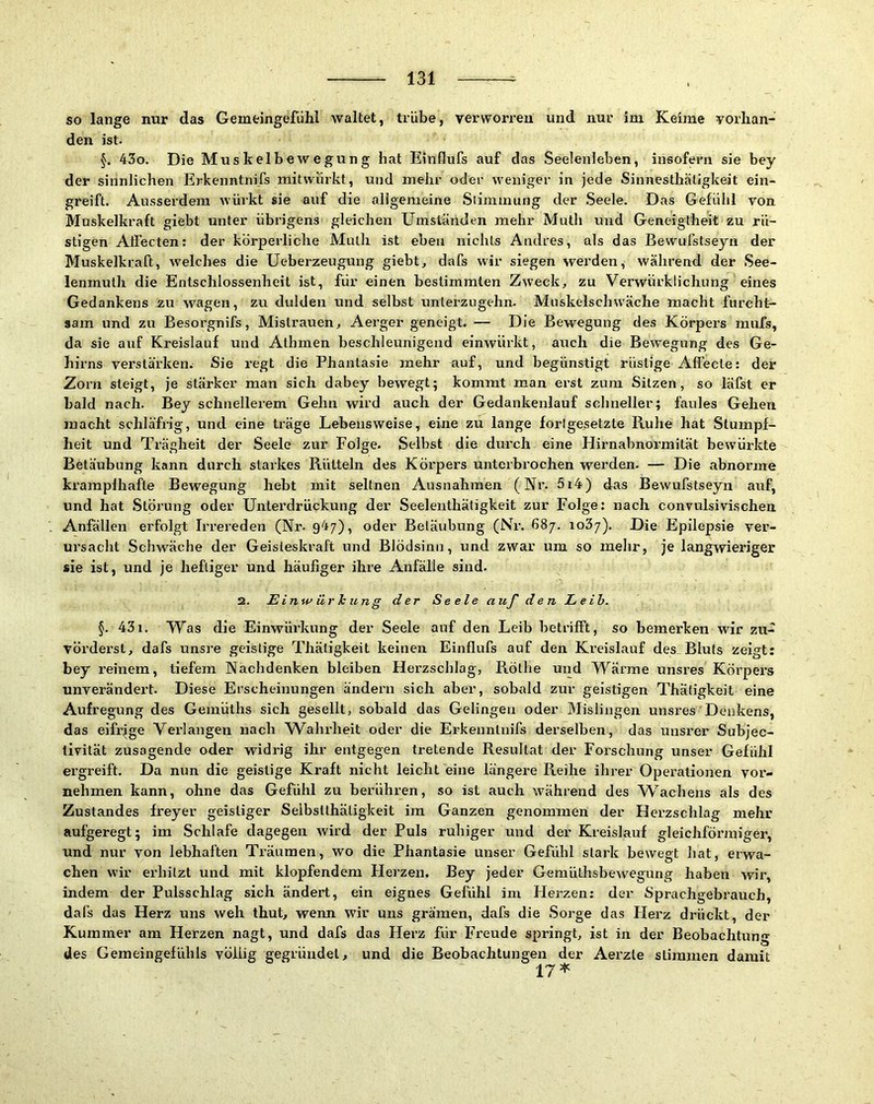 so lange nur das Gemeingefiihl waltet, trübe, verworren und nur im Keime vorhan- den ist. §. 43o. Die Muskelbewegung hat Einflufs auf das Seelenleben, insofei-n sie bey der sinnlichen Erkenntnifs mitwürkt, und mehr oder weniger in jede Sinnesthätigkeit ein- greift. Ausserdem würkt sie auf die allgemeine Siimmung der Seele. Das Gefühl von Muskelkraft giebt unter übrigens gleichen Umständen mehr Muth und Geneigtheit zu rü- stigen Aflecten: der körperliche Mulh ist eben nichts Andres, als das Bewufstseyn der Muskelkraft, welches die Ueberzeugung giebt, dafs wir siegen werden, während der See- lenmuth die Entschlossenheit ist, für einen bestimmten Zweck, zu Verwürklichung eines Gedankens zu wagen, zu dulden und selbst unlerzngehn. Muskelschwäche macht furcht- sam und zu Besorgnifs, Mislrauen, Aerger geneigt. — Die Bewegung des Körpers mufs, da sie auf Kreislauf und Athmen beschleunigend einwürkt, auch die Bewegung des Ge- hirns verstärken. Sie regt die Phantasie mehr auf, und begünstigt rüstige Aflecle: der Zorn steigt, je stärker man sich dabey bewegt; kommt man erst zum Sitzen, so läfst er bald nach. Bey schnellerem Gehn wird auch der Gedankenlauf schneller; faules Gehen macht schläfrig, und eine träge Lebensweise, eine zu lange fori gesetzte Ruhe hat Stumpf- heit und Trägheit der Seele zur Folge. Selbst die durch eine Hirnabnormität bewürkte Betäubung kann durch starkes Rütteln des Körpers unterbrochen werden. — Die abnorme krampfhafte Bewegung hebt mit seltnen Ausnahmen (Nr. 5i4) das Bewufstseyn auf, und hat Störung oder Unterdrückung der Seelenthätigkeit zur Folge: nach convulsivischen Anfällen erfolgt Irrereden (Nr. 947), oder Betäubung (Nr. 687. loZj). Die Epilepsie ver- ursacht Schwäche der Geisteskraft und Blödsinn, und zwar um so melir, je langwieriger sie ist, und je heftiger und häufiger ihre Anfälle sind. 2. Einwürhung d er Seele a uf den L eth. §. 431. Was die Einwiu'kung der Seele auf den Leib betrifft, so bemerken wir zu- vörderst, dafs unsre geistige Thätigkeit keinen Einflufs auf den Ki’eislauf des Bluts zeigt: bey reinem, tiefem Nachdenken bleiben Herzschlag, Rötlie und Wärme unsres Körpers unverändert. Diese Erscheinungen ändern sich aber, sobald zur geistigen Thätigkeit eine Aufregung des Gemüths sich gesellt, sobald das Gelingen oder Misiiugen unsres Denkens, das eifrjge Verlangen nach Wahrheit oder die Erkenntnifs derselben, das unsrer Suhjec- tivilät zusagende oder widrig ihr entgegen tretende Resultat der Forschung unser Gefühl ergreift. Da nun die geistige Kraft nicht leicht eine längere Reihe ihrer Operationen vor- nehmen kann, ohne das Gefühl zu berühren, so ist auch während des Wachens als des Zustandes freyer geistiger Seibstthäligkeit im Ganzen genommen der Herzschlag mehr aufgeregt; im Schlafe dagegen wird der Puls ruhiger und der Kreislauf gleichförmiger, und nur von lebhaften Träumen, wo die Phantasie unser Gefühl stark bewegt hat, erwa- chen wir erhitzt und mit klopfendem Fierzen. Bey jeder Gemüthsbewegung haben wir, indem der Pulsschlag sich ändert, ein eignes Gefühl im Herzen: der Sprachgebrauch, dafs das Herz uns weh thut, wenn wir uns gramen, dafs die Sorge das Herz drückt, der Kummer am Herzen nagt, und dafs das Herz für Freude springt, ist in der Beobachtung des Gemeingefühls völlig gegründet, und die Beobachtungen der Aerzle stimmen damit 17*