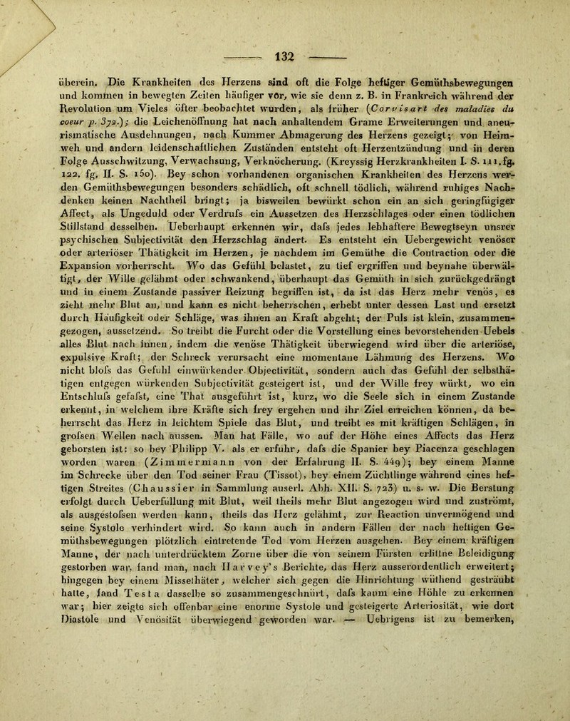 überein. Die Krankheiten ries Herzens sind oft die Folge heftiger Genaüthshewegungen und komtuen in bewegten Zeiten häufiger vOr, wie sie denn z. B. in Frankreich während der Revolution um Vieles öfter beobachtet wurden, als früher [Coruisart des maladies du coeur p. 3ys.); die Leichenöffnung hat nach anhaltendem Grame Erweiterungen und aneu- rismalisehe Ausdehnungen, nech Kummer Abmagerung des Herzens gezeigt;' von Heira- w'eh und andern leidenschaftlichen Zuständen entsteht oft Herzentzündung und in deren Folge Ausschwitzung, Verwachsung, Verknöcherung. (Kreyssig Herzkrankheiten I. S. iii.fg. 122. fg, II. S. i5o). Bey schon vorhandenen organischen Krankheiten des Herzens wer- den Gemüthsbewegungen besonders schädlich, oft schnell tödlich, während ruhiges Nach- denken keinen Nachtheil bringt; ja bisweilen bewürkt schon ein an sich geringfügiger Affect, als Ungeduld oder Verdrufs ein Aussetzen des Herzschlages oder einen tödlichen Stillstand desselben. Ueberhaupt erkennen wir, dafs jedes lebhaftere Bewegtseyn unsrer psychischen Subjectivität den Herzschlag ändert. Es entsteht ein Uebergewicht venöser oder arteriöser Thätigkeit im Herzen, je nachdem im Gemüthe die Conlraction oder die Expansion vorherrscht. Wo das Gefühl belastet, zu lief ergriffen und bey nahe übenväl- tigt, der Wille gelähmt oder schwankend, überhaupt das Gemüth in sich zurückgedrängt und in einem Zustande passiver Reizung begrilfen ist, da ist das Herz mehr venös, es zieht mehr Blut an> und kann es nicht behei’jschen, erbebt unter dessen Last und ersetzt durch Häufigkeit oder Schläge, was ihnen an Kraft abgeht; der Puls ist klein, zusammen- gezogen, ausselzend. So treibt die Furcht oder die Vorstellung eines bevorstehenden Uebels alles Blut nach innen ^ indem die venöse Thätigkeit überwiegend wird über die arteriöse, expulsive Kraft; der Schreck verursacht eine momentane Lähmung des Herzens. Wo nicht blofs das Gefühl eijrwürkender Objectivitä't, sondern auch das Gefühl der selbsthä- tigen entgegen würkenden Subjectivität gesteigert ist, und der Wille frey würkt, wo ein Entschlufs geläfst, eine That ousgeführt ist, kurz, wo die Seele sich in einem Zustande erkennt, in welchem ihre Kräfte sich frey ergehen und ihr Ziel erreichen können, da be- herrscht das Herz in leichtem Spiele das Blut, und treibt es mit kräftigen Schlägen, in grofsen Wellen nach aussen. Man hat Fälle, wo auf der Höhe eines Affects das Herz geborsten ist; so bey Philipp V. als er erfuhr, dafs die Spanier bey Piacenza geschlagen worden waren (Zimmermann von der Erfahrung II. S. üäg); bey einem Manne im Schrecke über den Tod seiner Frau (Tissot), bey einem Züchtlinge während eines hef- tigen Streites (Chaussier in Sammlung auserl. Abh. XII. S. 723) u. s. w. Die Berstung erfolgt durch üeberfüllung mit Blut, weil theils mehr Blut angezogeu wird und zuströmt, als ausgestofseii werden kann, theils das Herz gelähmt, zur Reaction unvermögend und seine .Systole verhindert wiid. So kann auch in andern Fällen der nach heftigen Ge- müthsbewegungen plötzlich eintretende Tod vom Herzen ausgehen. Bey einem kräftigen Manne, der nach unterdrücktem Zorne über die von seinem Fürsten erliltne Beleidigung gestorben war, fand man, nach Harvey’s Bei’ichte, das Herz ausserordentlich erweitert; hingegen bey einem Misselhäter, welcher sich gegen die Hinrichtung vvüthend gesträubt ' hatte, fand Testa dasselbe so zusammengeschnürt, dafs kaum eine Höhle zu erkennen war; hier zeigte sich offenbar eine enorme Systole und gesteigerte Arleriosität, wüe dort Diastole und Vcnösilät übei’wiegend geworden war. — Uebrigens ist zu bemerken,