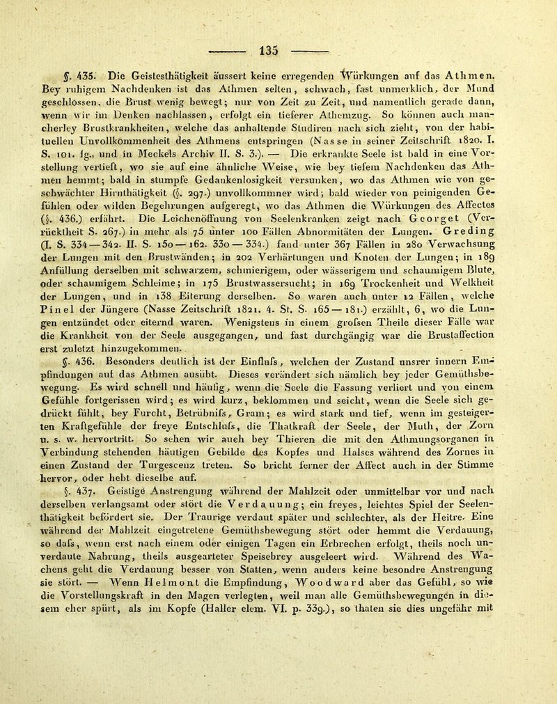 435. Die Geisteslhätigkeit äussert keine erregenden 't^’'ürkungen auf das Athmen. Bey ruhigem Nachdenken ist das Alhmen seilen, schwach, fast vinmerklich, der IMund geschlossen, die Brust wenig bewegt; nur von Zeit zu Zeit, und namentlich gerade dann, wenn wir im Denken nachlassen , erfolgt ein tieferer Athemzug. So können auch man- cherley Brustkrankheilen, welche das anhaltende Studiren nach sich zieht, von der habi- tuellen Unvollkommenheit des Alhmens entspringen (Nasse in seiner Zeilschi’ift 1820. I. S. 101. lg., und in Meckels Archiv II. S. 3.). — Die ei kraiikte Seele ist bald in eine Vor- stellung verlieft, wo sie auf eine ähnliche Weise, wie bey tiefem Nachdenken das Ath- men hemmt; bald in stumjofe Gedankenlosigkeit versunken, wo das Athmen wie von ge- schwächter Hirnthäligkeit (§. 297.) unvollkommner wird ; bald wieder von peinigenden Ge- fühlen oder wilden Begehrungen aufgeregt, wo das Athmen die Würkungen des Alfectes (§. 436.) erfährt. Die LemhenölFnung von Seelenkranken zeigt nach Georget (Ver- rücktheit S- 267.) in mehr als j5 unter 100 Fällen Abnormitäten der Lungen» Greding (I. S. 334 — 34a. II. S. i5o—162. 33o — 334.) fand unter 36j Fällen in 280 Verwachsung der Lungen mit den Brustwänden; in 202 Verhärlungen und Knoten der Lungen; in 189 Anfüllung derselben mit schwarzem, schmierigem, oder wässerigem Und schaumigem Blute, oder schaumigem Schleime; in iy5 Brustwassersucht; in 169 Trockenheit und Welkheit der Lungen, und in i38 Eiterung derselben. So waren auch unter 12 Fällen, welche Pinel der Jüngere (Nasse Zeitschrift 1821. 4. St. S- i65—181.) erzählt, 6, wo die Lun- gen entzündet oder eiternd waren. Wenigstens in einem grofsen Theile dieser Fälle war die Krankheit von der Seele ausgegangen, und fast durchgängig war die Brustaffeclion erst zuletzt hinzugekommeu. §. 436. Besonders deutlich ist der Einflnfs, welchen der Zustand unsrer innern Em- pfindungen an! das Athmen ausübt. Dieses verändert sich nämlich bey jeder Gemüthshe- wegung. Es wird schnell und häufig, wenn die Seele die Fassung verliert und von einem Gefühle fortgerissen wird; es wird kurz, beklommen und seicht, wenn die Seele sich ge- drückt fühlt, bey Furcht, Belrübnifs, Gram; es wird stark und tief, wenn im gesteiger- ten Kraftgefühle der freye Entschlufs, die Thatkraft der Seele, der Muth, der Zoi'ii u. s. w. hervortritt. So sehen wir auch bey Thieren die mit den Athmungsorganen in Verbindung stehenden häutigen Gebilde des Kopfes und Halses während des Zornes in einen Zustand der Turgescenz treten. So bricht ferner der Affect auch in der Stimme hervor, oder hebt dieselbe auf. §. 437. Geistige Anstrengung während der Mahlzeit oder unmittelbar vor und nach derselben ve)langsamt oder stört die Verdauung; ein freyes, leichtes Spiel der Seelen- ihäligkeit befördert sie. Der Traurige verdaut später und schlechter, als der Heitre- Eine W'^ährend dei’ Mahlzeit eingetretene Gemiithsbewegung stört oder hemmt die Verdauung, so dafs, wenn erst nach einem oder einigen Tagen ein Erbrechen erfolgt, theils noch un- verdaute Nahrung, theils ausgearteter Speisebrey ausgeleert wird. W''ährend des Wa- chens geht die Verdauung besser von Statten, wenn anders keine besondre Anstrengung sie stört. — Wenn Helmont die Empfindung, Wood ward aber das Gefühl, so wi® die Vorstellungskraft in den Magen verlegten, weil man alle Gemüthshcwegungen in die- sem eher spült, als im Kopfe (Haller elem. VI. p* so thateu sie dies ungefälir mit
