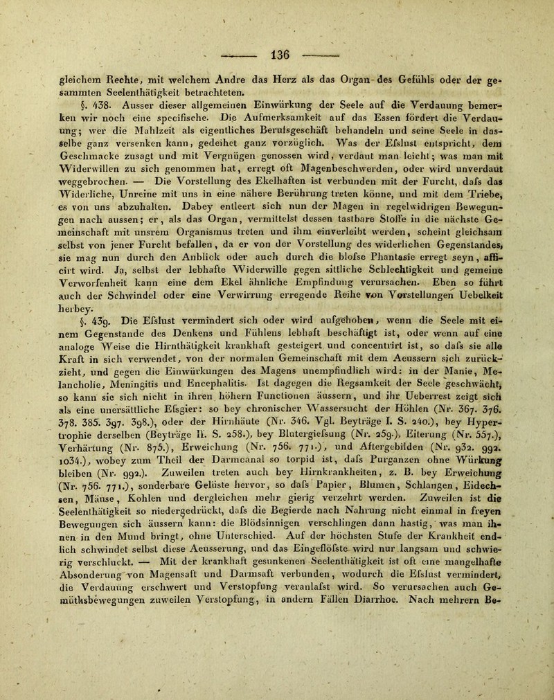 gleichem Rechte^ mit welchem Andre das Herz als das Organ des Gefühls oder der ge- sammten Seelenlhätigkeit betrachteten. §. 438. Ausser dieser allgemeinen Einwürkung der Seele auf die Verdauung bemer- ken wir noch eine spccifische. Die Aufmerksamkeit auf das Essen fördert die Verdau- ung; wer die Mahlzeit als eigentliches Berulsgeschäft behandeln und seine Seele in das- selbe ganz versenken kann, gedeihet ganz vorzüglich. Was der Efslust eiitspricht, dem Geschmacke zusagt und mit Vergnügen genossen wird, verdaut man leicht; was man mit Widerwillen zu sich genommen hat, erregt oft Magenbeschwerden, oder wird unverdaut weggebrochen. — Die Vorstellung des Ekelhaften ist verbunden mit der Furcht, dafs das Widerliche, Unreine mit uns in eine nähere Berührung treten könne, und mit dem Triebe, es von uns abzuhalten. Dabey entleert sich nun der Magen in regelwidrigen Bewegun- gen nach aussen; er, als das Organ, vermittelst dessen tastbare Stoffe in die nächste Ge- meinschaft mit unsrem Organismus treten und ihm einverleibt werden, scheint gleichsam selbst von jener Furcht befallen, da er von der Vorstellung des widerlichen Gegenstandes, sie mag nun durch den Anblick oder auch durch die blofse Phantasie erregt seyn, afß- cirt wird. Ja, selbst der lebhafte Widerwille gegen .sittliche Schlechtigkeit und gemeine Verworfenheit kann eine dem Ekel ähnliche Empfindung verursachen. Eben so führt auch der Schwindel oder eine Verwirrung erregende Reihe von Vorstellungen Uebelkeit herbey. §. 43g. Die Efslust vermindert sich oder wird aufgehoben, wenn die Seele mit ei- nem Gegenstände des Denkens und Fuhlens lebhaft beschäftigt ist, oder wenn auf eine analoge Weise die Hirnthätigkeit krankhaft gesteigert und concentrirt ist, so dafs sie alle Kraft in sich verwendet, von der normalen Gemeinschaft mit dem Aeussern sjch zurück- zieht^ und gegen die Einwürkungen des Magens unempfindlich wird; in der Manie, Me- lancholie, Meningitis und Encephalitis. Ist dagegen die Regsamkeit der Seele geschwächt, so kann sie sich nicht in ihren höhern Functionen äussern, und ihr Ueberrest zeigt sich als eine unersättliche Efsgier: so bey chronischer W^assersucht der Höhlen (Nr. 367. 3;6. 378. 385. 397. 3g8.), oder der Hirnhäute (Nr. 346. Vgl. Beylräge I. S. a4o.), bey Hyper- trophie derselben (ßeyträge II. S. 258.), bey Blutergiefsung (Nr. 25g.), Eiterung (Nr. 55j.), Verhärtung (Nr. 875.), Erweichung (Ni\ 756. 771.), und Aftergebilden (Nr. g32. gg2. lo34.), wobey zum Theil der Darmcanal so torpid ist, dafs Purganzen ohne Würkung bleiben (Nr. gg2.). Zuweilen treten auch bey Hirnkrankheiten, z. ß. bey Erweichung (Nr. 756. 771.), sonderbare Gelüste hervor, so dafs Papier, ßlumen, Schlangen, Eidech- sen, Mäuse, Kohlen und dergleichen mehr gierig verzehrt wei'den. Zuweilen ist die Seelenlhäligkeit so niedergedrückt, dafs die Begierde nach Nahrung nicht einmal in freyen Bewegungen sich äussern kann: die Blödsinnigen verschlingen dann hastig, was man ih- nen in den Mund bringt, ohne Unterschied. Auf der höchsten Stufe der Krankheit end- lich schwindet selbst diese Aeusserung, und das Eingeflöfste wird nur langsam und schwie- rig verschluckt. — Mit der krankhaft gesunkenen Seelenthätigkeit ist oft eine mangelhafte Absonderung von Magensaft und Darmsaft verbunden, wodurch die Efslust vermindert, die Verdauung eischwert und Verstopfung veranlafst wird. So verursachen auch Ge- müthsbe^vegungen zuweilen Verstopfung, in andern Fällen Diarrhoe. Nach mehrern B©-