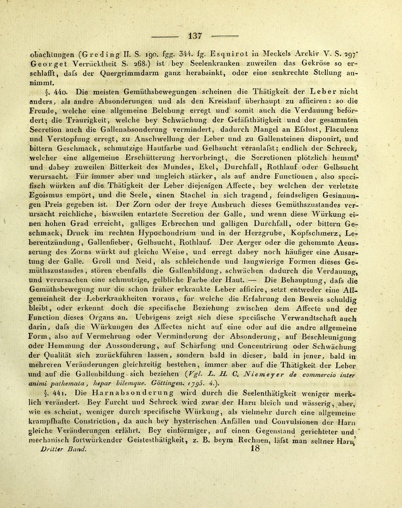 oBachtungen (Greding II. S- 190. fgg. lg. Esquirol la Meckels Arckiv V. S. 297* Georget Vemickllieit .S. 268.) ist bey Seelenkranken zuweilen das Gekröse so er- schlafft, dafs der Quergrimmdarm ganz herabsinkt, oder eine senkrechte Stellung an- niinmt. §. 44o. Die meisten Geraüthsbewegungen scheinen die Tbätigkeit der Leber nicht anders, als andre Absonderungen und als den Kreislauf überhaupt zu afficiren: so die Freude, welche eine allgemeine Belebung erregt und somit auch die Verdauung beför- dert; die Traurigkeit, welche bey Schwächung der Gefäfsthäligkeit und der gesammten Secretion auch die Gallenabsonderung vermindert, dadurch Mangel an Efslust, Flaculenz und Yerstopfung erregt, zu Anschwelhing der Leber und zu Gallensteinen disponirt, und biltern Geschmack, schmutzige Hautfarbe und Gelbsucht vcranlafst; endlich der Schreck, welcher eine allgemeine Erschütterung hervorbringt, die Secretionen plötzlich hemmt’ und dabey zuweilen Bitterkeit des Mundes, Ekel, Durchfall, Rothlauf oder Gelbsucht verursacht. Für immer aber und ungleich stärker, als auf andre Functionen, also speci- fisch würken auf dio Thätigkeit der Leber diejenigen Affecte, bey welchen der verletzte Egoismus empört, und die Seele, einen Stachel in sich tragend, feindseligen Gesinnun- gen Preis gegeben ist. Der Zorn oder der freye Ausbruch dieses Gemüthszustandes ver- ursacht reichliche, bisweilen entartete Secretion der Galle, und wenn diese Würkung ei- nen hohen Grad erreicht, galliges Erbrechen und galligen Durchfall, oder bittern Ge- schmack, Druck im rechten Flypochoudrium und in der Herzgrube, Kopfschmerz, Le- berentzündung, Gallenfiebet;, Gelbsucht, Rothlauf. Der Aerger oder die gehemmte Aeus- serung des Zoins würkt auf gleiche Weise, und erregt dabey noch häufiger eine Ausar- tung der Galle. Gi’oll und Neid, als schleichende und langwierige Formen dieses Ge- mülhszustandes , stören ebenfalls die Gallenbildung, schwächen dadurch die Verdauung, und verursachen eine schmutzige, gelbliche Farbe der Haut. — Die Behauptung, dafs die Gemüthsbewegung nur die schon früher erkrankte Leber afficire, setzt entweder eine All- gemeinheit der Leberkrankheiten voraus, für welche die Erfahrung den Beweis schuldig bleibt, oder erkennt doch die specifische Beziehung zwischen dem Affecte und der Function dieses Organs an. Uebrigens zeigt sich diese specifische Verwandtschaft auch darin, dafs die Würkungen des Affectes nicht auf eine oder auf die andre allgemeine Form, also auf Vermehrung oder Verminderung der Absonderung, auf Beschleunigung oder Hemmung der Aussonderung, auf Schäx’fung und Concentrirung oder Schwächung der Qualität sich zurückführen lassen, sondern bald in dieser, bald in jener, bald in mehreren Veränderungen gleichzeitig bestehen, immer aber auf die Thätigkeit der Leber und auf die Gallenbildung-sich beziehen (Vg/. L. H. C. Niemeyer de commercio inter animi pathemaLa, hepar hilenique. Göttingen. tyg5. 4.'). §. 441. Die Fl.arn abs on d erung wird durch die Seelenthätigkeit weniger merk- lich veiändert. Bey Furcht und .Schreck wird zwar der Harn bleich und wässerig, aber, wie es scheint, weniger durch specifische Würkung, als vielmehr durch eine allgemeine krampfhafte Constriclion, da auch bey hysterischen Anfällen und Convulsionen der Harn gleiche Veränderungen erfährt. Bey einförmiger, auf einen Gegenstand gerichteter und mechanisch forlwürkender Geistesthäligkeit, z. B. beym Rechnen, läfst man seltner Harn,’ Dritter Band. 18