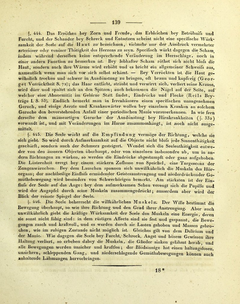444. Das Errölheii bey Zorn und Freude, das Erbleichen bey Betrübnifs und Furcht, und der .Schauder bey Schreck und Entsetzen scheint nicht eine specifische Würk- samkeit der Seele auf die Haut zu bezeiclinen, vielmehr nur der Ausdruck vermehrter arteriöser oder venöser Tbäligkeit des Herzens zu seyn. Specifisch würkt dagegen die Scham, indem während derselben keine entsprechende Veränderung im Herzschlage, noch in einer andei’n Function zu bemerken ist. Bey lebhafter Scham rölhet sich niclit blofs die Haut, sondern auch ihre Wärme wird erhöht und es bricht ein allgemeiner Schweifs aus, namentlich wenn man sich vor sich selbst schämt. — Bey Verrückten ist die Haut ge- wöhnlich trocken und schwer in Ausdünstung zu bringen, oft braun und kupferig (^Geor- get Verrücktheit S. 72); das Haar entfärbt, sträubt und verwirrt sich, verliert seine Krause, wird dürr und spaltet sich an den Spitzen; auch bekommen die Nägel auf der Seite, auf welcher eine Abnormität im Gehirne Statt findet, Eindi’ücke und Flecke (Reils Bey- träge I. S. 53). Endlich bemerkt man in Irrenhäusern einen specifischen unangenehmen Geruch, und einige Aerzte und Krankenwärter wollen bey einzelnen Kranken an solchem Gerüche den bevorstehenden Anfall einer periodischen Manie vorauserkennen. In wie fern derselbe dem mäuseartigen Gerüche der Ausdünstung bey Hirnkrankheilen (§. 33a) verwandt ist, und mit Veränderungen im Harne z:usammeiihängt, ist noch nicht ausge- mitlelt. §. 445. Die Seele würkt auf die Empfindung vermöge der Richlung, welche sie sich giebt. So wird durch Aufmerksamkeit auf die Objecte nicht blofs jede Sinnenthäligkeit geschärft, sondern auch der Schmerz gesteigert. Wendet sich die Seelenthätigkeit entwe- der von den äussern Objecten überhaupt, oder von einzelnen insbesondre ab, um in an- dern Richtungen zu würken, so werden die Eindrücke abgestumpft oder ganz aufgehoben. Die Lüsternheit erregt bey einem stärkern Zuflusse von Speichel, eine Turgescenz der Zungenwärzchen. Bey dem Lauschen spannen sich unwillkührlich die Muskeln des Hör- organs; der nachlheilige Einflufs ermüdender Geislesanslrengung und niederdrückender Ge- raüthsbewegung wird besonders von 'Schw'erhörigen bemerkt. Am stärksten ist der Ein- flufs der Seele auf das Auge: bey dem aufmerksamen Sehen verengt sich die Pupille und wird der Augapfel durch seine Muskeln zusammengedrückt; ausserdem aber wird der Blick der reinste Spiegel der Seele. 446. Die Seele beherrscht die wlllkührlichen Muskeln. Der Wille bestimmt die Bewegung überhaupl, so wie ihre Richlung und den Grad ihrer Anstrengung, Aber auch unwillkührlich giebt die kräftige Würksamkeit der Seele den Muskeln eine Energie, deren sie sonst nicht fähig sind: in dem rüstigen Affecte sind sie fest und gespannt, die Bewe- gungen rasch und kraftvoll, und es werden durch sie Lasten gehoben und Massen gebro- chen, wie im ruhigen Zustande nicht möglich ist. Gleiches gilt von dem Delirium und der Manie. Wie dagegen die Seele bey Furcht, Schreck, Angst und bösem Gewissen ihre Haltung verliert, so erbeben dabey die Muskeln, die Glieder sinken gelähmt herab, und alle Bewegungen werden unsicher und Icraftlos ; der Blödsinnige hat einen haltungslosen, unsichern, schleppenden Gang, und niederschlagende Gemüthsbewegungen können auch anhaltende Lähmungen hervorbringen. 18«