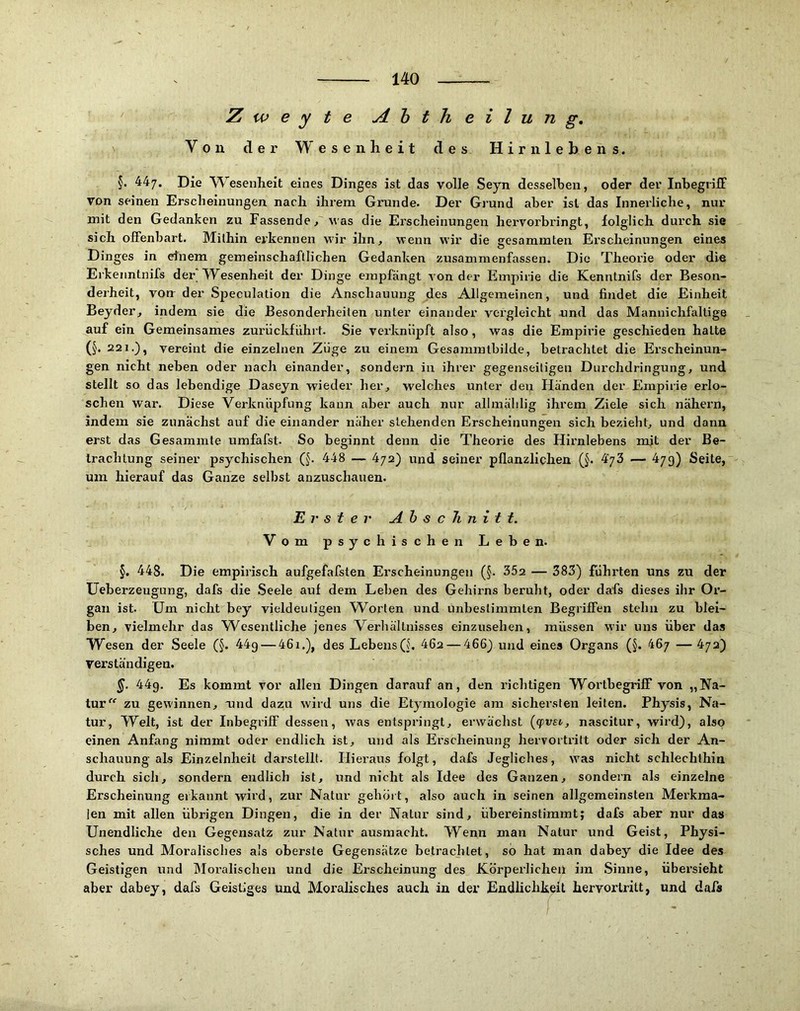 Z w e y t e Ahtheilung, Von der Wesenheit des Hirn lebe ns. §. 447. Die Wesenheit eines Dinges ist das volle Seyn desselben, oder der InbegrifF von seinen Erscheinungen nach ihrem Grunde. Der Grund aber ist das Innerliche, nur mit den Gedanken zu Fassende, was die Erscheinungen hervorbringt, folglich durch sie sich offenbart. Mithin erkennen wir ihn, wenn wir die sesammten Erscheinungen eines -- ^ ^ O O Dinges in einem gemeinschaftlichen Gedanken zusammenfassen. Die Theorie oder die Erkeiintnifs der TFesenheit der Dinge empfängt von der Empirie die Kenntnifs der Beson- derheit, von der Speculation die Anschauung des Allgemeinen, und findet die Einheit Beyder, indem sie die Besonderheiten unter einander vergleicht .und das Mannichfaltige auf ein Gemeinsames zurückführt. Sie verknüpft also, was die Empirie geschieden hatte (J. 221.), vereint die einzelnen Züge zu einem Gesamratbilde, betrachtet die Erscheinun- gen nicht neben oder nach einander, sondern in ihrer gegenseitigen Durchdringung, und stellt so das lebendige Daseyn wieder her, welches unter den Händen der Empirie erlo- schen war. Diese Verknüpfung kann aber auch nur allmäldig ihrem Ziele sich nähern, indem sie zunächst auf die einander näher stehenden Erscheinungen sich bezieht, und dann erst das Gesammte umfafst. So beginnt denn die Theorie des Hirnlebens mit der Be- trachtung seiner psychischen (§. 448 — 4/2) und seiner pflanzlichen (J. 4'73 — 4/9) Seite, um hierauf das Ganze selbst anzuschauen. Erster Ahschnitt. Vom psychischen Leben. §. 448. Die empirisch aufgefafsten Erscheinungen (§. 352 — 383) fühiden uns zu der UeberzeugLing, dafs die Seele auf dem Leben des Gehirns beruht, oder dafs dieses ihr Or- gan ist. Um nicht bey vieldeutigen W^orten und unbestimmten Begriffen stehn zu blei- ben, vielmehr das Wcseiitliche jenes Verhältnisses einzusehen, müssen wir uns über das Wesen der Seele (§. 44g — 46i.), des LebensQ. 462 — 466) und eines Organs (§. 46/ —4/2) verständigen. §. 44g. Es kommt vor allen Dingen darauf an, den richtigen Wortbegriff von „Na- tur zu gewinnen, vmd dazu wird uns die Etymologie am sichei’sten leiten. Physis, Na- tur, Welt, ist der Inbegriff dessen, was entspringt, erwächst (cpvsi, nascitur, wird), also einen Anfang nimmt oder endlich ist, und als Erscheinung hervortritt oder sich der An- schauung als Einzelnheit darstellt. Hieraus folgt, dafs Jegliches, was nicht schlechthin durch sich, sondern endlich ist, und nicht als Idee des Ganzen, sondern als einzelne Erscheinung erkannt wird, zur Natur gehört, also auch in seinen allgemeinsten Merkma- len mit allen übrigen Dingen, die in der Natur sind, übereinstimmt; dafs aber nur das Unendliche den Gegensatz zur Natur ausmacht. Wenn man Natur und Geist, Physi- sches und Moralisches als oberste Gegensätze betrachtet, so hat man dabey die Idee des Geistigen und jMoralischen und die Erscheinung des Körperlichen im Sinne, übersieht aber dabey, dafs Geistiges und Moralisches auch in der Endlichkeit hervorlritt, und dafa