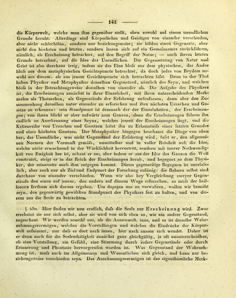 die Körperwelt, welche man ihm gegenüber stellt^ eben sowohl auf einem unentlllchen Grunde beruht. Allerdings sind Körperliches und Geistiges von einander verschieden, aber nicht schlechthin, sondern nur beziehungsweise; sie bilden einen Gegensatz, aber nicht den höchsten und letzten, sondern lassen sich auf ein Gemeinsames zurückführen, nämlich, als Erscheinung befrachtet, auf den Begriff der Natur; — nach ihrem letzten Grunde betrachtet, auf die Idee des Unendlichen. Die Gegensetzung von Natur und Geist ist also durchaus irrig, indem sie das Eine blofs aus dem physischen, das Andre blofs aus dem metaphysischen Gesichtspuncte betrachtet, da doch jedes von Beydem so- wohl aus diesem, als aus jenem Gesichtspuncte sich betrachten läfst. Denn in der That haben Physiker und Metaphysiker denselben Gegenstand, nämlich das Seyn , und weichen blofs in der Betrachtungsweise desselben von einander ab. Die Aufgabe des Physikers ist, die Erscheinungen zunächst in ihrer Einzelnheit, mit ihren unterscheidenden Merk- malen als Thatsachen, als Gegenstände der Erfahrung aufzufassen, dann aber den Zu- sammenhang derselben unter einander zu erforschen und ihre nächsten Ursachen und Ge- setze zu ej'kennen: sein Sfandpunct ist demnach der der Einzelnheiten, der Erscheinun- gen; von ihnen blickt er aber aufwärts zum Ganzen, denn die Erscheinungen führen ihn endlich zu Anerkennung eines Seyns, 'svelches jenseit der Erscheinungen liegt, und die Kettenreihe von Ursachen und Gesetzen leitet ihn zu Erkenntnifs eines letzten Grundes und eines höchsten Gesetzes. Der Metaphysiker hingegen beschauet die Dinge von oben her, das Unendliche, was nicht Gegenstand der Erfahi’ung wird, fafst er, den allgemei- nen Normen der Yernunft gemäfs, unmittelbar und in voller Reinheit auf; die Idee, welche nicht erwachsend in der Würklichkeit hervortritt, sondern mit innrer Nothwendig- keit von Ewigkeit her ist, schaut er an; aber indem er aus der Idee des Ganzen die Welt construirt, steigt er in das Reich der Erscheinungen herab, und begegnet so dem Physi- ker, der seinerseits auch ihm entgegen kommt. Dieses gegenseitige Begegnen ist unerlafs- lich, aber auch nur als Ziel und Endpunct der Forschung zulässig: die Bahnen selbst sind durchaus von einander verschieden. Wenn wir also bey Vergleichung zweyer Gegen- stände den einen auf jenem, den andern auf diesem Wege erforschen, so mufs der heil- loseste Irrthum sich daraus ergeben. Um dagegen uns zu verwahren, wollen wir bemüht seyn, den gegenwärtig gewählten Standpunct des Physikers fest zu halten, und von die- sem aus die Seele zu betrachten. §. 45o. Hier finden wür nun erstlich, dafs die Seele zur Erscheinung wird. Zwar erscheint sie nur sich selbst, aber sie wird von sich eben so, wie ein andrer Gegenstand, angeschaut. Wir werden sowohl uns, als die Aussenwelt, inne, und es ist dasselbe Wahr- nehmungsvermögen, welches die Vorstellungen und welches die Eindrücke der Körper- welt aufnimmt, nur dafs es dort nach innen, hier nach aussen sich -wendet. Daher ist es denn auch für die Seelenthätigkeit zunächst ganz gleichgültig, ja oft ununterscheidbar, oh eine Vorstellung, ein Gefühl, eine Stimmung durch äufsre Gegenstände oder durch Erinnerung und Phantasie hervorgerufen worden ist. W^as Gegenstand der Wahrneh- mung ist, raufs auch im Allgemeinen und W'esentlichen sich gleich, und kann nur be- ziehungsweise verschieden seyn. Das Anschauungsvermögen ist das eigeiilhümliche Merk-