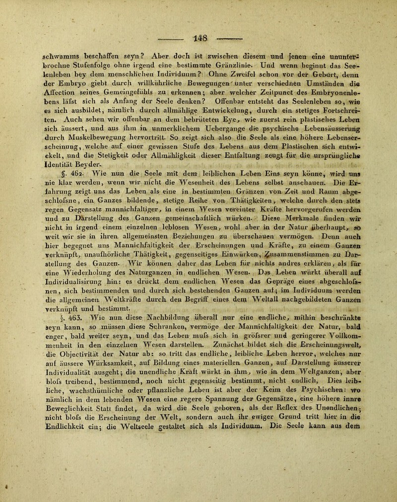 Schwamms beschaffen seyn ? Aber doch ist zwischen diesem und jenen eine ununfet- brochue Stufenfolge ohne irgend eine bestimmte Gränzlinie. Und wenn beginnt das See- lenleben bey dem menschlichen Individuum? Ohne Zweifel schon vor der Geburt, denn der Embryo giebt durch willkühiiiehe Bewegungen' unter verscliiednen Umständen die Affection seines Gemeingefühls zu erkennen; aber welcher Zeilpunct des Embryonenle- bens läfst sich als Anfang der Seele denken? Offenbar entsteht das Seelenleben so, wie es sieh ausbildet, nämlich durch allmählige Entwickelung, durch ein stetiges Fortschrei- ten. Auch sehen wir offenbar an dem bebrüteten Eye^ wie zuerst rein plastisches Leben sich äussert, und aus ihm in unmerklichem Uebergange die psychische Lebeusäusserung durch Muskelbeweguug hervortritt. So zeigt sich also die Seele als eine höhere Lebenser- scheinung, welche auf einer gewissen Stufe des Lebens aus dem Plastischen sich entwi- ckelt, und die Stetigkeit oder Allmühligkeit dieser Entfaltung zeugt für die ursprüngliche Identität Beyder.. §. 46a. Wie nun die Seele mit dem leihlichen Lehen Erna seyn könne, wird uns nie klar werden, wenn wir nicht die Wesenheit des Lebens selbst ansehauen. Die Er- fahrung zeigt uns das Leben als eine in bestimmten Gränzen von Zeit und Raum abge- schlofsne, ein Ganzes bildende, stetige Reihe von Thäljgkeilen, welche durch den stets regen Gegensatz mannichfalliger, in einem Wesen vei'einter Kräfte hervorgernfen werden und zu Darstellung des Ganzen gemeinschaftlich würken. Diese Merkmale finden wir nicht in irgend einem einzelnen leblosen Wesen, wohl aber in der Natur iiberhaupt, so weil wir sie in ihren allgemeinsten Beziehungen zu überschauen vermögen. Denn auch hier begegnet uns Mannichfaltigkeit der Erscheinungen und Kräfte, zu einem Ganzen verknüpft, unaufhörliche Thätigkeit, gegenseitiges Einwürken, ^usammenstimmen zu Dar- stellune des Ganzen. Wm können daher das Leben für nichts andres erklären, als für eine Wiederholung des Nalurganzen in endlichen Wesen. Das Leben würkt überall auf ludividualisirung hin; es drückt dem endlichen Wesen das Gepräge eines abgeschlofs- nen, sich bestimmenden und durch sich bestehenden Ganzen auf; im Individuum Averden die allgemeinen. Weltkräfte durch den Begriff eines dem Weltall nachgebildeten Ganzen verknüpft und bestimmt. §. 463. Wie nun diese Nachbildung überall nur eine endliche, mithin beschränkte äeyn kann, so müssen diese Schranken, vermöge der Mannichfaltigkeit der Natur, bald enger, bald weiter seyn, und das Leben mufs sich in gröfsrer und geringerer Vollkom- menheit in den einzelnen Wesen darstellen. Zunächst bildet sich die Erscheinungswelt, die Objectivilät der Natur ab: so tritt das endliche, leibliche Leben hervor, welches nur auf äussere Würksamkeit, auf Bildung eines materiellen Ganzen, auf Darstellung äusserer Individualität ausgeht; die unendliche Kraft würkt in ihm, wie in dem Wellganzen, aber hlofs treibend, bestimmend, noch nicht gegenseitig bestimmt, nicht endlich. Dies leib- liche, wachsthümliche oder pflanzliche Leben ist aber der Keim des Psychischen: wo nämlich in dem lebenden Wesen eine regere Spannung der Gegensätze, eine höhere innre Beweglichkeit Statt findet, da wird die Seele geboren, als der Reflex des- Unendlichen; nicht hlofs die Erscheinung der Welt, sondern auch ihr ewiger Grund tritt hier in die Endlichkeit ein; die W^eltseele gestaltet sieh, als ladividuum. Die Seele kann aus dem 4