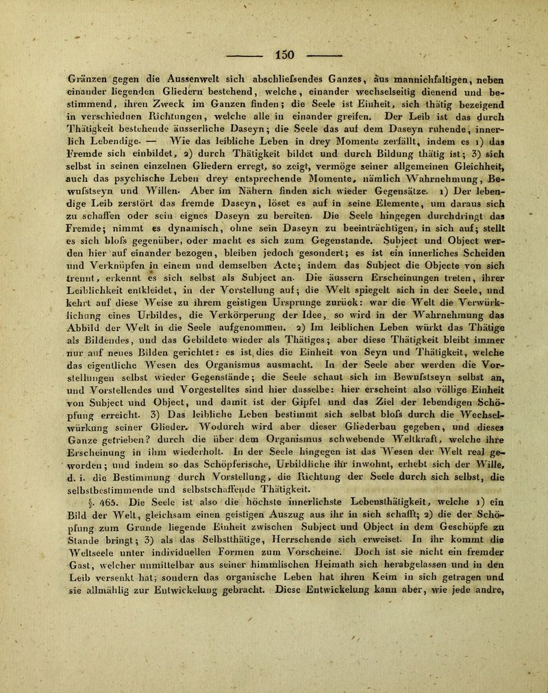 Gi’äiizen gegen die Aussenwelt sich ahschliefsendes Ganzes, aus mannichfaltigen, neben einander liegenden Gliedern bestehend, welche, einander wechselseitig dienend und be- sliniraend, ihren Zweck im Ganzen finden; die Seele ist Einheit, sich ihätig bezeigend in verschiednen Richtungen, welche alle in einander greifen. Der Leib ist das durch Thätigkeit bestehende äusserliche Dasejn; die Seele das auf dem Daseyn ruhende, inner- lich Lebendige. — Wie das leibliche Leben in drey Momente zerfällt, indem es i) das Fremde sich einbildet, 2) durch Thätigkeit bildet und durch Bildung thätig ist; 3) sich selbst in seinen einzelnen Gliedern erregt, so zeigt, vermöge seiner allgemeinen Gleichheit, auch das psychische Leben drey entsprechende Momente, nämlich Wahrnehmung, Be- wufstseyn und Willen- Aber im Nähern finden sich wieder Gegensätze. 1) Der leben- dige I.eib zerstört das fremde Daseyn, löset es auf in seine Elemente, um daraus sich zu schaffen oder sein eignes Daseyn zu bereiten. Die Seele hingegen durchdringt das Fremde; nimmt es dynamisch, ohne sein Daseyn zu beeinträchtigen, in sich auf; stellt es sich blofs gegenüber, oder macht es sich zum Gegenstände. .Subject und Object wer- den hier auf einander bezogen, bleiben jedoch gesondert; es ist ein innerliches Scheiden und Verknüpfen in einem und demselben Acte; indem das Subject die Objecte von sich trennt, erkennt es sich selbst als Subject an- Die äussern Erscheinungen treten, ihrer Leiblichkeit entkleidet, in der Vorstellung auf; die W^elt spiegelt sich in der Seele, und kehrt auf diese Weise zu ihrem geistigen Ursprünge zurück: war die Welt die Verwürk- lichung eines Urbildes, die Verköi’perung der Idee, so wird in der Wahrnehmung das Abbild der Welt in die Seele aufgenommen. 2) Im leiblichen Leben winkt das Thätige als Bildendes, und das Gebildete wieder als Thätiges; aber diese Thätigkeit bleibt immer nur auf neues Bilden gerichtet: es ist, dies die Einheit von Seyn und Thätigkeit, welche das eigentliche Wesen des Organismus ausmacht. In der Seele aber werden die Vor- stellungen selbst wieder Gegenstände; die Seele schaut sich im Bewufstseyn selbst an, und Vorstellendcs und Vorgestelltes sind hier dasselbe: hier erscheint also völlige Einheit von Subject und Object, und damit ist der Gipfel und das Ziel der lebendigen .Schö- pfung erreicht. 3) Das leibliche Leben bestimmt sich selbst blofs durch die Wechsel- würkung seiner Glieder. Wodurch wird aber dieser Gliederbau gegeben, und dieses Ganze getrieben? durch die über dem Oi’ganismus schwebende Weltkraft, welche ihre Erscheinung in ihm wiederholt. In der Seele hingegen ist das Wesen der Welt real ge- worden; und indem so das Schöpferische, Urbildliche ihr inwohnt, erhebt sich der Wille, d. i. die Bestimmung durch Vorstellung, die Richtung der Seele durch sich selbst, die selbstbeslimmende und selbstschaffende Thätigkeit. §. <165. Die Seele ist also die höchste innerlichste Lebenslhätigkeit, welche 1) ein Bild der Welt, gleichsam einen geistigen Auszug aus ihr in sich schafft; 2) die der Schö- pfung zum Grunde liegende Einheit zwischen .Subject und Object in dem Geschöpfe zu Stande bringt; 3) als das Selbstthätige, Herrschende sich erweiset. In ihr kommt die Weltseele unter individuellen Formen zum Vorscheine. Doch ist sie nicht ein fremder Gast, welcher unmittelbar aus seiner himmlischen Heimath sich herabgelassen und in den Leib versenkt hat; sondern das organische Leben hat ihren Keim in sich getragen und sie allmählig zur Entwickelung gebracht. Diese Entwickelung kann aber, wie jede andre,