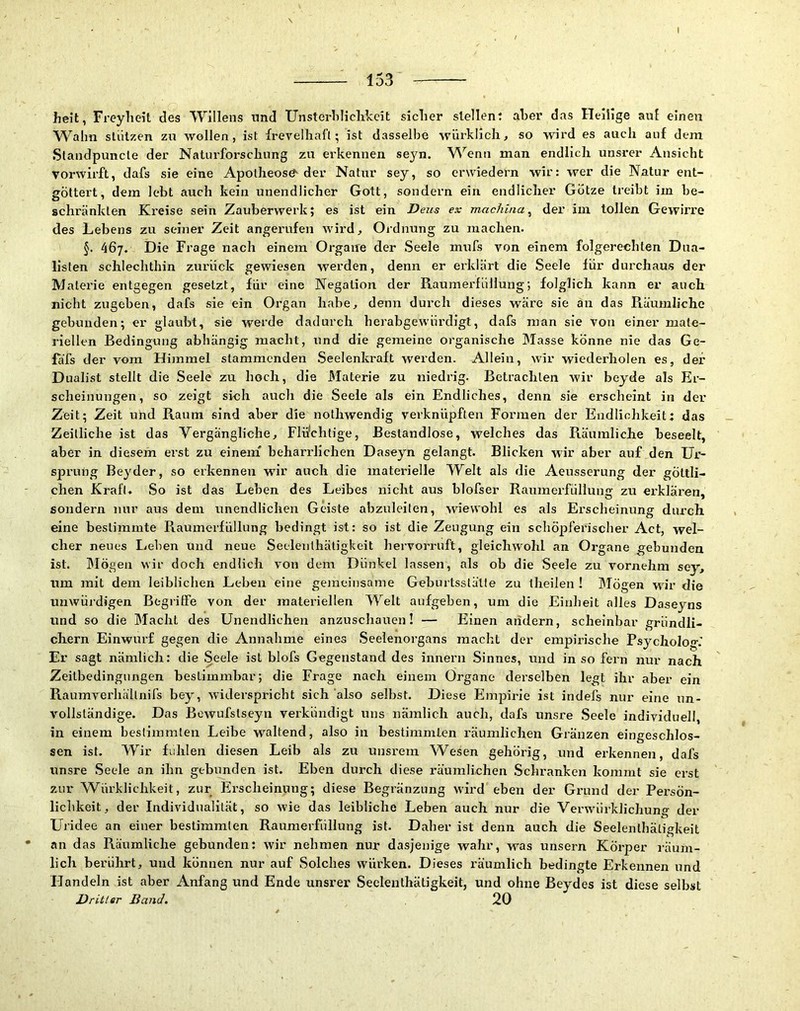 I heit, Freylieit des Willens und Unsterliliclikcit siclier stellen: aber das Heilige auf einen AVahn stützen zu wollen, ist frevellial’t; ist dasselbe würklich^ so wird es auch auf dem Slandpuncte der Naturforschung zu erkennen seyn. Wenn man endlich unsrer Ansicht vorwirft, dafs sie eine Apotheose der Natur sey, so erwiedern wir: wer die Natur ent- gÖttert, dem lebt auch kein unendlicher Gott, sondern ein endlicher Götze treibt iin be- schränkten Kreise sein Zauberwerk; es ist ein Deus ex machina ^ der iin tollen Gewirre des Lebens zu seiner Zeit angerufen wird, Ordnung zu machen. §. 467. Die Frage nach einem Organe der Seele mufs von einem folgerechten Dna- listen schlechthin zurück gewiesen werden, denn er erklärt die Seele für durchaus der Materie entgegen gesetzt, für eine Negation der Raumerfüllung; folglich kann er auch nicht zugeben, dafs sie ein Oi’gan habe, denn durch dieses wäre sie an das Räumliche gebunden; er glaubt, sie werde dadurch herabgewürdigl, dafs man sie von einer mate- riellen Bedingung abhängig macht, und die gemeine organische IMasse könne nie das Ge- fäfs der vom Himmel stammenden Seelenkraft werden. Allein, wir wiederholen es, der Dualist stellt die Seele zu hoch, die Materie zu niedrig. Betrachten wir bejde als Er- scheinungen, so zeigt sich auch die Seele als ein Endliches, denn sie erscheint in der Zeit; Zeit und Raum sind aber die nothwendig verknüpften Formen der Endlichkeit: das Zeitliche ist das Vergängliche, Flii/chtige, Bestandlose, welches das Räumliche beseelt, aber in diesem erst zu einem' beharrlichen Daseyn gelangt. Blicken wir aber auf den Ur- sprung Beyder, so erkennen wir auch die materielle Welt als die Aeusserung der göttli- chen Kraft» So ist das Leben des Leibes nicht aus blofser Rauraerfüllung zu erklären, sondern nur aus dem unendlichen Geiste abzuleiten, wiewohl es als Ei'scheinung durch eine bestimmte Raumerfüllung bedingt ist: so ist die Zeugung ein schöpferischer Act, wel- cher neues Leben Und neue Seelenthätigkeit hervormft, gleichwohl an Organe gebunden ist. Mögen wir doch endlich von dem Dünkel lassen, als ob die Seele zu vornehm sey, um mit dem leiblichen Leben eine gemeinsame Geburtsstätte zu theilen ! Mögen wir die unwüidigen Begriffe von der materiellen Welt aufgeben, um die Einheit alles Daseyns und so die Macht des Unendlichen anzuschauen! — Einen atielern, scheinbar gründli- chem Einwurf gegen die Annahme eines Seelenorgans macht der empirische Psycholog.' Er sagt nämlich: die Seele ist blofs Gegenstand des innern Sinnes, und in so fern nur nach Zeitbedingungen bestimmbar; die Frage nach einem Organe derselben legt ihr aber ein Raumverhältnifs bey, widerspricht sich also selbst. Diese Empirie ist indefs nur eine un- vollständige. Das Bewufstseyn verkündigt uns nämlich auch, dafs unsre Seele individuell, in einem bestimmten Leibe waltend, also in bestimmten räumlichen Gränzen eingeschlos- sen ist. Wir fühlen diesen Leib als zu unsrem Wesen gehörig, und erkennen, dafs unsre Seele an ihn gebunden ist. Eben durch diese räumlichen Schranken kommt sie erst zur Würklichkeit, zur Erscheinung; diese Begränzung wird eben der Grund der Persön- lichkeit, der Individualität, so W'ie das leibliche Leben auch nur die Verwürklichung der Uridee an einer bestimmten Raumerfüllung ist. Daher ist denn auch die Seelenthätigkeit • an das Räumliche gebunden: wir nehmen nur dasjenige wahr, was unsern Körper räum- lich berührt, und können nur auf Solches würken. Dieses räumlich bedingte Erkennen und Handeln ist aber Anfang und Ende unsrer Seelenthätigkeit, und ohne Beydes ist diese selbst Dritter Band, 20