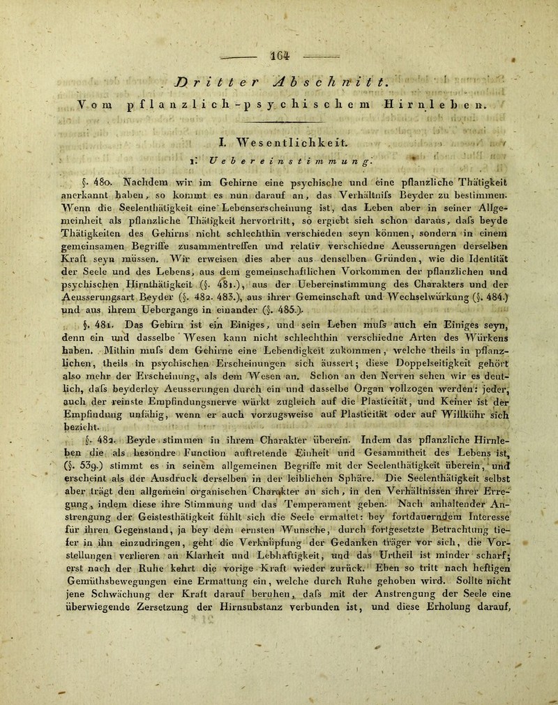 1G4 .Dritter A h s c h w i t t. ’ Vom p f 1 a n z 1 i c li - p s y c h i s c li e m H i r n 1 e b e n . I. Wes ent lieh k eit, y i: U e b e r e i n s t i m m u n g. * §> 48o. Nachdem wir im Gehirne eine psychische und eine pflanzliche Thatigkeifc anerkannt haben, so kommt es nun darauf an, das Verhältnifs Beyder zu bestimmen. Wenn die Seelentliäligkeit eine'Lebenserscheinung ist, das Leben aber in seiner Allge- meinheit als pflanzliche Thätigkeit hervortrilt, so ergiebt sieh schon daraus, dafs heyde Thätigkeiten des Gehirns nicht schlechthin verschieden seyn können, sondern in einem gemeinsamen Begriffe zusammentrefiTen und relativ verschiedne Aeusserungen derselben Kraft seyn müssen. Wir erweisen dies aber aus denselben Gründen, wie die Identität der Seele und des Lebens, aus dem gemeiuschafilichen Voi’kommen der pflanzlichen und psychischen Hirntliäligkeit (§. 48i.), aus der Uebereinslimmung des Charakters und der Aeusserungsart Beyder (§. 48a. 483.), aus ihrer Gemeinschaft und Wechselwürkung (§. 484.) und aus ihrem IJebergange in einander (§. 485 ), §. 481. Das Gehirn ist ein Einiges, und sein Lehen muls auch ein Einiges seyn, denn ein und dasselbe Wesen kann nicht schlechthin verschiedne Ai’ten des Würkens haben. Mithin niufs dem Gehirne eine Lebendigkeit zukommen, welche theils in pflanz- lichen, theils in psychischen Erscheinungen sich äussert; diese Doppelseitigkeit gehört also mehr der Erscheinung, als dem Wesen an. Schon an den Nerven sehen Wir es deut- lich, dafs beyderlcy Aeusserungen durch ein und dasselbe Organ vollzogen werden: jeder, auch der reinste Empfindungsnerve würkt zugleich auf die Plaslicilät, und Keiner ist der Empfindung unfähig, wenn er auch vorzugsweise auf Plasticität oder auf WilUtühr sich bezieht. . §. 48a. Beyde . stimmen in ihrem Charakter überein. Indem das pflanzliche Hirnle- ben die als hesbndre Function auflrelende Eiulieit und Gesamrritheit des Lebens ist, (§. 53g.) stimmt es in seinem allgemeinen Begriffe mit der Seelentliäligkeit überein,'und erscheint als der Ausdruck derselben in der leiblichen Sphäre. Die Seelenlhätigkeit selbst aber trägt den allgemein organischen Charakter an sich, in den Verhältnissen ihrer Erre- gung, indem diese ihre Slimmung und das Temperament geben. Nach anhaltender An- strengung der Geistesthätigkeit fühlt sich die Seele ermaltel: bey fortdauernd:eni Interesse für ihren Gegenstand, ja bey dem ernsten Wunsdhe, durch fortgesetzte Betrachtung tie- fer in ihn einzudringen, geht die Verknüpfung der Gedanken Ü’äger vor sich, die Vor- stellungen verlieren an Klarheit und Lebhaftigkeit, uqd das Urllieil ist minder scharf; erst nach der Ruhe kehrt die vorige Kraft wieder zurück. Eben so tritt nach heftigen Gemüthsbewegungen eine Ermattung ein, welche durch Ruhe gehoben wird. Sollte nicht jene Schwächung der Kraft darauf beruhen,, dafs mit der Anstrengung der Seele eine überwiegende Zersetzung der Hirnsubstanz verbunden ist, und diese Erholung darauf. I