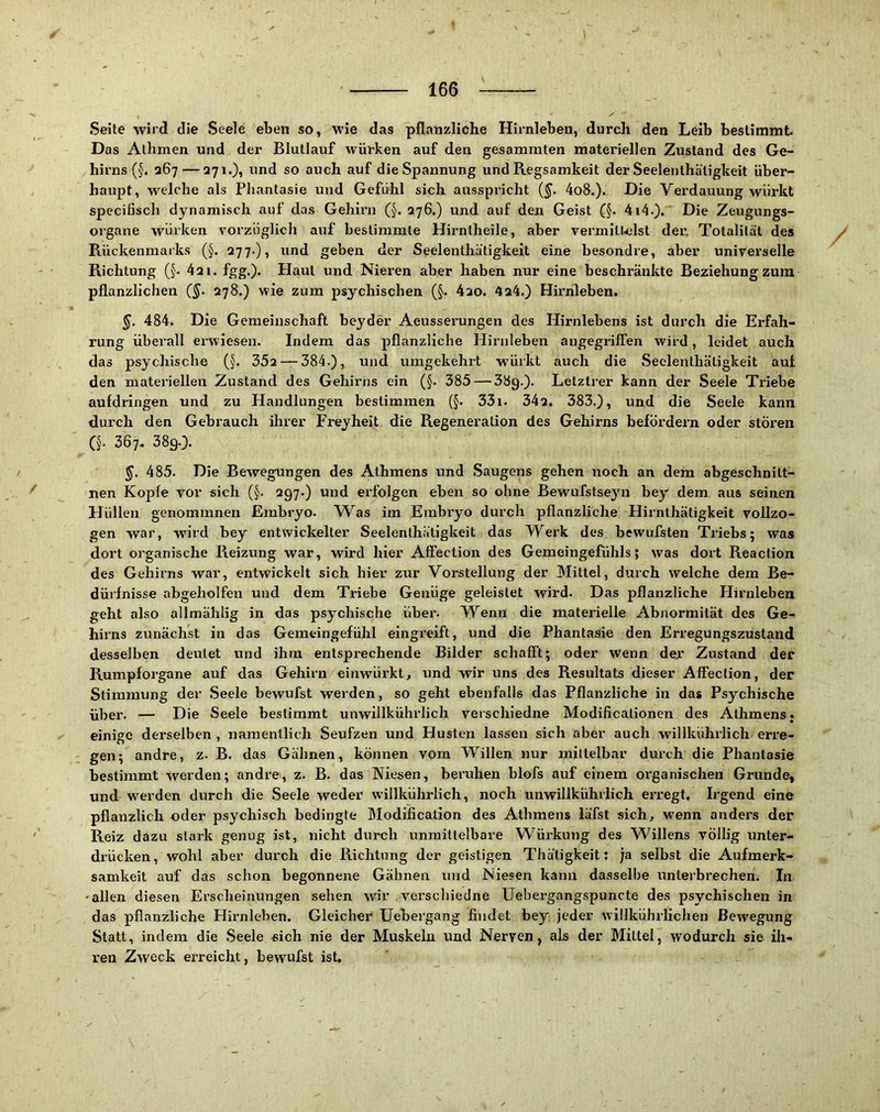 166 Seite wird die Seele eben so, wie das pflanzliche Hirnleben, durch den Leib bestimmt. Das Alhmen und der Blutlauf würken auf den gesammten materiellen Zustand des Ge- hirns (§. 267 — 271.), und so auch auf die Spannung und Regsamkeit der Seelenthätigkeit über- haupt, welche als Phantasie und Gefühl sich ausspricht (§. 4o8.). Die Verdauung würkt specifisch dynamisch auf das Gehirn (§. 276.) und auf den Geist (§. 4i4.). Die Zeugungs- organe würken vorzüglich auf bestimmte Hirntheile, aber vermitldst der, Totalität des Rückenmarks (§. 277.), und geben der Seelenthätigkeit eine besondre, aber universelle Richtung (§. 421. fgg.). Haut und Nieren aber haben nur eine beschränkte Beziehung zum pflanzlichen 278.) wie zum psychischen (§. 4ao. 424.) Hirnleben. §. 484. Die Gemeinschaft beyder Aeusserungen des Hirnlebens ist durch die Erfah- rung überall erwiesen. Indem das pflanzliche Hirnleben angegriffen wird, leidet auch das psychische (§. 35a — 384.), und umgekehrt würkt auch die Seelenthätigkeit auf den materiellen Zustand des Gehirns ein (§. 385 — 389-)- Lelztrer kann der Seele Triebe aufdringen und zu Handlungen bestimmen (§. 33i. 342. 383.), und die Seele kann durch den Gebrauch ihrer Freyheit die Regeneration des Gehirns befördern oder stören CJ. 367. 389.). §. 485. Die Bewegungen des Athmens und Saugens gehen noch an dem abgeschnitt- nen Kopfe vor sich (§. 297.) und erfolgen eben so ohne Bewufstseyn bey dem aus seinen Hüllen genommnen Embryo. Was im Embryo durch pflanzliche Hirnthätigkeit vollzo- gen war, wird bey entwickelter Seelenthätigkeit das Werk des bewufsten Ti’iebs; was dort organische Reizung war, wird hier Affection des Gemeingefühls; was dort Reaction des Gehirns war, entwickelt sich hier zur Vorstellung der Mittel, durch welche dem Be- dürfnisse abgeholfen und dem Triebe Genüge geleistet wird. Das pflanzliche Hirnleben geht also allmählig in das psychische über. Wenn die materielle Abnormität des Ge- hirns zunächst in das Gemeingefühl eingreift, und die Phantasie den Erregungszustand desselben deutet und ihm entsprechende Bilder schafft; oder wenn dejr Zustand der Rumpforgane auf das Gehirn einwürkt, und wir uns des Resultats dieser Affection, der Stimmung der Seele bewufst werden, so geht ebenfalls das Pflanzliche in das Psychische über. — Die Seele bestimmt unwillkührlich verschiedne Modificalionen des Athmens. einige derselben , namentlich Seufzen und Husten lassen sich aber auch willkührlich erre- gen; andre, z. B. das Gähnen, können vom Willen nur mittelbar durch die Phantasie bestimmt werden; andre, z. B. das Niesen, beruhen blofs auf einem organischen Grunde, und w'erden durch die Seele weder w’illkührlich, noch unwillkührlich erregt. Irgend eine pflanzlich oder psychisch bedingte Modification des Athmens läfst sich, wenn anders der Reiz dazu stark genug ist, nicht durch unmittelbare Würkung des Willens völlig unter- drücken, wohl aber durch die Richtung der geistigen Thätigkeit; ja selbst die Aufmerk- samkeit auf das schon begonnene Gähnen und Niesen kann dasselbe unterbrechen. In -allen diesen Erscheinungen sehen wir verschiedne Uebergangspuncte des psychischen in das pflanzliche Hü’nleben. Gleicher Uebergang findet bey jeder willkührlichen Bewegung Statt, indem die Seele «ich nie der Muskeln und Nerven, als der Mittel, wodurch sie ih- ren Zweck erreicht, bewufst ist.