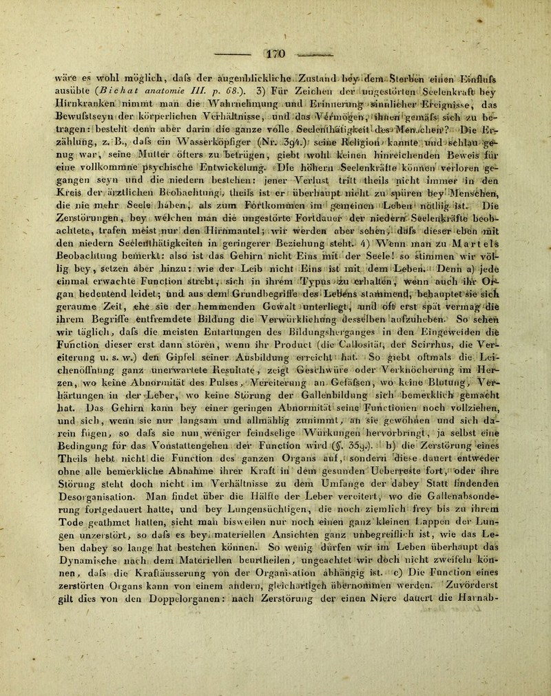 1 170 wäre es wohl möglich, dafs der augeuhlickliche Zusland he'y-dem.Sterben eiiien Einfiufs ausüble {Bichat anatomie III. p. GS.). 3) Für Zeiclieii der iiiigeslörten Seelenkraffc bey Hirnkranken nimmt man die Wahniehir\ung und Eiinuemng' «siintdifcher 'Ereignis.se, das Bewufslseyu(der körperliclien Verhältnisse, und das Vit^mö^en,'■ ihnenrgeji^iäfs; ^ich zu be- ti’agen: besteht denn aber darin die ganze volle ßeelentlrätigkeitld'esiMen'jcheh»? 'Hie Ei> Zahlung., z. B., dafs ein Wasserköpfiger (Ni’. ■Sg-'i.).' seine Rieligiouj ka.nnte und ^sohlau ^g^ nug war, seine Mutter öfters zu betrügen, giebt wohl keinen hinreichenden Beweis für eine vollkomrahe pSychisöhe Entwickelung. Die höherii Seelenkräfle köimen verloren ge- gangen seyu und die niedern bestehen: jener Vei'lu.st tritt tlieils nicht immer in den Kreis der ärztlichen Beobachtnngi, tlieils ist er überhaupt nicht zu spüren bey' Mens^öhen, die nie m^ehr Seele haben, als zum Fcörtkommen im gsemtiueii ‘ Leben• nölliig ist. Die Zerstörungen, bey wekhen man die ungestörte Fortdauer der niederrt'Seelenkräfle beob^ achtete, trafen meist nur den Hirnmantel; wir werden aber sehen> dtifs dieser eben mit den niedern Seclerilhätigkeiten in geringerer Beziehung sieht. 4) Wfenn man zu Mart eis Beobachtung bemerkt: also ist das Gehirn nicht Eins mit der Seele! so stimmen wir völ- lig bey, setzen aber hinzu: wie der Leib nicht Eins ist mit demiLeben. ' Denn a) jede einmal erwachte Function strebt,, sich in ihrem Typus uiu jcrhaltön. Wenn auch ihr Oi^ gan bedeutend leidet; ünd aus deml Grundbegrifte deS'Lebens staihnaendi behauptet äie siet geraume Zeit, ehe sie der hemmenden Gewalt unterliegt, mnd oft erst spät vermag‘die ihrem Begrifi'e entfremdete Bildung die Verwürkliehting desselben anfzuheben. So seheii wir täglich, dafs die meisten Entartungen des Bildungsherganges in den Eirigeweiden dife Function dieser erst dann stören, wenn ihr Product (die Callusiiäi, der Scii'rhus, die Ver- eiterung u. s. w\) den Gipfel seiner Ausbildung erreicht hat. So giebt oftmals die Lei- chenöffnung ganz unerwartete Resultate, zeigt Gesthwüre oder Verknöcherung im Her- zen, wo keine Abnormität des Pulses, Vereiterung an Gefäfsen, wo keine Blutung, Ver- härtungen in dei’TLeber, wo keine Störung der Gallenbildung sich bemerklicb gfemacht hat. Das Gehirn kann bey einer geringen Abnormität seine Functionen noch vollzielien, und sich, wenn sie nur langsam und allmähfig zunimmt, an sie gewöhnen und sich da- i’ein fügen, so dafs sie nun,weniger feindselige Würkungen hervorbringt, ja selb.st eine Bedingung für das Vonstatlengehen der Function wild (§'. 35^.). b) die Zerstörung eines Theils hebt nicht die Function des ganzen Oigans auf,: sondern 'diese dauert entweder ohne alle bemerkliche Abnahme ihrer Kraft in dem gesunden Ueberreke fort,: oder ihre Störung steht doch nicht im Verhältnisse zu dem Umfange der dabey Statt findenden Desorganisation. Man findet über die Hälfte der Leber vereitert, wo die Gallenabsonde- rung fortgedauert hatte, und bey Lungensüchtigen, die noch ziemlich frey bis zu ihrem Tode geathmet hatten, sieht man bisweilen nur noch einen ganz kleinen Lappen der Lun- gen unzeistört, so dafs es bey^.materiellen Ansichten ganz unbegreiflich ist, wie das Le- ben dabey so lauge hat bestehen können. So wenig dürfen wir im Leben überhaupt das Dynami.sche nach dem Materiellen beurtheilen, ungeachtet wir döch nicht zweifeln kön- nen, dafs die Kraftäusserung von der Organi.satiou abhängig ist. c) Die Function eines zerstörten Oigans kann von einem andern, gleichartigeh übernomlnen werden. Zuvörderst gilt dies von den Doppelorganen: nach Zerstörung der einen Niere dauei’l die Harnab- / / '