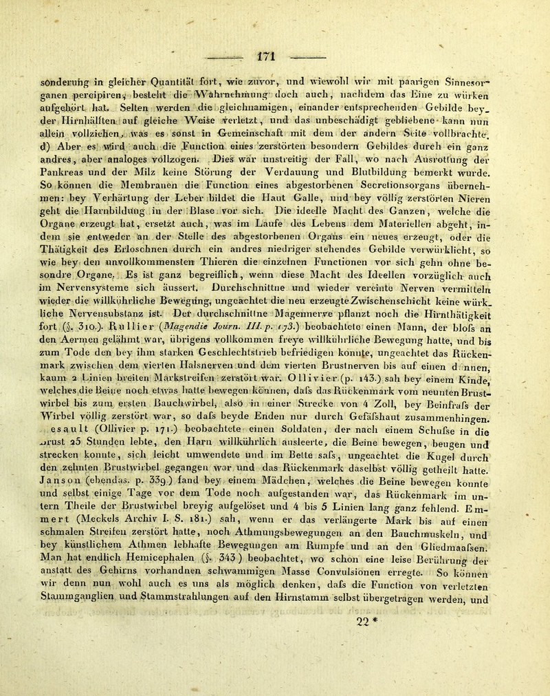 sOnderuhg in gleibher Quantität fort, wie zuvor, und wiewold wir mit paarigen Sinnesor- ganen peroipirenv besteht die 'Wahrnehmung' doch auch, nachdem das Eine zu würben aufgeliort hat. Selten werden die gleichnamigen, einander entsprechenden Gebilde bey_ der. Hirnhälften; auf gleiche Weise verletzt, und das unbeschädigt gebliebene-kann nun allein vollziehen^ was es sonst in Gemeinschaft mit dem der andern Seite vollbrachte, d) Aber es Wird auch die Function eines 'zerstörten besondern Gebildes durch ein ganz andres, aber analoges vollzogen. Dies war unstreitig der Fall, wo nach Ausrottung der Pankreas und der Milz keine Störung der Verdauung und Blutbildung bemerkt wurde. .So können die Membranen die Function eines abgestorbenen Secretionsorgans überneh- men: bey Verhärtung der Leber bildet die Haut Galle, und bey völlig zerstörten Nieren geht die Harnbildring in der ;Blase. vor sich. Die ideelle Macht des Ganzen, welche die Organe eizeugt hat, ersetzt auch, was im Laufe des Lehens dem Materiellen abgeht, in- dem sie entweder an der Stelle des abgestorbenen Organs ein neues erzeugt, oder die Thätigkeit des Erloschnen durch ein andres niedriger stehendes Gebilde verwürklicht, so wie bey: den unvollkommensten Thieren die einzelnen Functionen vor sich gehn ohne be- sondre Organe, Es ist ganz begreiflich, wenn diese Macht des Ideellen vorzüglich auch im Nervensysteme sich aussert. Durehschnittne und wieder vereinte Nerven vermitteln wieder die willkührliche Bewegung, ungeachtet die neu erzeugte Zwischenschicht keine würk_ liehe Nervensubstanz ist. Del' durehschnittne Magenneiwe pflanzt noch die Hirnthätigkeit fort (§. 3io.). Ru 11 i er (MageWic Journ. Ul. p, iy3.) beobaohlele einen Mann, der bJofs an den Aermen gelähmt war, übrigens vollkommen freye willkührliche Bewegung hatte, und bis zum Tode den bey ihm starken Geschlechtsli ieb befriedigen könnte, ungeachtet das Rücken- mark zwischen dem vierten Halsnerven,und dem vierten Brustnerven bis auf einen d: nnen, kaum 2 Linien breiten Markstreifen zerstört war. 01]ivier.(p. i43.) sali bey einem Kinde, welches die Beine noch etwas hatte bewegen kennen, dafs das Rückenmark vom neunten Brust- wirbel bis zum ersleu Rauckwirbel, alsb in einer .Strecke von 4 Zoll, bey Beinfrafs der Wirbel völlig zerstört war, so dafs beyde Enden nur durch Gefäfshaut zusammenhingen. esault (Ollivier p. 171.) beobachtete einen Soldaten, der nach einem Schufse in die .ji’ust 20 .Stunden lebte, den Harn willkülirlich ansleerte, die Beine bewegen, beugen und strecken konnte, sich leicht umwendete und im Belte safs, ungeachtet die Kugel durch den zehnten Brustwirbel gegangen war und das Rückenmark daselbst völlig getheilt hatte. Janson (ebendas, p. 339.) fand bey einem Mädchen, welches die Beine bewegen konnte und selbst einige Tage vor dem Tode noch aufgestanden war, das Rückenmark im un- tern Theile der Brustwirbel breyig aufgelöset und 4 bis 5 Linien lang ganz fehlend. Em- mert (Meckels Archiv L S. 181.) sah, wenn er das verlängerte Mark bis auf einen schmalen Streifen zerstört hatte, noch Athmungsbewegungen an den Bauchmuskeln, und bey künstlichem Athmen lebhafte Bewegungen am Rumpfe und an den Gliedmaafsen. Man hat endlich Hemicephalen (§. 343) beobachtet, wo schon eine leise Berührung der anstatt des Gehirns vorhandnen schwammigen Masse Convulsionen ei’regte. So können wir denn nun wohl auch es uns als möglich denken, dafs die Function von verletzten Stammgauglien und Stammstrahlungen auf den Hirnstamm selbst übergetragen werden, und 22*