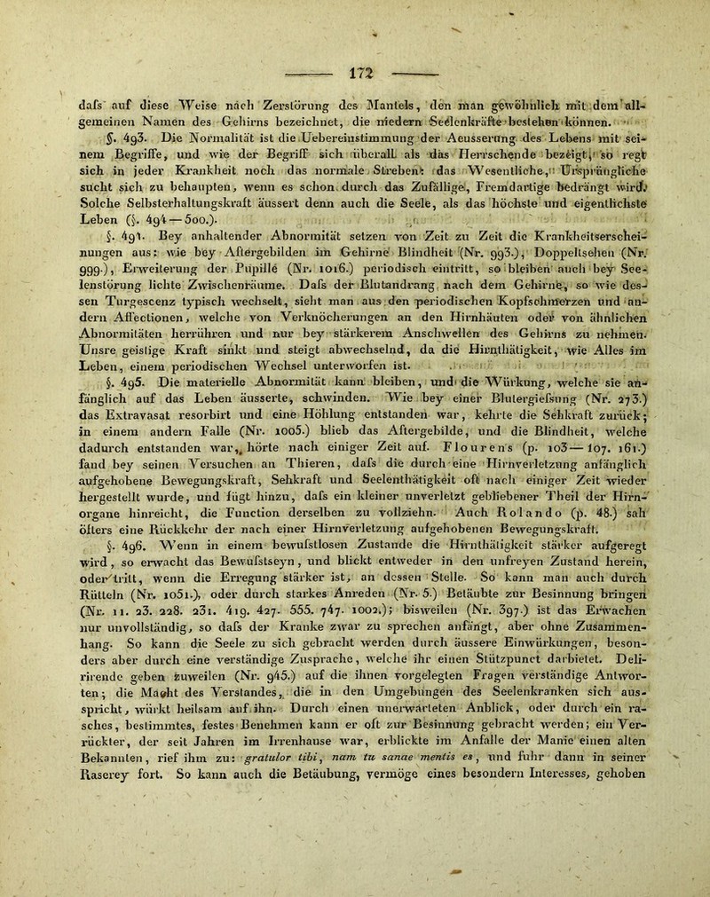 dafs' auf diese Weise nach Zerslöi’ung des Mantels, den man gewöhnlich mit dem’all- gemeinen Namen des Gehirns bezeichnet, die medern 'Sedenkräfte bestehen'können.  493. Die Normalität ist die Uebereiiistimmung der Aeussenmg des Lebens mit sei- nem Begi’iffe, und wie der Begriff sich liibei'alL als das Herrschende bezdgt^' so regt sich in jeder Krankheit noch das norniale Strebend das Wesentliche,Ursprüngliche sucht dch zu behaupten, wenn es schon, durch das Zufälligei, Fremdartige bedrängt wird.? Solche Selbsterhaltungskraft äussert denn auch die Seele, als das höchste und eigentlichste Leben (§. 4g4 — 5oo.). > 5. 4g1. Bey anhaltender Ahnormität setzen von Zeit zu Zeit die Krankheitserschei- nungen aus: wie bey Aftergebilden im Gehirne' Blindheit (Nr, ggS.), Doppeltseheu (Nr. ggg.), Erweiterung der Pupille (Nr. 1016.) periodisch eintritt, so bleiben'auch bey See- lenstörung lichte Zwischenräume. Dafs der Blutandrang nach dem Gehirnb, so wie des- sen Turgescenz typisch wechselt, sieht man aus den periodischen Kopfsohnferzen und'an- dern Afi’ectionen, welche von Vei’knöcherungen an den Hirnhäuten oder von ähnlichen Abnormitäten herriihren und nur bey stärkerem Anschwellen des Gehirns zu nehmen. Unsre geistige Kraft sinkt und steigt abwechselnd, da die Hirnthäligkeit, wie Alles im Leben, einem periodischen Wechsel unterworfen ist. . ■ §. 4g5. Die materielle Abnormität kann: bleiben, und( die Würkung, welche sie an- fänglich auf das Leben äusserte, schwinden. Wie bey einer Blulergiefsung (Nr. 275.) das Extravasat resorbirt und eine Höhlung entstanden war, kehrte die Sehkraft zurück; in einem andern Falle (Nr. 1005.) blieb das Aftergebilde, und die Blindheit, welche dadurch entstanden war,, hörte nach einiger Zeit auf. Flourens (p. io3—107. 161.) fand bey seinen Versuchen an Thieren, dafs die durch eine 'Hirnverletzung anfänglich aufgehobene Bewegung.skraft, Sehkraft und Seelenthätigkeit oft nach einiger Zeit wieder hergestellt wurde, und fügt hinzu, dafs ein kleiner unverletzt gebliebener Theii der Hirn- organe hinreiclit, die Function derselben zu vollziehn. Auch Rolando (p. 48.) sah öfters eine Rückkehr der nach einer Hirnverletzung aufgehobenen Bewegungskraft. §. 4g6. NV’enn in einem bewufstlosen Zustande die Hirnthätigkeit stärker aufgeregt wird, so erwacht das Bewufstseyn, und blickt entweder in den unfreyen Zustand herein, odei*''lritt, wenn die Erregung stärker ist, an dessen Stelle. So kann man auch durch Rütteln (Nr. io5i.), oder durch starkes Anreden (Nr. 5.) Betäubte zur Besinnung bringen (Nr, 11, 23. 228. 23i. 4ig. 427. 555. 747. 1002.); bisweilen (Nr. 397.) ist das Erwachen nur unvollständig, so dafs der Kraidce zwar zu sprechen anfängt, aber ohne Zusammen- hang. So kann die Seele zu sich gebracht werden durch äussere Einwürkungen, beson- ders aber durch eine verständige Zusprache, welche ihr einen Stützpunct darbielet. Deli- rirende geben Zuweilen (Ni\ g45.) auf die ihnen vorgeleglen Fragen verständige Antwor- ten; die Ma®ht des Verstandes, die in den Umgebungen des Seelenkranken sich aus- spricht, wüikt heilsam auf ihn. Durch einen unerwarteten Anblick, oder durch ein ra- sches, bestimmtes, festes Benehmen kann er oft zur Besinnung gebracht werden; ein Ver- rückter, der seit Jahren im Irrenhause war, erblickte im Anfalle der Manie einen alten Bekannten, rief ihm zu: ■ gratidor tibi, nam tu sanae mentis es, xmd fuhr dann in seiner Raserey fort. So kann auch die Betäubung, vermöge eines besondeni Interesses, gehoben