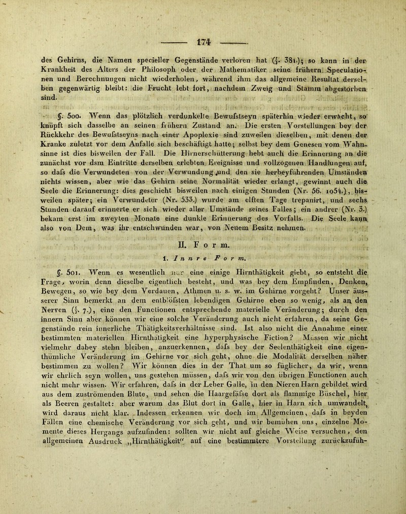 Krankheit des Alters der Philosoph oder der Mathematiker seine frühem. Speculatio-, nen und Berechnungen nicht wiedei’holen, während ihm das allgemeine KesulLat dersel- ben gegenwärtig bleibt; die Frucht lebt fort, nachdem Zweig und Stamm abgestorben sind. 500. Wenn das plötzlich verdunkelte Bewiifstseyn späterhin wieder erwächt, so knüpft sich dasselbe an seinen frühem Zustand an. Die ersten Yorstellungen bey der Rücklcehr des Bewufstseyns nach einer Apoplexie sind zuweilen dieselben, mit denen der Kranke zuletzt vor dem Anfalle sich beschäftigt hatte; selbst bey dem Genesen vom Wahn- sinne ist dies bisweilen der Fall. Die Hinierscbütterung hebt auch die ErinneijUng an die zunächst vor dsm Eintritte derselben erlebten Ereignisse und vollzogenen Handlungen-auf, so dafs die Verwundeten von der Verwundung .und den sie herbeyführenden Umständen nichts wissen, aber wie das Gehirn seine Normalität wieder erlangt, gewinnt auch die Seele die Erinnerung: dies geschieht bisweilen nach einigen Stunden (Nr. 56. io5^4.) ,. bis- weilen später; ein Verwundeter (Nr. 533.) wurde am elften Tage trepanirt, und sechs Stunden darauf erinnerte er sich wieder aller Umstände seines Falles; ein andrer (Nr. 3.) bekam erst im zweyten Monate eine dunkle Erinnerung des Vorfalls. Die Seele kann also von Dem, wag ilir entschwunden war, von Neuem Besitz nehmen. II. F 0 r m. i. I n n r e F o r m. 501. Wenn es wesentlich nur eine einige Hirnthätigkeit giebt, so entsteht die Frage, worin denn dieselbe eigentlich besteht, und was bey dem Empfinden, Denken, Bewegen, so wie bey dem Verdauen, Athmen u. s. w. im Gehirne vorgeht? Unser äus- serer Sinn bemerkt an dem entb'.öfsten lebendigen Gehirne eben so wenig, als au. den Nerven (§.7-), eine den Functionen entsprechende materielle Veränderung; durch den Innern Sinn aber können wir eine solche Veränderung auch nicht erfahren, da seine Ge- genstände rein innerliche Thätigkeitsverhältnisse sind. Ist also nicht die Annahme einer bestimmten materiellen Hirnthätigkeit eine hyperphysische Fiction? Müssen wir ^icht vielmehr dabey stehn bleiben, anzuerkennen, dafs bey der Seelenthätigkeit eine eigen- thümliche Veränderung iin Gehirne vor sich geht, ohne die Modaliiät derselben näher bestimmen zu wollen? Wir können dies in der That um so füglicher, da wir, wenn wir ehrlich seyn wollen, uns gestehen müssen, dafs wir von den übrigen Functionen auch nicht mehr wissen. Wir erfahren, dafs in der Leber Galle, in den Nieren Harn gebildet wird aus dem zuströmenden Blute, und sehen die Haargefäfse dort als flammige Büschel, hier als Beeren gestaltet; aber warum das Blut dort in Galle, hier in Harn sich umwandelt, wird daraus nicht klar. .Indessen erkennen wir doch im Allgemeinen, dafs in beyden Fällen eine chemische Veränderung vor sich geht, und wir bemühen uns, einzelne Mo- mente dieses Hergangs aufzufinden; sollten wir nicht auf gleiche Weise versuchen, den allgemeinen Ausdruck ,,Hirnthätigkeit' auf eine bestimmtere Vorstellung zurückzufüh-