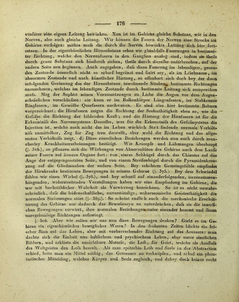 venfaser eiiVe eigene Leitung bewiu-ken. Nun ist im Geliirhe gleiche Substanz, wie in den Nerven, also auch gleiche Leitung, Wir können die Fasern der Nerven eine Strecke im Gehirne verfolgen: mithin muli die durch die Nerven bewürkle Leitung sich hier.fort- setzen. In der eigenthümlichen Hirnsubstanz sehen wir gleichfalls Faserungen in bestimm- ter Pachtung, welche den Nervenfasern in den Ganglien analog sind, indem sie theils durch graue Substanz sich hindurch ziehen, theils durch dieselbe unterbi'ochen, auf der andern Seite neu beginnen. Auch zugegeben, dafs diese Faserung im lebendigen, gesun- den Zustande äusserlich nicht so scharf begränzt und hxirt sey, als im Leichname, im abnormen Zustande und nach künstlicher Härtung, so oHenbart sich doch bey der dann erfolgenden Gerinnung das der Hirnsubslanz inwohnende Streben,, bestimmte Richtungen anzunehmen, welches im lebendigen Zustande durch bestimmte Leitung sich aussprechen mufs. Mag der Sophist seinen Voraussetzungen zu Liebe die Augen vor dem Augen- scheinlichen verschliefseii: nie kann er im ßalkenkörper Längenfasern, ini Stabkranze Pungfasern, im Gewölbe Querfasern nachweisen. Es sind also hier bestimmte Bahnen vorgezeichnet; die Hirnfasern zeigen die Richtung der Seeleutliätigkeit eben so, wie die Gefäfse die Richtung der bildenden Kraft; und die Härtung der Hirnfasern ist für die Erkeiinlnifs des Nervensystems Dasselbe, was für die Erkenntnifs des Gefäfssystems die Injeclion ist, welche auch nicht das im Leben würklich Slalt findende normale Verhält- nifs unmittelbar, Zug für Zug treu daislellt, aber wmhl die Richtung i;nd das allge- meine Yerliältnifs zeigt, d) Diese räumlichen Beziehungen werden nun auch durch man- cherley Kraukheitserscheinungen bestätigt. Wie Krämpfe und Lähmungen überhaupt G'. 348.), so jjflanzen sich die Würkungen von Abnormitäten des Gehirns nach dem Laufe seiner Fasern auf äussere Organe fort: von einem Sehhügel durch das Chiasma auf das Auge der entgegengesetzten Seite, und von einem Streifenhügel durch die Pyramidenkreu- zung auf die Gliedmaafsen der andern Seile. Bey erhöhtem Gemeingefühle empfindet der Hirnkranke be.slimmle Bewegungen in seinem GeJiirne Q. Bey dem Schwindel fühlen wir einen Wirbel 376.), und bey schnell auf einanderfolgenden, unzusammen- hängenden, widerstreitenden Voi’stellungen haben wir eine Empfindung im Gehirne, die wir mit buchstäblicher Wahrheit als Verwirrung bezeichnen. So ist es nicht unwahr- scheinlich, dafs die leidenschaftliche, unverständige, unharmonische Geistesthätigkeit die normalen Strömungen slöi’t (J. 38g.). So scheint endlich auch die mechanische Erschüt- terung des Gehirns nur dadurch das Bewurstseyn zu unterdrücken, dafs sie die innerli- chen Bewegungen verwirrt, ihre normalen Beziehungen» unter einander hemmt und ihnen uuregelmärsige Piichtungen aufzwingb 5o4. Aber wie sollen wir uns nun diese Bewegungen denken? Giebt es im Ge- hirne ein cigenihümliches bewegliches Wesen? In den frühesten Zeiten blickte ein fri- scher Sinn auf das Leben, aber mit vorliei’rschender Richtung auf das Aeussere: man dachte sich die Einheit von leiblichem und psychischem Leben, aber unter sinnlichen Bildern, und erklärte die unsicblhare Materie, die Luft, für Geist, welche als Ausflufs des Weltgeistes den Leib beseelt. Als mau späterhin Leib und Seele in der Abstraclion schied, hatte man ein Mittel nötbig, das Getrennte zu verknüpfen, und schuf ein phan- tastisches Mittelding, welches Körper und Seele zugleich, und dabey doch keines recht