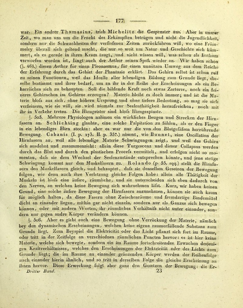 war- Ein andrer Thomasius^ trieb Michelitz die Gespenster aus.’ Aber in unsrer Zeit, wo man uns um die Fracht des Erkämpften betrügen und nicht die Jugendlichkeit, sondern nur die Schwachheiten der verflofsneii Zeiten zurückführen will, wo eine Fröjn- meley überall sich geltend macht, die nur so weit um Natur und Geschiclite eich küm- mert, als es gerade in ihren Kram taugt, und nicht wissen will, was schon als Irrlhum verworfen worden ist, fängt auch der Aether seinen Spuls wieder an. Wir haben schon (5- 468.) diesen Aether für einen Pleonasmus, für einen unnützen Umweg aus dem Reiche der Erfahrung durch das Gebiet der Phantasie eiklärt. Das Gehirn selbst ist schon reif zu seinen Functionen, weil das Ideelle aller lebendigen Bildung zum Grunde liegt, die- selbe bestimmt und ihrer bedarf, um an ihr in der Reihe der Erscheinungen als ein Be- harrliches sich zu behaupten. Soll die bildende Kraft noch etwas Zarteres, noch ein fei- neres Gehirnchen im Gehirne erzeugen? Materie bleibt es doch immer; und ist die Ma- terie blofs aus sich, ohne hohem Ursprung und ohne tiefere Bedeutung, so mag sie sich verfeinern, wie sie will, sie wird niemals zur Seelenthaligkeit heraufreichen, noch mit ihr in Verkehr treten. Die Hirngeister sind blofs Hirngespinste. 5o5. Mehrere Physiologen nalfmen ein würkliches Beugen und Strecken der Flii-n- fasern an. Schlichting glaubte, eine solche Palpitation zu fühlen, als er den Finirer in ein lebendiges Hirn steckte: aber es war nur die von den Blutgefäfsen herrührende Bewegung. Cabanis (I. p. 173. II. p. 357-) nimmt, wie Bonnet, eine Oscillation der Hirnfasern an, W'eil alle lebendige Materie Schwingungen zeigt, und weil das Gehirn sich ausdehnt und zusammenzieht: allein diese Turgescenz und dieser Collapsus werden durch das Blut und durch den plastischen Procefs vermittelt, und erfolgen nicht so mo- mentan, dafs sie dem Wechsel der Seelenzustände entsprechen könnte, und jene stetige Schwingung kommt nur den Muskelfasern zu. Rolando (p. 55. sqq.) stellt die Flirnfa- sern den Muskelfasern gleich, und behauptet, dafs sie denselben Gesetzen der Bewegung folgen, wie denn auch ihre Verletzung gleiche Folgen habe: allein alle Thätigkeit der Muskeln ist blofs eine äufsre, räumliche, und sie unterscheiden sich eben dadurch von. den Nerven, an welchen keine Bewegung sich wahrnehmen läfst. Kurz, wir haben keinen Grund, eine solche äufsre Bewegung der Hirnfasern anzunehmen, können sie auch kaum für möglich halten, da diese Fasern ohne Zwischenräume und fremdartige Bindemittel dicht an einander liegen, mithin gar nicht einzeln, sondern nur als Ganzes sich beweo-en können, oder mit andern W^orten, ihr räumliches Verhältnifs nicht unter einander, son- dern nur gegen andre U^örper verändern können. §. 5o6. Aber es giebt auch eine Bewegung ohne'Verrückung der Materie, nämlich bey den dynamischen Erscheinungen, welchen keine eigene raumerfüllende Substanz zum Grunde liegt. Zum Beyspiel die Elektricität oder das Licht pflanzt sich fort im Raume, oder tritt in der Zeitfolge an verschiednen räumlichen Puncten hervor: es ist hier keine Materie, welche sich bewegte, sondern ein im Raume fortschreitendes Erwachen desjeni- gen Kraltverhältnisses, welches den Eischeinungen der Elektricität odei’ des Lichts zum Grunde liegt; die ini Raume an einander gränzenden Körper w'erden der Reihenfolge nach einander hierin ähnlich, und so tritt in derselben Folge die gleiche Erscheinung an ihnen hervor. Diese Erweckung folgt aber ganz den Gesetzen der Bewegung: die Er- Drittsr Band. 23