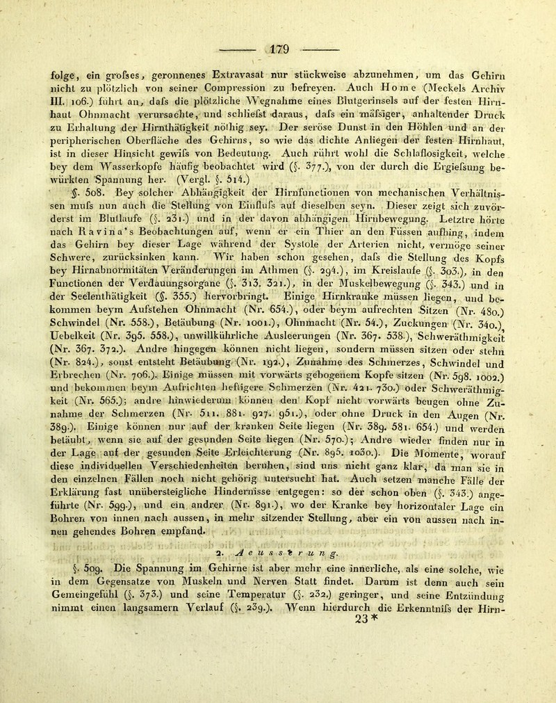 folge, ein gröfses, geronnenes Extravasat nur stückweise nbzunehmen, um das Gehirn nicht zu plötzlich von seiner Compression zu hefreyen. Auch Home (Meckels Archiv III. 106.) fuhrt au, dafs die plötzliche Wegnahme eines Blutgerinsels auf der festen Hii’n- haul Ohnmacht verursachte, und schliefst daraus, dafs ein xnafsiger, anhaltender Druck zu Erhaltung der Hirnthätigkeit nölhig sey. Der seröse Dunst in den Höhlen nnd an der peripherischen Oberfläche des Gehirns, so wie das dichte Anliegen der festen Hirnhaut, ist in dieser Hinsicht gewifs von Bedeutung. Auch rührt wohl die Schlaflosigkeit, welche bey dem Wasserköpfe häufig beobachtet wird (J. 377,), von der durch die Ergiefsung be- würkten Spannung her. (V.ergl. §. 614.) §. 5o8. Bey solcher Abhängigkeit der Hirnfunctionen von mechanischen Verhältnis- sen mufs nun auch die Stellung von Eiuflufs auf dieselben seyn. Dieser zeigt sich zuvör- derst ira Blutlaufe (§. 23i.) und in der davon abhängigen Hirnbew^egung. Letztre hörte nach Ravina’s Beobachtungen auf, wenn er ein Thier an den Füssen aufhing, indem das Gehirn bey dieser Lage während der Systole der Arteiien nicht, vermöge seiner Schwere, zurücksinken kann. Wir haben schon gesehen, dafs die Stellung des Kopfs bey Hirnabnormitäten Veränderungen im Athmen (§. 294.), im Kreisläufe (§. 3o3.), in den Functionen der Verdauungsorganc (§. 3i3. 3ai.), in der Muskelbewegung (§. 343.) und in der Seelenthätigkeit (^. 355.) hervorbringt. Einige Hirnkranke müssen liegen, und be- kommen beym Aufstehen Ohnmacht (Ni% 654.), oder beym aufrechten Sitzen (Nr. 48o.) Schwindel (Nr. 558.), Betäubung (Nr. 1001.), Ohnmacht (Nr. 54.), Zuckungen (Nr. 34o.) Uebelkeit (Nr. 3g5. 558.), unwillkührliche Ausleerungen (Nr. 367. 538 ), Schweräthmigkeit (Nr. 367. 372.). Andre hingegen können nicht liegen, sondern müssen sitzen oder stehn (Nr. 824.), sonst entsteht Betäubung (Nr. 192.), Zunahme des Schmerzes, Schwindel und Erbrechen (Ni\ 706.). Einige müssen mit vorwärts gebogenem Kopfe sitzen (Nr. 5g8. 1002.) und bekommen beym Aufrichten heftigere .Schmerzen (Nr. 42t. ySo.) Oder Schweräthmig- keit (Nr. 565.); andre hinwiederum können den' Kopf nicht vorwärts beugen ohne Zu- nahme der Schmerzen (Nr. 5ii. 881. 927. gäi.), oder ohne Druck in den Augen (Nr. 389.). Einige können nur auf der kranken Seite liegen (Nr. 389. 58i. 654.) und werden betäubt, wenn sie auf der gesunden Seite liegen (Nr. ö-jo-)- Andre wieder finden nur in der Lage auf der gesunden Seite Erleichterung (Nr. SgS. io3o.). Die Momente, worauf diese individuellen Verschiedenheiten beruhen, sind uns nicht ganz klar, da man .sie in den einzelnen Fällen noch nicht gehörig untersucht hat. Auch setzen manche Fälle der Erklärung fast unübersteigliche Hindernisse entgegen; so der schon oben (§. 343.) ange- führte (Nr. 599.), und ein andrer (Nr. 891.), wo der Kranke bey horizontaler Lage ein Bohren von innen nach aussen, in mehr sitzender Stellung, aber ein von aussen nach in- nen gehendes Bohren empfand» 2. u4 e u s s i r u n g. §. Sog. Die Spannung im Gehirne ist aber mehr eine inneidiche, als eine solche, wie in dem Gegensätze von Muskeln und Nerven Statt findet. Darum ist denn auch sein Gemeingefülil (§. 373.) und seine Temperatur (§. 232.) geringer, und seine Entzündung nimmt einen langsamem Verlauf (§. 23g.). Wenn hierdurch die Erkenntnifs der Hirn- 23^