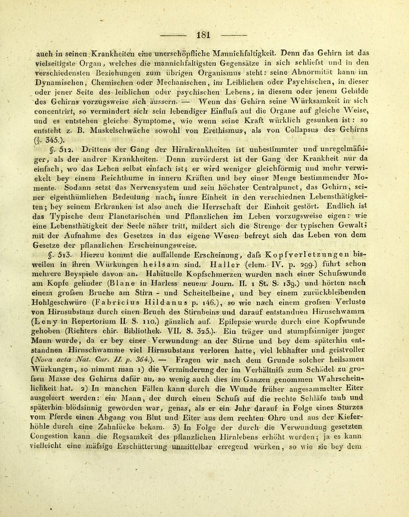 auch in seinen,Krankheiten eine unerschöpfliche Mannichfaltigkeit. Denn das Gehirn ist das vielseitigste Organ, Avelches die mannichfalligsten Gegensätze in sich schliefst und in den verschiedensten Beziehungen zum übrigen Organismus steht: seine Abnormität kann im Dynamischen, Chemischen oder JMecbanischen, im Leiblichen oder Psychischen, in dieser oder jener Seite des leiblichen oder psychischen Lebens, in diesem oder jenem Gebilde des Gehirns vorzugsweise sich ä'ussern. — Wenn das Gehirn seine Würksamkeit in sich concentiirt, so vermindert sich sein lebendiger Einflufs aul die Organe auf gleiche W^eise, und es entstehen gleiche Symptome, wie Avenn seine Kraft würklich gesunken ist: so entsteht z. B. MuskelscIiAvaehe sowohl von Erethismus, als von Collapsus des Gehirns (§• 345.). §■.- 5i2. Drittens der Gang der Hirnkrankheiten ist unbestimmter und unregelmäfsi- ger, als der andrer Krankheiten. Denn zuvorderst ist der Gang der Krankheit nur da einfach, wo das Leben selbst einfach isl^ er würd weniger gleichförmig und mehr verwi- ckelt bey einem Reichthume in innem Kräften und bey einer Menge bestimmender Mo- mente. Sodann setzt das Nervensystem und sein höclister Centralpunct, das Gehiim, sei- ner eigenthümliehen Bedeutung nach, iimre Einheit in den verschiednen Lebensthätigkei- ten; bey seinena Erkranken ist also auch die Herrschaft der Einheit gestört. Endlich ist das Typische dem Planetarischen und Pflanzlichen im Leben vorzugsweise eigen: Avie eine Lebensthätigkeit der Seele näher tritt, mildert sich die Strenge der typischen Gewalt? mit der Aufnahme des Gesetzes in das eigene Wesen befreyt sieh das Leben von dem Gesetze der pflanzlichen Erscheinungsweise. 5i3. Hierzu kommt die auffallende Ei'scheinung, däfs Kopfverletzungen bis- weilen in ihren Würkungen heilsam sind. Haller (elem. lY. p, 299.) führt schon mehrere Beyspiele davon an. Habituelle Kopfschmei’zen wurden nach einer Schufswunde am Kopfe gelinder (Blane in Harless neuem' Joum. II. i St. S. i3'g.) und hörten nach einem grofsen Bruche am Stirn - und Scheitelbeine, und bey einem zurückbleibenden Hohlgeschwüre (Fabricius Hildanus p. i46.), so wie nach einem grofsen Yerluste von Hirnsubstanz durch einen Bi’uch des Stirnbeins'und darauf entstandnen Hirnschwamm (Leny in Repertorium IL S. 110.) gänzlich auf. Epilepsie'Avnrde durch eine KopfAVunde gehoben (Richters chir. Bibliothek. YII. S. 325.). Ein träger und stumpfsinniger junger Mann wurde, da er bey einer Verwundung' an der Stirne und bey dem späterhin ent- standnen Hirnschwamme viel Hirnsubstanz verloren hatte, viel lebhafter und geistvoller (Vom acia Nat. Gur. II. p. 364.). — Fragen wir nach dem Grunde solcher heilsamen Würkungen, so nimmt man 1) die Verminderung der im Verhältnifs zum Schädel zu gro- fsen Masse des Gehirns dafür au, so wenig auch dies im-Ganzen genommen Wahrschein- liclikeit hat. 2) In manchen Fällen kann durch die Wunde früher angesammelter Eiter ausgoleert werden: ein' Mann, der durch einen Schufs auf die rechte Schläfe taub und späterhin'blödsinnig geworden war, genas, als er eim Jahr darauf in Folge eines Sturzes vom Pferde einen Abgang von Blut und Eiter aus dem rechten Ohre und aus der Kiefer- höhle durch eine Zahnlücke bekam. 3) In Folge der durch- die Vei’wundung gesetzten Congestion kann die Regsamkeit des pflanzlichen Hirnlebens erhöht Averden; ja es kann vielleicht eine mafsige Erschütterung luxmittelbar erregend würken, so Avie sie bey dem