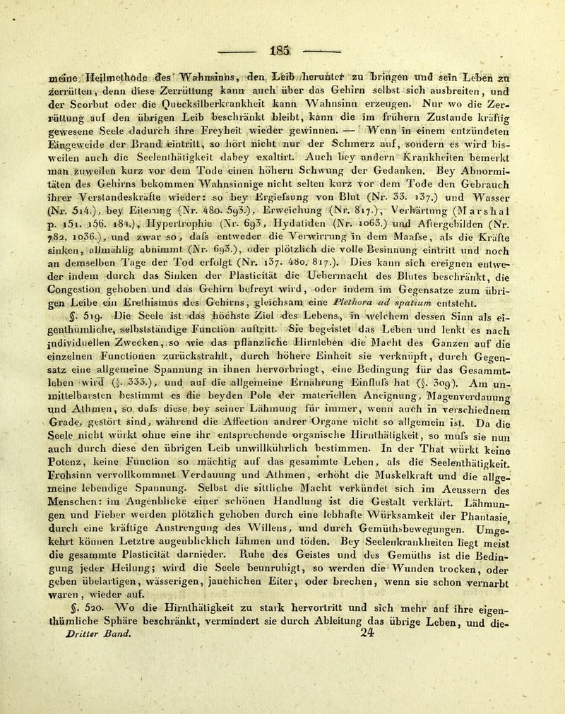 meine He^lmetliOd.e des'Wahnsinns, den Iiferb ,lieruMel’ zu l)ringen und sein Lehen za zeiTÜI ten, denn diese Zerrüttung kann auch über das Gehirn selbst sich ausbreiten, und der Scorbut oder die Quecksilberkrankheit kann Wahnsinn erzeugen. Nur wo die Zer- rüttung auf den übrigen Leib beschränkt bleibt, kann die Im frühem Zustande kräftig gewesene Seele dadurch ihre Freyheit wieder gewinnen. — Wenn in einem entzündeten Eingeweide der Brand «intritt, so liört nicht nur der Schmerz auf, sondern es wird bis- weilen auch die Seelenlhätigkeit dabey «xaltirt. Auch bey andern Krankheiten bemerkt man zuweilen kurz vor dem Tode einen höhern Schwung der Gedanken. Bey Abnormi- täten des Gehirns bekommen Wahnsinnige niclit selten kurz vor dem Tode den Gebrauch ihrer Verstandeskräfte wieder: so bey Ergiefsung von Blut (Nr. 33. i3j.) und Wasser (Nr. 5i4.), bey Eileiung (Nr. 48o. 593.), Erweichung (Nr. 817.), Verhärtung (Marshai p. i5i. i56. 18't.), Elyperlrophie (Nr. 6g3, Hydaliden (Nr. io63.) nnd Aftergebilden (Nr. 782. io36.), und zwar so, dafs entweder die Venvirrang in dem Maafse, als die Kräfte sinken, allmählig abnimmt (Nr. 693.), oder plötzlich die volle Besinnung einlritt und noch an demselben Tage der Tod erfolgt (Nr. i3/. 48o, 817.). Dies kann sich ereignen entwe- der indem durch das Sinken der Plasticilät die üebermacht des Blutes beschränkt, die Congeslion gehoben und das Gehirn befreyt wird, oder indem im Gegensätze zum übri- gen Leibe ein Erethismus des Gehirns, gleichsam eine Plethora ad ’spaHum entsteht. §. 619. -Die Seele ist das höchste Ziel des Lebens, in welchem dessen Sinn als ei- genthümliche, selbstständige Function auftritt. Sie begeislet das Leben und lenkt es nach individuellen Zwecken, so wie das pflanzliche Hirnleben die Macht des Ganzen auf die einzelnen Functionen zurückstrahlt, durch höhere Einheit sie verknüpft, duich Gegen- satz eine allgemeine Spannung in ihnen hervorbringt, eine Bedingung für das Gesammt- leben wird (§. 333.), und auf die allgemeine Ernährung Einflufs hat {§. 3og), Am un- mittelbarsten bestimmt es die beyden Pole der materiellen Aneignung, Magenverdauung und Athmen, so dafs diese bey seiner Lähmung für immer, wenn auch in verschiednem Grade, gestört sind, während die Affection andrer Oi’gane nicht so allgemein ist. Da die Seele nicht wüikt ohne «ine ihr entsprechende organische Hirnthätigkeit, so mufs sie nun auch durch diese den übrigen Leib unwillkührlich bestimmen. In der That würkt keine Potenz, keine Function so mächtig auf das gesammte Leben, als die' Seelenlhätigkeit. Fi'ohsinn vervollkommnet Verdauung und Athmen, «ihöht die Muskelkraft und die allge- meine lebendige Spannung. Selbst die sittliche Macht verkündet sich im Aeussern des Menschen: im Augenblicke einer schönen Handlung ist die Gestalt verklärt. Lähmun- gen und Fieber werden plötzlich gehoben durch eine lebhafte Würksamkeit der Phantasie durch eine kräftige Anstrengung des Willens, und durch Gemülhsbewegungen. Umge- kehrt können Letztre augenblicklich lähmen und töden. Bey Seelenkrankheiten liegt meist die gesammte Plasticität darnieder. Ruhe des Geistes und des Gemüths ist die Bedin- gung jeder Heilung; wird die Seele beunruhigt, so werden die Wunden trocken, oder geben übelartigen, wässerigen, jauchichen Eiter, oder brechen, wenn sie schon vernarbt waren , wieder auf. 520. W'o die Hirnthätigkeit zu stark hervortritt und sich mehr auf ihre eigen- thümliche Sphäre beschränkt, vermindert sie durch Ableitung das übrige Leben, und die- Dritter Band, 24-