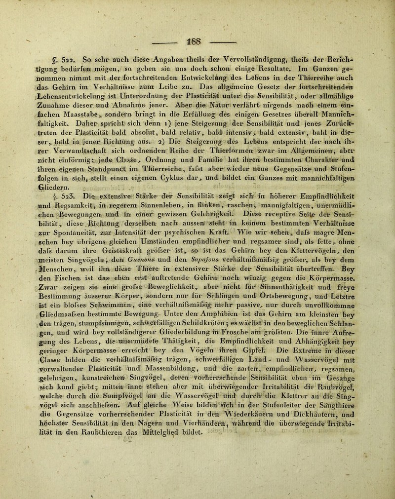 523^ So. sehr auch diese Angaben theils der Vervollständigung, theils der Berich- tigung bedürfen mögen, so geben sie uns doch schon einige Resultate. Im Ganzen ge- nommen nimmt mit der fortschreitenden Entwickelung des Lebens in der Thierreihe auch das Gehirn im YerhäLlriisse zum Leibe zu. Das allgemeine Gesetz der fortschreitenden Lebensentwickelüng ist Unterordnung der Plasticitäfi unter die Sensibilität,, oder allmählige Zunahme dieser und Abnahme jener.. Aber die; Natur verfährt nirgends nach einem ein- fachen Maasstabe,, sondern bringt in die Erfüllung des einigen Gesetzes überall Mannich- faltigkeit. Daher spricht-sich denn i) jene Steigerung der Sensibilität und jenes Zurück- ti’eten der PJasticität bald absolut, bald relativbald intensiv^ bald extensiv, bald in die- ser,, bald in jener Richtung aus. 2) Die Steigerung des Lebens entspricht der nach ih- rer Verwandtschaft sich ordnenden Reihe der Thierformen zwar im Allgemeinen, aber nicht einförmig:; jede Claske, Ordnung und Familie hat ihren bestimmten Charakter und ihren eigenen Standpunct im Thierreiche, fafst aber wieder neue Gegensätze und Stufen- folgen in sich, stellt einen eigenen Cyklus daiv und bildet ein Ganzes mit mannichfaltigen Gliedern. §. 52?. Diq- extensive Stärke der Sensibilität zeigt sich in höherer Empfindlichkeit und Regsamkeit, in regerem Sinnenleben, in flinken, raschenv mannigfaltigen, unermüdli- chen Bewegungen und in einer gewissen Gelehrigkeit- Diese receplive Seite der Sensi- bilität, diese Richtung, derselben nach aussert steht in keinem bestimmten Verhältnisse zur Spontaneität, zur Intensiläf der psychischen Kraft. Wie wir sehen, dafs magre Men- schen bey übrigens gleichen Umständen empfindliclier und regsamer sind, als fette,, ohne dafs darum ihre Geisteskraft gröfser ist, so ist das Gehirn bey den Kiettervögeln, den meisten .Singvögeln, dehi Gudnons. und den Supafous verhällnifsmäfsig gröfser, als bey dem Menschen, weil ihn diese Tliiere in extensiver Stäike- der Sensibilität übertreffen. Bey den Fischen ist das. eben erst auftreteude- Gehirn noch winzig; gegen die Köi’permasse. Zwar zeigen sie eine grofse Beweglichkeit, aber nicht für Sinnenihäligkeit und freye Bestimmung äusserer Körper, sondern nur für Schlingen und Ortsbewegung, und Letztre ist ein blofses Schwimmen, eine veibällnifsrnäfsig mehr passive,, nur durch unvolllcommne Gliedmnafsen bestimmte Bewegung- Unter den Amphibien ist das Gehirn am kleinsten bey den trägen, stumpfsiiinigen, schwe'rfälligen Schildkröten ; es wächst in den beweglichen Schlan- gen, und wird bey vollständigerer Gliedeiblldung in Frosche am gi’Öfsten- Die ännre Aufre- gung des Lebens, die unermüdete Thätigkeit, die Empfindlichkeit und Abhängigkeit bey geringer Körpermasse erreicht bey den Vögeln ihren Gipfel. Die Extreme in dieser Classe bilden die veihälinirsmärsig trägen, schwerfälligen Land- und Wasservögel mit vorwaltender Plasticilät und Massenbildung, und die zarten, empfindlichen-,, regsamen, gelehrigen, kunstreichen' Singvögel, deren vorherrschende jSfeilsibilität eben im Gesänge sich kund giebt;; mitten inne' stehen aber mit ühörwregencler IrrilabiJität die Raubvögel, welche-durch die Sumpfvögel ah die Wasservögel tind' durch die Kletlrer an die Sing- vogel sich anschliefsenv Auf gleiche Weise bilden sich in der Stufenleiter der .Säugthiere die Gegensätze vorherrschender Plasticität in den Wiederkäuern und Dickhäutern, und höchster Sensibilität in den Nagern und Vierhändern, während die überwiegende Irritabi- hlät in den Raubthieren das Mittelglied bildet. .