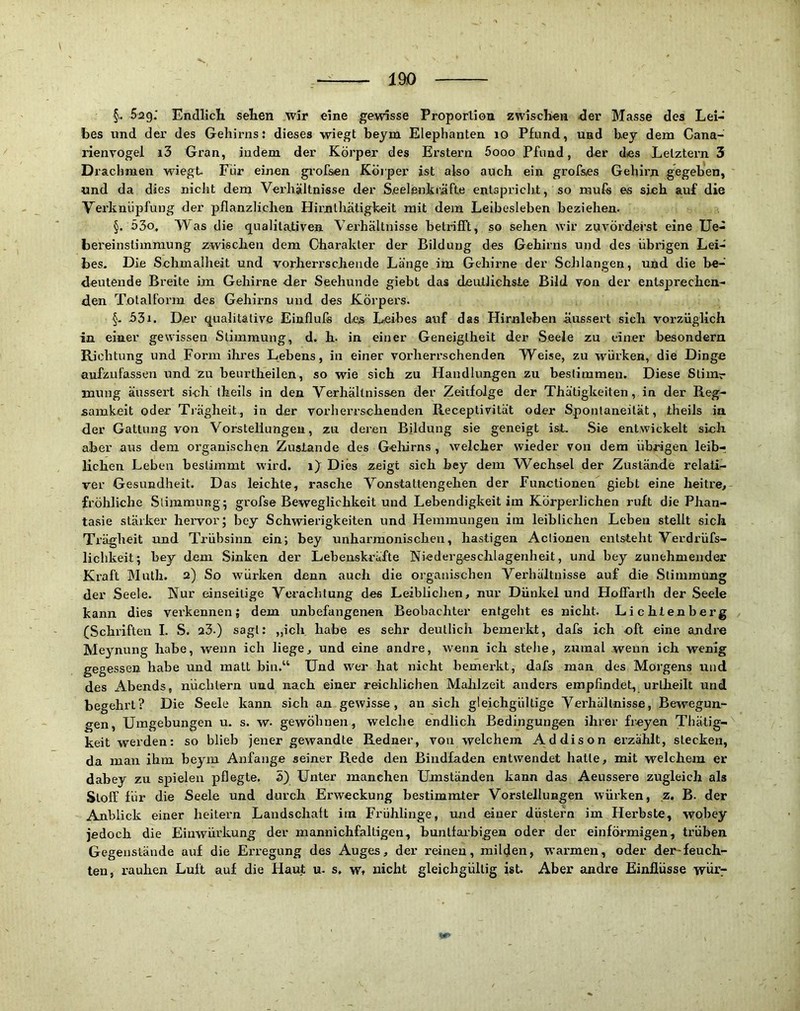 §.. Sag.* Endlich sehen wir eine gewisse Proporliou zwischen der Masse des Lei- bes und der des Gehirns: dieses wiegt beym Elephanten lO Pfund, und b.ey dem Cana- rienrogel i3 Gran, indem der Körper des Erstem Sooo Pfund, der des Letztem 3 Drachmen wiegt Für einen gi’ofsen Körper ist also auch ein grofses Gehirn gegeben, und da dies nicht dem Verhältnisse der Seelenlsräfte entspricli.t, so muls es sieh auf die Verknüpfung der pflanzlichen Hirnthätigkeit mit dem Leibesleben beziehen. §. 55o, Vas die qualitativen Verhältnisse betrifft, so sehen wir zuvörderst eine Ue- bei'einstiinmung zwischen dem Charakter der Bildung des Gehirns und des übrigen Lei- bes. Die Schmalheit und vorherrschende Länge im Gehirne der Schlangen, und die be- deutende Breite im Gehirne der Seehunde giebt das deutlichste Bild von der entsprechen- den T.otalForm des Gehirns und des Körpers. §- 531. Der qualitative Eiuflufs des L«eihes auf das Hirnleben äussert sich vorzüglich in einer gewissen Stimmung, d. h. in einer Geneigtheit der Seele zu einer hesondern Richtung und Form ihres Lebens, in einer vorherrschenden Weise, zu würken, die Dinge aufzufassen und zu beurtheilen, so wie sich zu Handlungen zu bestimmen. Diese Stimr mung äussert sich theils in den Verhältnissen der Zeiifolge der Thätigkeiten, in der Reg- samkeit oder Trägheit, in der vorherrschenden Receptivität oder Spontaneität, theils ia der Gattung von Vorstellungen, zu deren Bildung sie geneigt ist. Sie entwickelt sich aber aus dem organischen Zustande des Gelürns , welcher wieder von dem übrigen leib- lichen Leben bestimmt wird, i)^ Dies zeigt sieh bey dem Wechsel der Zustände relati- ver Gesundheit. Das leichte, rasche Vonstattengehen der Functionen giebt eine heitre^ fröhliche Slimmung; grofse Beweglichkeit und Lebendigkeit im Körperlichen ruft die Phan- tasie stärker hervor; bey Schwiei’igkeiten und Hemmungen im leiblichen Leben stellt sich Trägheit und Trübsinn ein; bey unharmonischen, hastigen Aclionen entsteht Verdrüfs- lichkeit; bey dem Sinken der Lebenskräfte Niedergeschlagenheit, und bey zunehmender Kraft Math. 2) So würken denn auch die organischen Verhältnisse auf die Stimmung der Seele. Nur einseitige Verachtung des Leiblichen, nur Dünkel und Hofiarth der Seele kann dies verkennen; dem unbefangenen Beobachter entgeht es nicht. Lichlenberg (Schriften I. S. 23.) sagt: „ich habe es sehr deutlich bemerkt, dafs ich oft eine andre Meynung habe, wenn ich liege, und eine andre, wenn ich stehe, zumal wenn ich wenig gegessen habe und matt bin.“ Und wer hat nicht bemerkt, dafs man des Morgens und des Abends, nüchtern und nach einer reichlichen Mahlzeit anders empfindet, urlheilt und begehrt? Die Seele kann sich an gewisse, an sich gleichgültige Verhältnisse, Bewegun- gen, Umgebungen u. s. w. gewöhnen, welche endlich Bedingungen ihrer freyen Thätig- keit werden: so blieb jener gewandte Redner, von welchem Addison erzählt, stecken, da man ihm beym Anfänge seiner Rede den Bindfaden entwendet hatte, mit welchem er dahey zu spielen pflegte. 5) Unter manchen Umständen kann das Aeussere zugleich als Stoff für die Seele und durch Erweckung bestimmter Vorstellungen würken, z, B. der Anblick einer heitern Landschaft im Frühlinge, und einer düstefn im Herbste, wohey jedoch die Einwürkung der mannichfaltigen, hanlfai’bigen oder der einförmigen, trüben Gegenstände auf die Erregung des Auges, der reinen, milden, warmen, oder der-feuch- ten, rauhen Luft auf die Haut u. s, w, nicht gleichgültig ist. Aber andre Einflüsse wüi’7