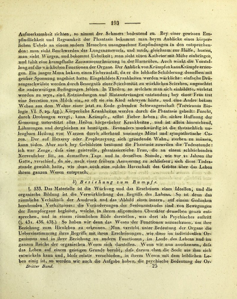 Aufmerksamkeit richten, so nimmt der Schmerz bedeutend zu. Bey einer gewissen Em- pfindlichkeit und Regsamkeit der Phantasie bekommt man beym Anblicke eines körper- lichen Uebels an einem andern Menschen unangenehme Empfindungen in den entsprechen- den; man sieht Beschwerden des Lungenauswurls, und mufis, gleichsam zur Hülfe, huslen, man sieht Würgen, und bekommt Uebelkeit; man sieht einen Katheter mit Mühe einbringen^ und. l^hlt eine krampfhafte Zusammenschnürung in der Harnröhre. Auch würkt die Vorstel- lung auf die wüiklichen Funclipnen der Organe. Dev Anblick vonKrämpfen kannKrämpfe erzeu- gen. Ein junger Mann bekarn einen Fieberanlall, da er die lebhafte Schilderung desselben mit grofser Spannung angehört hatte. Eingebildete Krankheiten werden würkliche; einfache Drü- sengeschwülste werden durch Besorgnifs einer Spirrhosität zu würklichenScirrhen, ungeachtet die anderweitigen Bedingungen fehlen, ln Theileu, an welchen man sich einbildete., veidetzt worden zu seyn, ^ij^d, Ent?;ündungen, u^d Blutauslrelungen entstanden; bey einer Frau trat eine Secretion von Milch ein,,, so oft sip iein Kind schreyen hörte, und eine Andre bekam Wehen aus dem Wahne einer jetzt zu, Ende gehenden Schwangerschaft (Treviranus Bio- logie VI. S. ag. fgg). Körperliche Krankheiten.werden durch die Phantasie geheilt: Furcht, durch Drohungen erregt, kann Krämpfe , selbst .pieber heben; die. sichre Haffnung der Genesung unterstützt alles Heilen körperlicher Kvankheiite.n, und isf allein hinreichend, Lähmungen und dergleichen zu beseitigen. Bespuders'merkwürdig ist die thatsachlich un- leugbare Heilung vpn Warzen durch allerb?ind tinsinnige Mittel und ssympätheti&che Cu- ren. Der, auf Hexerey oder Prophezeyung sich gfündendö Wahn^ sterben zu müssen, kann töden. Aber auch bey Gebildeten bestimmt die Phantasiezuweilen die Todesstunde: ich war Zeuge, dafs eine geistvolle, phantasiereic’he Frau, die an einem schleichenden Nervenfieber litt, an demselben Tage und, in derselben Stunde, wie vor,ai Jahren ihr Gatte, verschied, da sie, nach einer frühem Aeusserung zu .schliefsen,i sjeh diese T.odes- Munde gewählt halte, wie denn auch.eine .solche Herrschaft des Geistes über das Leben ihrem ganzen Wesen entsprach.,, i V) Beziehung zum B-um-pfe. §. 533. D as Materielle ist die Würkung und das Erscheinen eines Ideellen^ und die organische Bildung ist die Verwürklichung des . B.egrilFs des Lebens. So ist denn das räumliche VerliäUiiifs der Ausdruck und, das Abbild einesi Innern, auf einem Gedanken beruhenden Verhältnisses: die Veränderungen des Seelenzustandes sind von Bewegungen der Rumpforgaue begleitet, welche, in ihrem allgemeinen Charakter denselben genau ent- sprechen, und in einem räumlichen Bilde darstellen, was dort als Psychisches auftritt (§. 431. 436. 433.).' So haben wir denn das Wesen der Functionen anzuschauen., um ihre Beziehung zum Hirnleben zu erkennen. ;Man versteht unter Bedeutung der Organe die Uebereinstimmung ihres Begriffs mit ihren Erscheinungen, wie diese im individuellen Or- ganismus und in ihrer Beziehung zu andern Functionen, im Laufe des Lebens und im ganzen Reiche der organischen Wesen sich darstellen. 'VVenn wir nun anerkennen, dafs das Lehen auf einem geistigen Grunde beruht, dafs darum eben, die Seele aus ihm sich entwickeln kann und, blofs relativ verschieden^ in ihrem Wesen mit dem leiblichen Le- ben einig ist, so werden wir auch die Aufgabe haben., die psychische Bedeutung der Or- Dritler Band. 25