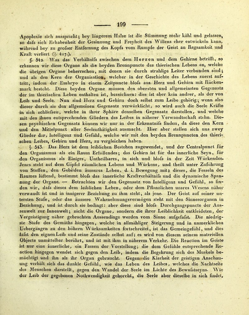 Apoplexie sicli ausspricht; bey längei’em Halse ist die Stimmung' mehr kühl und gelassen^ so dafs sich Erliabenheit der Gesinnung und Freyheit des Willens eher entwickeln kann, während bey zu grofser Entfernung des Kopfs vom Rumpfe der Geist an Regsamkeit und Kraft verliert 4i7.)* §. 54a. Was das Verhältnifs zwischen dem Herzen und dem Gehii'ne betrifft, so erkennen wir diese Organe als die beyden Brennpuncte des thierischen Lebens an, welche die übrigen Organe beherrschen, mit denen sie durch strahlige Leiter verbunden sind; und als den Kern der Organisation, welcher in der Geschichte des Lebens zuerst auf» tritt, indem der Embryo in einem Zeitpuncte blofs aus Herz und Gehirn mit Rücken- mark besteht. Diese beyden Oi’gane müssen den obersten und allgemeinsten Gegensatz der im thierischen Leben enthalten ist, bezeichnen: dies ist aber kein andrer, als der von Leib und Seele. Nun sind Herz und Gehirn doch selbst zum Leibe gehörig; wenn also dieser durch sie den allgemeinen Gegensatz verwürklicht, so wird auch die Seele Kräfte in sich schliefsen, welche in ihrer Sphäre denselben Gegensatz darstellen, und welche mit den ihnen entsprechenden Gliedern des Leibes in näherer Verw’’andtschaft stehn. Die- sen psychischen Gegensatz können wir nur in der Erkenntnifs finden, da diese den Kern und den Mitlelpunct aller Seelenlhätigkeit ausraacht. Hier aber stellen sich uns zwey Glieder dar, Intelligenz und Gefühl, welche wir mit den beyden Brennpuncteu des thieri-: sehen Leibes, Gehirn und Herz, zu vergleichen haben. §. 543. Das Hei'z ist dem leiblichen Bestehen zugewendet, und der Centralpunct für den Organismus als ein Raum Eidiillendes; das Gehirn ist für das innerliche Seyn, für den Organismus als Einiges, Untheilbares, in sich und blofs in der Zeit Wüi’kendes. Jenes steht auf dem Gipfel räumlichen Lebens und Würkens, und theilt unter Zuführung von Stoffen, den Gebilden äusseres Leben, d. i. Bewegung mitj dieses, die Fesseln des Raumes lüftend, bestimmt blofs das innerliche Kraftverhältnifs und die dynamische Span- nung der Organe. Betrachten wir den Gegensatz von Intelligenz und Gefühl, so fin- den wir, dafs dieses dem leiblichen Leben, oder dem Pllanzlichen unsres Wesens näher verwandt ist und in innigerer Beziehung zu ihm steht, als jene. Der Geist auf seiner un- tersten Stufe, oder das äussere Wahrnehmungsvermögen sieht mit den Sinnesoi’ganen in Beziehung, und ist durch sie bedingt: aber diese sind blofs Durchgangspuncte der Aus- senwelt zur Innenwelt; nicht die Organe, sondern die ihrer Leibliclikeit entkleideten, der Vergeistigung näher gebrachten Aussendinge werden vom Sinne aufgefafst. Die niedrig- ste Stufe des Gemüths hingegen, welche in allmähliger Steigerung und in unmerklichen Uebergängen zu den höhern Würksamkeiten fortschreitet, ist das Gemeingefühl, und dies fafsL den eignenLeib und seine Zustände selbst auf; es wird von diesem seinem materiellen Objecte unmittelbar berührt, und ist mit ihm in näherem Verkehr. Die Reaction im Geiste ist nur eine innerliche, ein Fassen der Vorstellung; die dem Gefühle entsprechende Re- action hingegen w’endet sich gegen den Leib, indem die Begehrung sich des Muskels be- mächtigt und ihn als ihr Organ gebraucht. Gegen, die Klarheit der geistigen Anschau- ung verhält sich das dunkle Gefühl, wie das Leben des Leibes, welches die Nachtseite des Menschen darstellt, gegen den Wandel der Seele im Lichte des Bewufstseyns. Wie der Leib der gegebenen Nothwendigkeit gehorcht, die Seele aber dieselbe in sich findet.