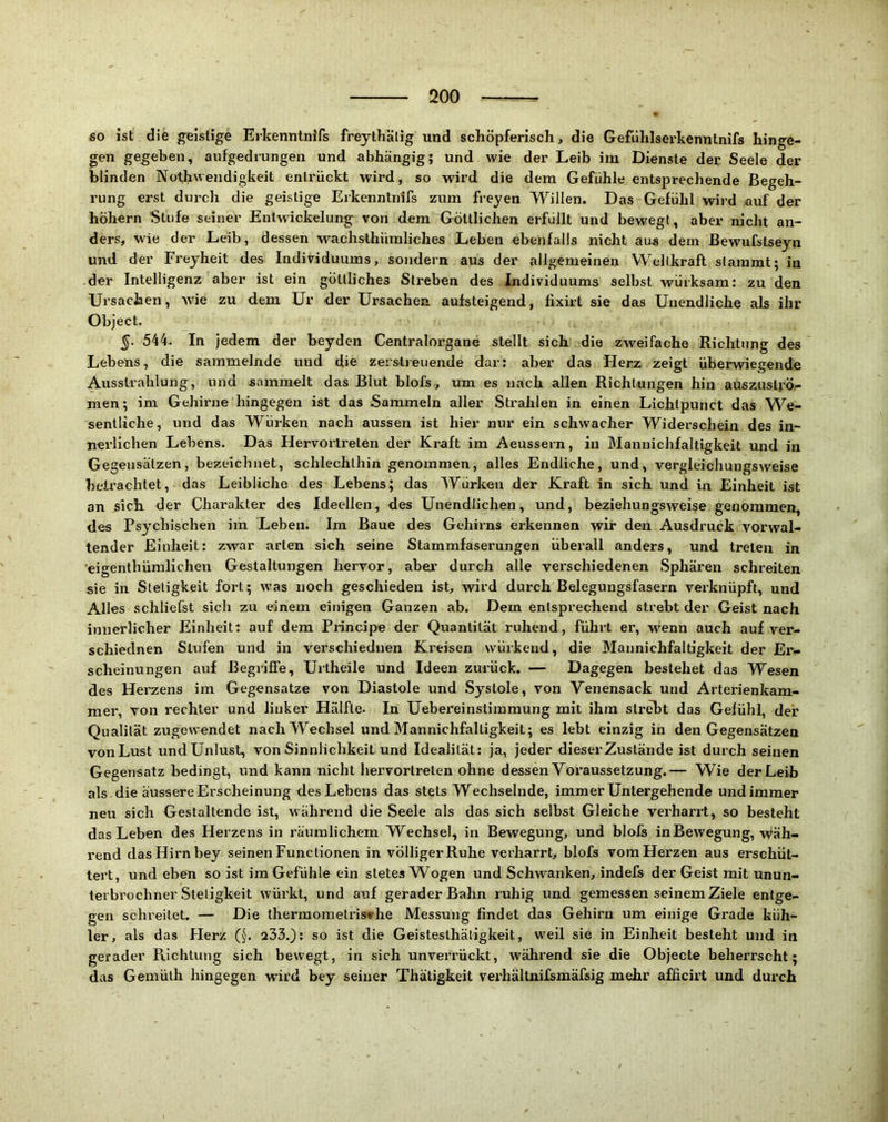 so ist die geistige Eikenntnifs freythälig und schöpferisch, die Gefühlserkenntnifs hinge- gen gegeben, aufgedrungen und abhängig; und wie der Leib im Dienste der Seele der blinden Nothwendigkeit entrückt wird, so wird die dem Gefühle entsprechende Begeh- rung erst durch die geistige Eikenntnifs zum freyen Willen. Das Gefühl wird auf der hohem Stufe seiner Entwickelung von dem Göttlichen erfüllt und bewegt, aber nicht an- ders, wie der Leib, dessen wachsthümliches Leben ebenfalls nicht aus dem Bewufstseyn und der Freyheit des Individuums, sondern aus der allgemeinen Wellkraft stammt; in der Intelligenz aber ist ein göttliches Streben des Individuums selbst würksam: zu den Ursachen, wie zu dem ür der Ursachen aufsteigend, fixirt sie das Unendliche als ihr Object. 5- 544. In jedem der beyden Centralorgane stellt sich die zweifache Richtung des Lebens, die sammelnde und die zerstreuende dar; aber das Herz zeigt überwiegende Ausstrahlung, und sammelt das Blut blofs, um es nach allen Richtungen hin auszuströ,- men; im Gehirne hingegen ist das Sammeln aller Strahlen in einen Lichlpunct das We- sentliche, und das Würken nach aussen ist hier nur ein schwacher Widerschein des in- nerlichen Lebens. Das Hervortreten der Kraft im Aeussern, in Mannichfaltigkeit und in Gegensätzen, bezeichnet, schlechthin genommen, alles Endliche, und, vergleichungsweise betrachtet, das Leibliche des Lebens; das Würken der Kraft in sich und in Einheit ist an sich, der Charakter des Ideellen, des Unendlichen, und, beziehungsweise genommen, des Psychischen im Leben. Im Baue des Gehirns erkennen wir den Ausdruck vorwal- tender Einheit: zwar arten sich seine Stammfaserungen überall anders, und treten in eigenthümlichen Gestaltungen hervor, abei' durch alle verschiedenen Sphären schreiten sie in Stetigkeit fort; was noch geschieden ist, wird durch Belegungsfasern verknüpft, und Alles schliefst sich zu einem einigen Ganzen ab. Dem entsprechend strebt der Geist nach innerlicher Einheit: auf dem Principe der Quantität ruhend, führt er, \venn auch auf ver- schiednen Stufen und in verschiednen Kreisen würkend, die Mannichfaltigkeit der Er- scheinungen auf Begriffe, Urtheile und Ideen zurück. — Dagegen bestehet das Wesen des Heraens im Gegensätze von Diastole und Systole, von Venensack und Arterienkam- mer, von rechter und linker Hälfte. In Uebereinstimmung mit ihm strebt das Gefühl, der Qualität zugewendet nach Wechsel und Mannichfaltigkeit; es lebt einzig in den Gegensätzen vonLust und Unlust, von Sinnlichkeit und Idealität: ja, jeder dieser Zustände ist durch seinen Gegensatz bedingt, und kann nicht hervortrelen ohne dessen Voi’aussetzung.— Wie der Leib als die äussere Erscheinung des Lebens das stets Wechselnde, immer Untergehende und immer neix sich Gestaltende ist, während die Seele als das sich selbst Gleiche verharrt, so besteht das Leben des Herzens in räumlichem Wechsel, in Bewegung, und blofs in Bewegung, Wäh- rend das Hirn bey seinen Functionen in völliger Ruhe verharrt, blofs vom Herzen aus erschüt- tert, und eben so ist im Gefühle ein stetes Wogen und Schwanken, indefs der Geist mit unun- terbrochner Stetigkeit würkt, und auf gerader Bahn ruhig und gemessen seinem Ziele entge- gen schreitet. — Die thermometrisvhe Messung findet das Gehirn um einige Grade küh- ler, als das Flerz (§. 233.}; so ist die Geistesthäligkeit, weil sie in Einheit besteht und in gerader Richtung sich bewegt, in sich unverrückt, während sie die Objecte beherrscht; das Gemüth hingegen wird bey seiner Thätigkeit verhältnifsmäfsig mehr afficirt und durch