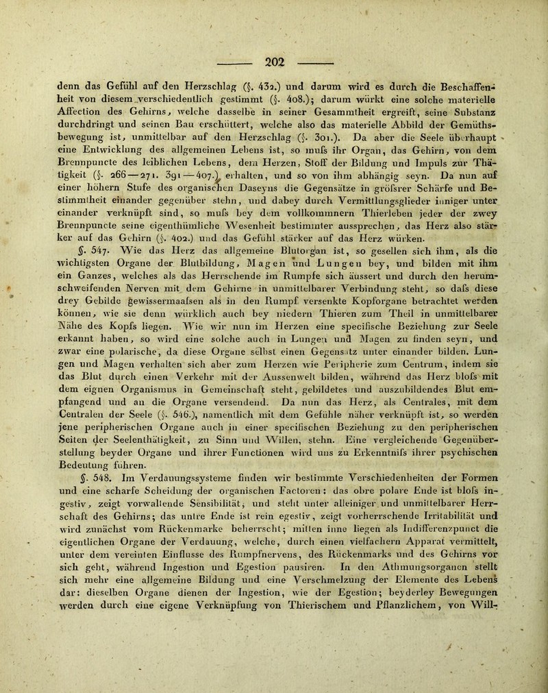 denn das Gefühl anf den Herzschlag (§. 43a.) und darum wird es durch die Beschaffen- heit von diesem „verschiedentlich gestimmt (§. 4o8.); darum würkt eine solche materielle Aß'ection des Gehirns^ welche dasselbe in seiner Gesammtheit ergreift, seine Substanz durchdringt und seinen Bau erschüttert, welche also das materielle Abbild der Gemüths- hewegung- ist, unmittelbar auf den Hei’zschJag (§. 3oi.). Da aber die Seele überhaupt eine Entwicklung des allgemeinen Lebens ist, so inufs ihr Organ, das Gehirn, von dem Brennpuncte des leiblichen Lebens, dem Herzen, Stoff der Bildung und Impuls zur Thä- tigkeit (§. 266 — 271. 3gi—4o7.L erhalten, und so von ihm abhängig seyn. Da nun auf einer hohem Stufe des organischen Daseyns die Gegensätze in gröfsrer Schärfe und Be- stimmtheit einander gegenüber stehn, und dabey durch Vermitllungsglieder inniger unter einander verknüpft sind, so mufs bey dem vollkommnern TliierJeben jeder der zwey Brennpuncte seine eigenthümliche Wesenheit bestimmter aussprechen, das Herz also stär- ker auf das Gehirn (§. 402.) und das Gefühl stärker auf das Herz würken. 547. Wie das Herz das allgemeine Blutorglan ist, so gesellen sich ihm, als die wichtigsten Organe der Blutbildung, Magen und Lungen bey, und bilden mit ihm ein Ganzes, welches als das Herrschende im Rumpfe sich äussert und durch den herum- schweifenden Nerven mit dem Gehirne in unmittelbarer Verbindung steht, so dafs diese drey Gebilde gewissermaafsen als in den Rumpf versenkte Kopforgane betrachtet werden können, wie sie denn würklicli auch bey niedern Thieren zum Theil in unmittelbarer Nähe des Kopfs liegen. Wie wir nun im Herzen eine specifische Beziehung zur Seele erkannt haben, so wird eine solche auch in Lungen und Magen zu finden seyn, und zwar eine pidarische, da diese Organe sell)st einen Gegensatz unter einander bilden. Lun- gen und Magen verhalten sich aber zum Herzen wie Peripherie zum Centrum, indem sie das Blut durch einen Verkehr mit der Aussenwelt bilden, während das Herz blofs mit dem eignen Organismus in Gemeinschaft steht, gebildetes und auszubildendes Blut em- pfangend und an die Organe versendend. Da nun das Herz, als Centrales, mit dem Centralen der Seele (§. 546.), namentlich mit dem Gefühle näher verknüpft ist, so werden jene peripherischen Organe auch in einer specifischen Beziehung zu den peripherischen Seiten der Seelenthäligkeit, zu Sinn und ^Villen, stehn. Eine vergleichende Gegenüber- stellung beyder Oi'gane und ihrer Functionen wird uns zu Erkenntnifs ihrer psychischen Bedeutung führen. 548. Im Verdauungssysteme finden wir bestimmte Verschiedenheiten der Formen und eine scharfe Scheidung der organischen Factoren; das obre polare Ende ist blofs in- gesfiv, zeigt vorwallende Sensibilität^ und steht unter alleiniger und unmiltelbarer Herr- schaft des Gehirns; das unire Ende ist rein egestiv, zeigt vorherrschende Irritabilität und wird zunächst vom Rückenraarke beheiTscht; mitten inne liegen als Indilfei’enzpuuct die eigentlichen Organe der Verdauung, welche, durch einen viellächern Apparat vermittelt, unter dem vereinten Einflüsse des Rumpfnervens, des Rückenmarks und des Gehirns vor sich geht, während Ingestion und Egestion pausiren. In den Athmungsorgancn stellt sich mehr eine allgemeine Bildung und eine Verschmelzung der Elemente des Lebens dar: dieselben Organe dienen der Ingestion, wie der Egestion; beyderley Bewegungen werden durch eine eigene Verknüpfung von Thierischem und Pflanzlichem, von Willr